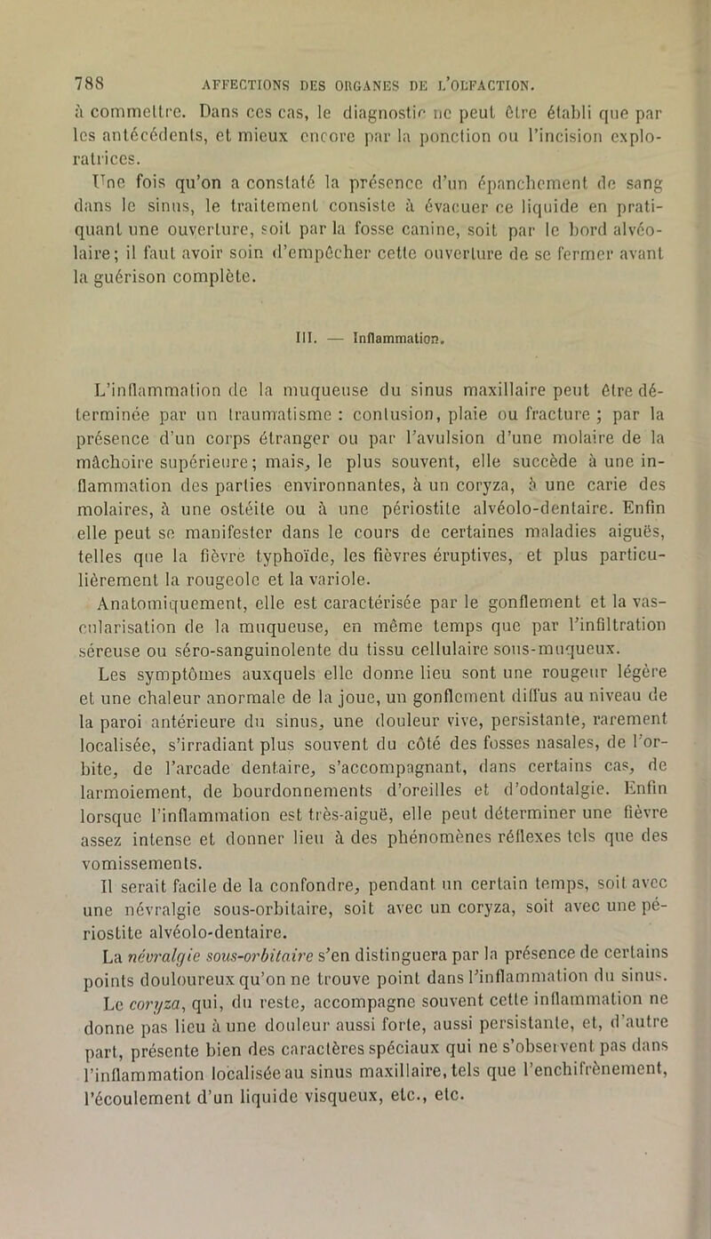 ù commelti'c. Dans ces cas, le diagnostic ne peut ôtre étalili que par les antécédents, et mieux encore par la ponction ou l’incision explo- ratrices. Une fois qu’on a constaté la présence d’un épanchement de sang dans le sinus, le traitement consiste à évacuer ce liquide en prati- quant une ouverture, soit par la fosse canine, soit par le bord alvéo- laire; il faut avoir soin d’empécher cette ouverture de se fermer avant la guérison complète. III. — Inflammation. L’inflammation de la muqueuse du sinus maxillaire peut ôtre dé- terminée par un traumatisme : contusion, plaie ou fracture ; par la présence d’un corps étranger ou par l’avulsion d’une molaire de la mâchoire supérieure ; mais, le plus souvent, elle succède à une in- flammation des parties environnantes, à un coryza, è une carie des molaires, à une ostéite ou à une périostite alvéolo-dentaire. Enfin elle peut se manifester dans le cours de certaines maladies aiguës, telles que la fièvre typhoïde, les fièvres éruptives, et plus particu- lièrement la rougeole et la variole. Anatomiquement, elle est caractérisée par le gonflement et la vas- cularisation de la muqueuse, en même temps que par l’infiltration séreuse ou séro-sanguinolente du tissu cellulaire sons-muqueux. Les symptômes auxquels elle donne lieu sont une rougeur légère et une chaleur anormale de la joue, un gonflement diffus au niveau de la paroi antérieure dn sinus, une douleur vive, persistante, rarement localisée, s’irradiant plus souvent du coté des fosses nasales, de l’or- bite, de l’arcade dentaire, s’accompagnant, dans certains cas, de larmoiement, de bourdonnements d’oreilles et d’odontalgie. Enfin lorsque l’inflammation est très-aiguë, elle peut déterminer une fièvre assez intense et donner lieu à des phénomènes réflexes tels que des vomissements. Il serait facile de la confondre, pendant un certain temps, soit avec une névralgie sous-orbitaire, soit avec un coryza, soit avec une pé- riostite alvéolo-dentaire. La névralgie sous-orbitaire s’en distinguera par la présence de certains points douloureux qu’on ne trouve point dans l’inflammation du sinus. Le coryza, qui, du reste, accompagne souvent cette inflammation ne donne pas lieu aune douleur aussi forte, aussi persistante, et, d’autre part, présente bien des caractères spéciaux qui ne s’observent pas dans l’inflammation localisée au sinus maxillaire, tels que l’enchifrènement, l’écoulement d’un liquide visqueux, etc., etc.