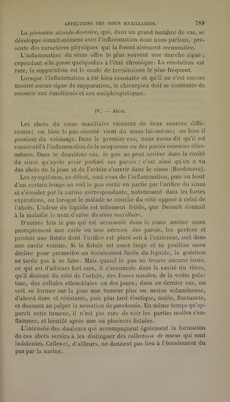 La périostite aluéolo-dentaire, qui, dans un grand nomlire de cas, sc développe simultanément avec l’inflammation dont nous parlons, pré- sente des caractères physiques qui la feront aisément reconnaître. L’inflammation du sinus oflVe le plus souvent une marche aiguë ; cependant elle passe quelquefois à l’état chronique. La résolution est rare, la suppuration est le mode de terminaison le plus fréquent. Lorsque l’inflammation a été bien constatée et qu’il ne s’est encore montré aucun signe de suppuration, le chirurgien doit se contenter de recourir aux émollientsët aux antiphlogistiques. IV. — Abcès. Les abcès du sinus maxillaire viennent de deux sources diffé- rentes; ou bien le pus sécrété vient du sinus lui-même; ou bien il provient du voisinage. Dans le premier cas, nous avons dit qu’il est consécutif à l’inflammation de la muqueuse ou des parois osseuses elles- mêmes. Dans le deuxième cas, le pus ne peut arriver dans la cavité du sinus qu’après avoir perforé ses parois : c’est ainsi qu’on a vu des abcès de la joue et de l’orbite s’ouvrir dans le sinus (Bordenave). Les symptômes, au début, sont ceux de l’inflammation, puis au bout d’un certain temps on voit le pus sortir en partie par l’orifice du sinus et s’écouler par la narine correspondante, notamment dans les fortes expirations, ou lorsque le malade se couche du côté opposé à celui de l’abcès. L’odeur du liquide est tellement fétide, que Desault donnait à la maladie le nom û’ozène du sinus maxillaire. D’autres fois le pus qui est accumulé dans le sinus amène assez promptement une carie ou une nécrose des parois, les perfore et produit une fistule dont l’orifice est placé soit à l’extérieur, soit dans une cavité voisine. Si la fistule est assez large et sa position assez déclive pour permettre un écoulement facile du liquide, la guérison ne larde pas à se faire. Mais quand le pus ne trouve aucune issue, ce qui est d’ailleurs fort rare, il s’accumule dans la cavité du sinus, qu’il distend du côté de l’orbite, des fosses nasales, de la voûte pala- tine, des cellules ethmoïdales ou des joues; dans ce dernier cas, on voit se former sur la joue une tumeur plus ou moins volumineuse, d’abord dure et résistante, puis plus tard élastique, molle, fluctuante, et donnant au palper la sensation de parchemin. En môme temps qu’ap- paraît cette tumeur, il n’est pas rare de voir les parties molles s’en- flammer, et bientôt après une ou plusieurs fistules. L’intensité des douleurs qui accompagnent également la formation de ces abcès servira à les distinguer des collections de mucus qui sont indolentes. Celles-ci, d’ailleurs, ne donnent pas lieu à l’écoulement du pus par la narine.