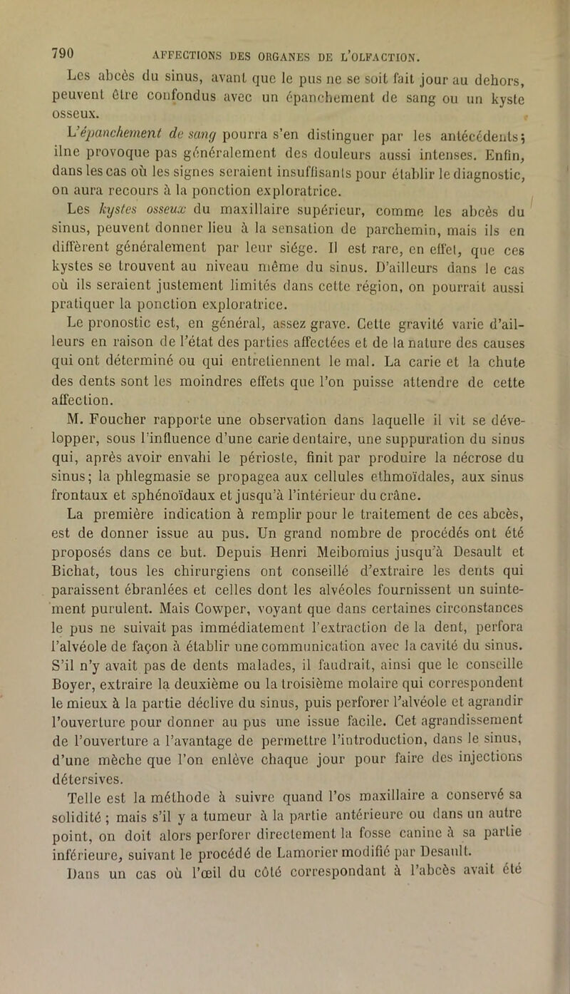 Les abcès du sinus, avanl que le pus ne se soit fait jour au dehors, peuvent être confondus avec un épanchement de sang ou un kyste osseux. L’épanchement rfe saH<7 pourra s’en distinguer par les antécédents j Une provoque pas généralement des douleurs aussi intenses. Enfin, dans les cas où les signes seraient insuffisants pour établir le diagnostic, on aura recours à la ponction exploratrice. Les kijstes osseux du maxillaire supérieur, comme les abcès du sinus, peuvent donner lieu à la sensation de parchemin, mais ils en diffèrent généralement par leur siège. Il est rare, en effet, que ces kystes se trouvent au niveau même du sinus. D’ailleurs dans le cas où ils seraient justement limités dans cette région, on pourrait aussi pratiquer la ponction exploratrice. Le pronostic est, en général, assez grave. Cette gravité varie d’ail- leurs en raison de l’état des parties affectées et de la nature des causes qui ont déterminé ou qui entretiennent le mal. La carie et la chute des dents sont les moindres effets que l’on puisse attendre de cette affection. M. Foucher rapporte une observation dans laquelle il vit se déve- lopper, sous l’influence d’une carie dentaire, une suppuration du sinus qui, après avoir envahi le périoste, finit par produire la nécrose du sinus ; la phlegmasie se propagea aux cellules ethmoïdales, aux sinus frontaux et sphénoïdaux et jusqu’à l’intérieur du crâne. La première indication à remplir pour le traitement de ces abcès, est de donner issue au pus. Un grand nombre de procédés ont été proposés dans ce but. Depuis Henri Meiboraius jusqu’à Desault et Bichat, tous les chirurgiens ont conseillé d’extraire les dents qui paraissent ébranlées et celles dont les alvéoles fournissent un suinte- ment purulent. Mais Cowper, voyant que dans certaines circonstances le pus ne suivait pas immédiatement l’extraction de la dent, perfora l’alvéole de façon à établir une communication avec la cavité du sinus. S’il n’y avait pas de dents malades, il faudrait, ainsi que le conseille Boyer, extraire la deuxième ou la troisième molaire qui correspondent le mieux à la partie déclive du sinus, puis perforer l’alvéole et agrandir l’ouverture pour donner au pus une issue facile. Cet agrandissement de l’ouverture a l’avantage de permettre l’introduction, dans le sinus, d’une mèche que l’on enlève chaque jour pour faire des injections détersives. Telle est la méthode à suivre quand l’os maxillaire a conservé sa solidité ; mais s’il y a tumeur à la partie antérieure ou dans un autre point, on doit alors perforer directement la fosse canine à sa partie inférieure, suivant le procédé de Lamorier modifié par Desanlt. Dans un cas où l’œil du côté correspondant à l’abcès avait été