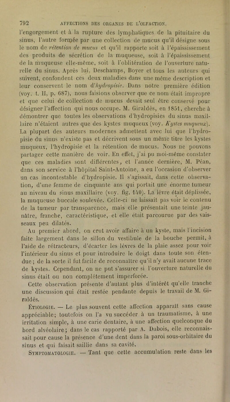 l’engorgement et à la rupture tics lymphatiques de la pituitaii'e du sinus, l’autre fornjée par une collection de mucus qu’il désigne sous le nom de rétention de mucus et qu’il rapporte soit à l’épaississement des produits de sécrétion de la muqueuse, soit à l’épaississement de la muqueuse elle-même, soit à l'oblitération de l’ouverture natu- relle du sinus. Après lui. Deschamps, Boyer et tous les auteurs qui suivent, confondent ces deux maladies dans une même description et leur eonservent le nom d’Iiydropisie. Dans notre première édition (voy. t. II, p. 687), nous faisions observer que ce nom était impropre et que celui de collection de mucus devait seul être conservé pour désigner l’affection qui nous occupe. M. Giraldès, en 1851, cherche à démontrer que toutes les observations d’hydropisies du sinus maxil- laire n’étaient autres que des kystes muqueux (voy. Kystes muqueux). La plupart des auteurs modernes admettent avec lui que l’hydro- pisie du sinus n’existe pas et décrivent sous un même titre les kystes muqueux, l’hydropisie et la rétention de mucus. Mous ne pouvons partager cette manière de voir. En effet, j’ai pu moi-même constater que ces maladies sont diflérentes, et l’année dernière, M. Péan, dans son service à l’hôpital Saint-Antoine, a eu l’occasion d’observer un cas incontestable d’hydropisie. Il s’agissait, dans cette observa- tion, d’une femme de cinquante ans qui portait une énorme tumeur au niveau du sinus maxillaire (voy. fig. 140). La lèvre était déplissée, la muqueuse buccale soulevée. Celle-ci ne laissait pas voir le contenu de la tumeur par transparence, mais elle présentait une teinte jau- nâtre, franche, caractéristique, et elle était parcourue par des vais- seaux peu dilatés. Au premier abord, on crut avoir affaire à un kyste, mais l'incision faite largement dans le sillon du vestibule de la bouche permit, à l’aide de rétracteurs, d’écarter les lèvres de la plaie assez pour voir l’intérieur du sinus et pour introduire le doigt dans toute son éten- due ; de la sorte il fut facile de reconnaître qu’il n’y avait aucune trace de kystes. Cependant, on ne put s’assurer si l’ouverture naturelle du sinus était ou non complètement imperforée. Cette observation présente d’autant plus d’intérêt qu’elle tranche une discussion qui était restée pendante depuis le travail de M. Gi- raldès. Étiologie. — Le plus souvent cette affection apparaît sans cause appréciable; toutefois on l’a vu succéder à un traumatisme, à une irritation simple, à une carie dentaire, à une affection quelconque du bord alvéolaire; dans le cas rapporté par A. Dubois, elle reconnais- sait pour cause la présence d’une dent dans la paroi sous-orbitaire du sinus et qui faisait saillie dans sa cavité. Symptomatologie. — Tant que cette accumulation reste dans les