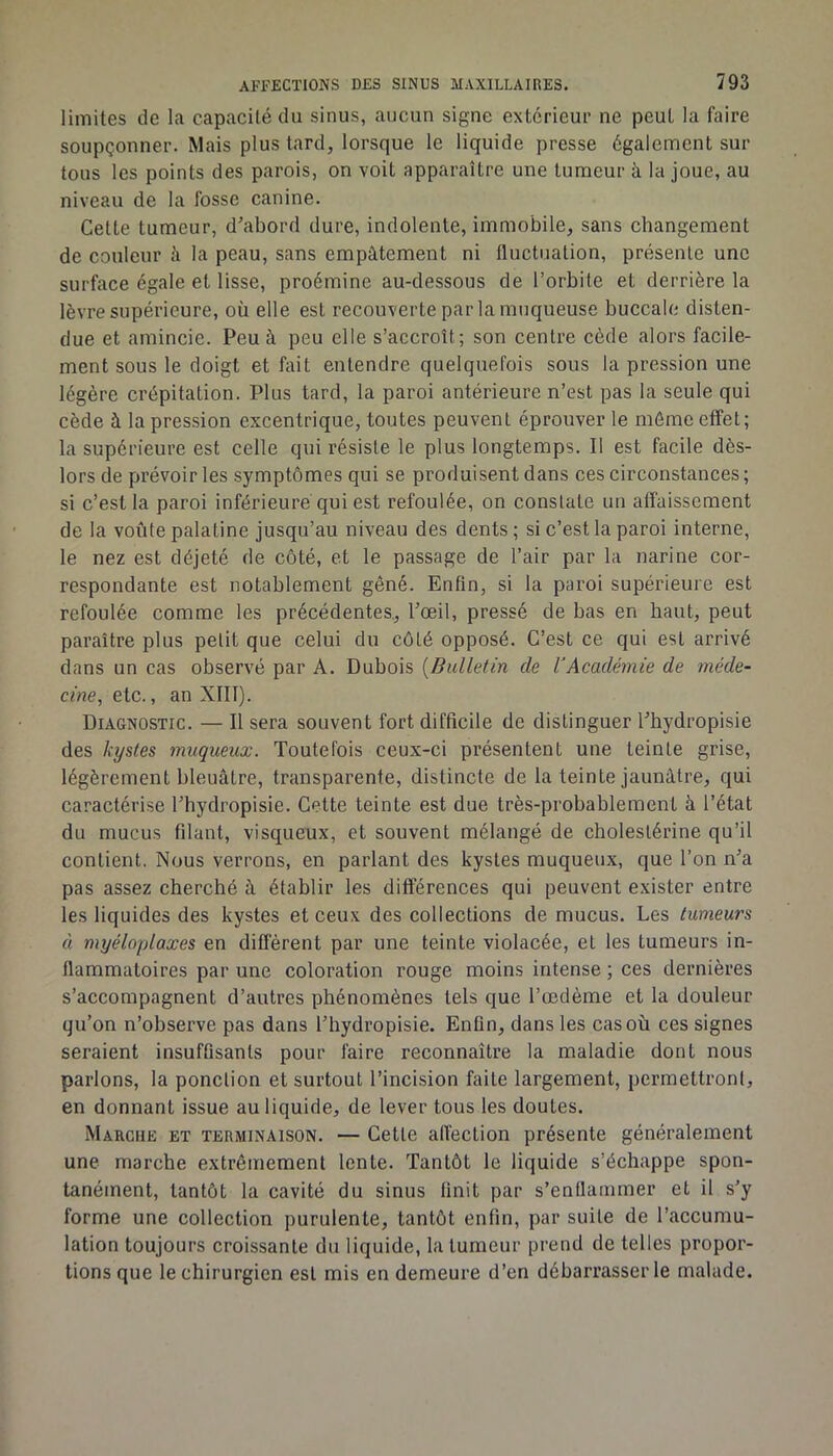 limites de la capacité du sinus, aucun signe extcrieui* ne peut la faire soupçonner. Mais plus tard, lorsque le liquide presse également sur tous les points des parois, on voit apparaître une tumeur à la joue, au niveau de la fosse canine. Cette tumeur, d'abord dure, indolente, immobile, sans changement de couleur à la peau, sans empâtement ni fluctuation, présente une surface égale et lisse, proémine au-dessous de l’orbite et derrière la lèvre supérieure, où elle est recouverte par la muqueuse buccale disten- due et amincie. Peu à peu elle s’accroît; son centre cède alors facile- ment sous le doigt et fait entendre quelquefois sous la pression une légère crépitation. Plus tard, la paroi antérieure n’est pas la seule qui cède à la pression excentrique, toutes peuvent éprouver le môme effet; la supérieure est celle qui résiste le plus longtemps. Il est facile dès- lors de prévoir les symptômes qui se produisent dans ces circonstances ; si c’est la paroi inférieure qui est refoulée, on constate un affaissement de la voûte palatine jusqu’au niveau des dents ; si c’est la paroi interne, le nez est déjeté de côté, et le passage de l’air par la narine cor- respondante est notablement gêné. Enfin, si la paroi supérieure est refoulée comme les précédentes., l’œil, pressé de bas en haut, peut paraître plus petit que celui du côté opposé. C’est ce qui est arrivé dans un cas observé par A. Dubois [Bulletin de rAcadémie de méde- cine, etc., an XIII). Diagnostic. — Il sera souvent fort difficile de distinguer l’hydropisie des kystes muqueux. Toutefois ceux-ci présentent une teinte grise, légèrement bleuâtre, transparente, distincte de la teinte jaunâtre, qui caractérise l’hydropisie. Cette teinte est due très-probahlement à l’état du mucus filant, visqueux, et souvent mélangé de cholestérine qu’il contient. Nous verrons, en parlant des kystes muqueux, que l’on n’a pas assez cherché à établir les différences qui peuvent exister entre les liquides des kystes et ceux des collections de mucus. Les tumeurs à myéloplaxes en différent par une teinte violacée, et les tumeurs in- flammatoires par une coloration rouge moins intense ; ces dernières s’accompagnent d’autres phénomènes tels que l’œdème et la douleur qu’on n’observe pas dans l’hydropisie. Enün, dans les cas où ces signes seraient insufûsanls pour faire reconnaître la maladie dont nous parlons, la ponction et surtout l’incision faite largement, permettront, en donnant issue au liquide, de lever tous les doutes. Marche et terminaison. — Cette alîeclion présente généralement une marche extrêmement lente. Tantôt le liquide s’échappe spon- tanément, tantôt la cavité du sinus finit par s’enflammer et il s’y forme une collection purulente, tantôt enfin, par suite de l’accumu- lation toujours croissante du liquide, la tumeur prend de telles propor- tions que le chirurgien est mis en demeure d’en débarrasser le malade.