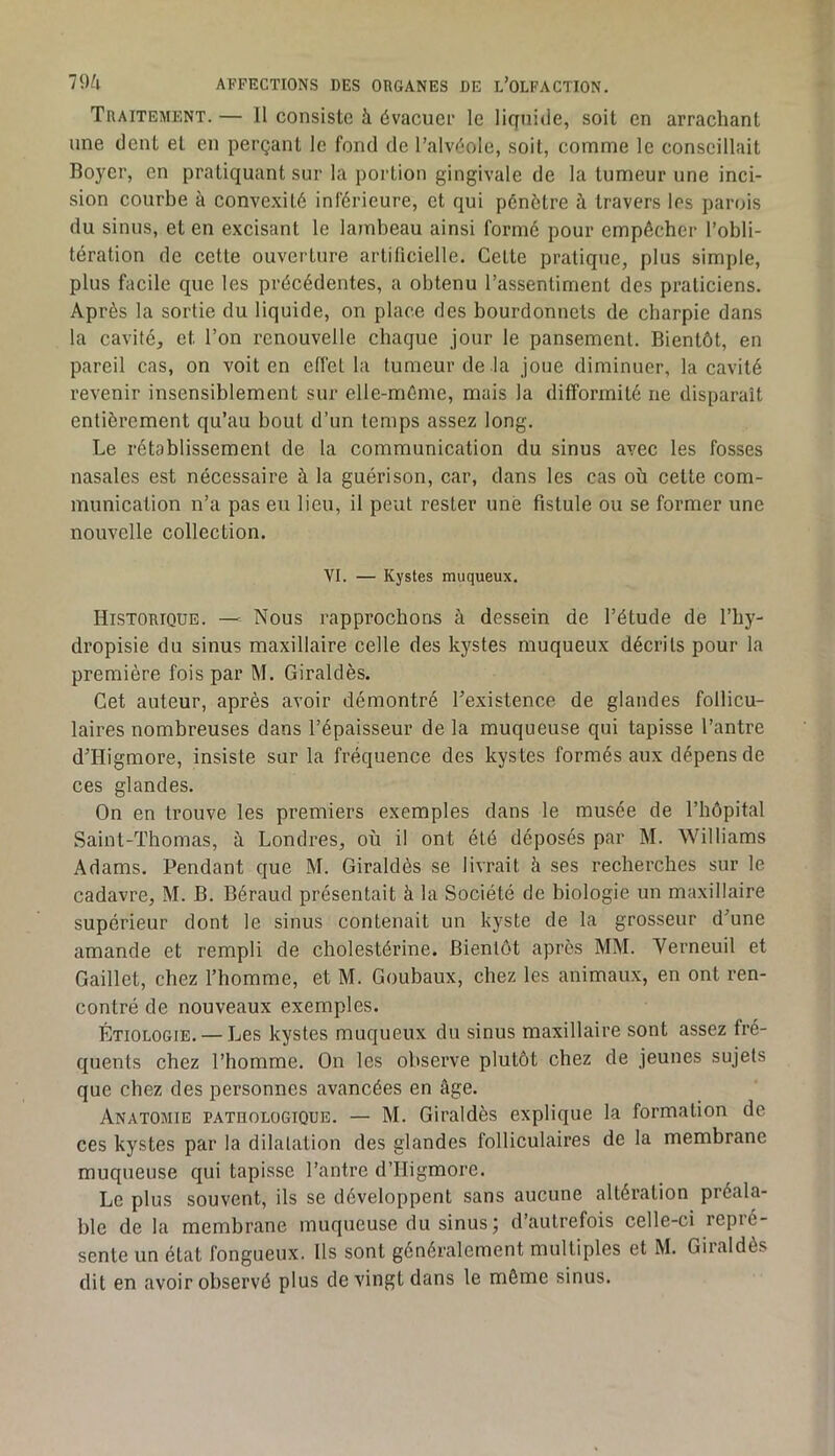Traitement. — Il consiste à évacuei' le liquide, soit en arrachant une dent et en perçant le fond de l’alvéole, soit, comme le conseillait Bojmr, en pratiquant sur la portion gingivale de la tumeur une inci- sion courbe à convexité inférieure, et qui pénétre à travers les parois du sinus, et en excisant le lambeau ainsi formé pour empêcher l’obli- tération de cette ouverture artificielle. Cette pratique, plus simple, plus facile que les précédentes, a obtenu l’assentiment des praticiens. Après la sortie du liquide, on place des bourdonnets de charpie dans la cavité, et l’on renouvelle chaque jour le pansement. Bientôt, en pareil cas, on voit en effet la tumeur de la joue diminuer, la cavité revenir insensiblement sur elle-même, mais la difformité ne disparaît entièrement qu’au bout d’un temps assez long. Le rétablissement de la communication du sinus avec les fosses nasales est nécessaire à la guérison, car, dans les cas où cette com- munication n’a pas eu lieu, il peut rester une fistule ou se former une nouvelle collection. VI. — Kystes muqueux. Historique. — Nous rapprochons à dessein de l’étude de l’by- dropisie du sinus maxillaire celle des kystes muqueux décrits pour la première fois par M. Giraldès. Cet auteur, après avoir démontré l’existence de glandes follicu- laires nombreuses dans l’épaisseur de la muqueuse qui tapisse l’antre d’Higmore, insiste sur la fréquence des kystes formés aux dépens de ces glandes. On en trouve les premiers exemples dans le musée de l’bôpital Saint-Thomas, à Londres, où il ont été déposés par M. Williams Adams. Pendant que M. Giraldès se livrait à ses recherches sur le cadavre, M. B. Béraud présentait à la Société de biologie un maxillaire supérieur dont le sinus contenait un kyste de la grosseur d’une amande et rempli de cholestérine. Bientôt après MM. Verneuil et Gaillet, chez l’homme, et M. Goubaux, chez les animaux, en ont ren- contré de nouveaux exemples. Étiologie. — Les kystes muqueux du sinus maxillaire sont assez fré- quents chez l’homme. On les observe plutôt chez de jeunes sujets que chez des personnes avancées en âge. Anatomie pathologique. — M. Giraldès explique la formation de ces kystes par la dilatation des glandes folliculaires de la membrane muqueuse qui tapisse l’antre d’Higmore. Le plus souvent, ils se développent sans aucune altération préala- ble de la membrane muqueuse du sinusj d’autrefois celle-ci repié- sente un état fongueux. Us sont généralement multiples et M. Giraldès dit en avoir observé plus de vingt dans le même sinus.