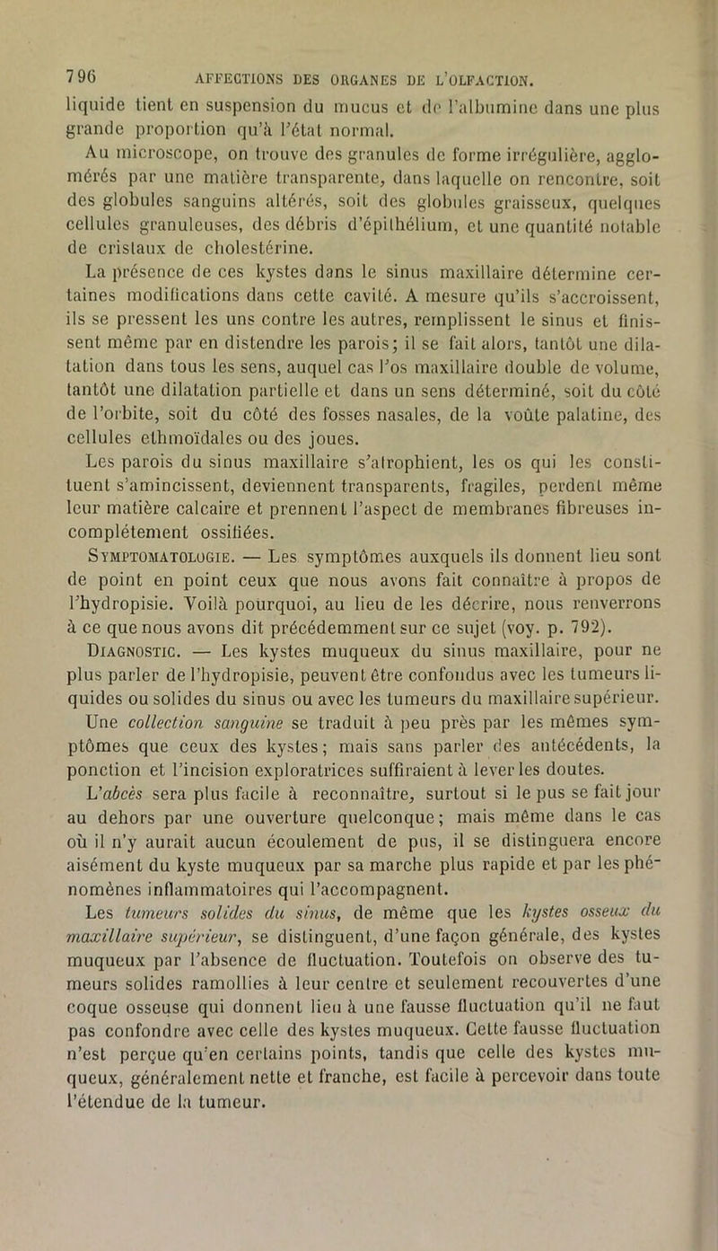 liquide lient en suspension du mucus et de l’albumine dans une plus grande proportion qu’à Télal normal. Au microscope, on trouve dos granules de forme irrégulière, agglo- mérés par une matière transparente, dans laquelle on rencontre, soit des globules sanguins altérés, soit des globules graisseux, quelques cellules granuleuses, des débris d’épilhélium, et une quantité notable de cristaux de cholestérine. La présence de ces kystes dans le sinus maxillaire détermine cer- taines moditications dans cette cavité. A mesure qu’ils s’accroissent, ils se pressent les uns contre les autres, remplissent le sinus et finis- sent même par en distendre les parois; il se fait alors, tantôt une dila- tation dans tous les sens, auquel cas Los maxillaire double de volume, tantôt une dilatation partielle et dans un sens déterminé, soit du côté de l’orbite, soit du côté des fosses nasales, de la voûte palatine, des cellules ethmoïdales ou des joues. Les parois du sinus maxillaire s^alrophient, les os qui les consti- tuent s’amincissent, deviennent transparents, fragiles, perdent même leur matière calcaire et prennent l’aspect de membranes fibreuses in- complètement ossifiées. Symptomatologie. — Les symptômes auxquels ils donnent lieu sont de point en point ceux que nous avons fait connaître à propos de Lhydropisie. Voilà pourquoi, au lieu de les décrire, nous renverrons à ce que nous avons dit précédemment sur ce sujet (voy. p. 792). Diagnostic. — Les kystes muqueux du sinus maxillaire, pour ne plus parler de l’hydropisie, peuvent être confondus avec les tumeurs li- quides ou solides du sinus ou avec les tumeurs du maxillaire supérieur. Une collection sanguine se traduit à peu près par les mômes sym- ptômes que ceux des kystes; mais sans parler des antécédents, la ponction et l’incision exploratrices suffiraient à lever les doutes. Vabcès sera plus facile à reconnaître, surtout si le pus se fait jour au dehors par une ouverture quelconque ; mais même dans le cas où il n’y aurait aucun écoulement de pus, il se distinguera encore aisément du kyste muqueux par sa marche plus rapide et par les plié nomènes inflammatoires qui l’accompagnent. Les tumeurs solides du sinus, de même que les kystes osseux du maxillaire supérieur, se distinguent, d’une façon générale, des kystes muqueux par l’absence de fluctuation. Toutefois on observe des tu- meurs solides ramollies à leur centre et seulement recouvertes d’une coque osseuse qui donnent lieu à une fausse fluctuation qu’il ne faut pas confondre avec celle des kystes muqueux. Cette fausse fluctuation n’est perçue qu’en certains points, tandis que celle des kystes mu- queux, généralement nette et franche, est facile à percevoir dans toute l’étendue de la tumeur.