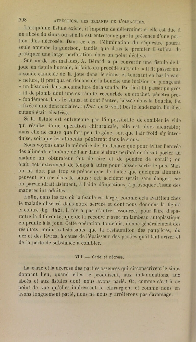 Lorsqu une fistule existe, il importe de déterminer si elle est due à un abcès du sinus ou si elle est entretenue par la présence d’une por- tion d os nécrosée. Dans ce cas, l’élimination du séquestre pourra seule amener la guérison, tandis que dans le premier il suffira de pratiquer une large perforation dans un point déclive. Sur un de ses malades, A. Bérard a pu convertir une fistule de la joue en fistule buccale, à. 1 aide du procédé suivant : « Il fit passer une 9 sonde cannelee de la joue dans le sinus, et tournant en bas la can- 9 nelure, il pratiqua en dedans de la bouche une incision en plongeant 9 un bistouri dans la cannelure delà sonde. Par là il fit passer\in gros 9 fil de plomb dont une extrémité, recourbée en crochet, pénétra pro- 9 fondément dans le sinus, et dont l’autre, laissée dans la bouche, fut 9 fixée à une dent molaire. 9 [Dict. en 30 vol.) Dès le lendemain, l’orifice cutané était cicatrisé. Si la fistule est entretenue par l’impossibilité de combler le vide qui résulte d’une opération chirurgicale, elle est alors incurable; mais elle ne cause que fort peu de gêne, soit que l’air froid s’y intro- duise, soit que les aliments pénètrent dans le sinus. Nous voyons dans le mémoire de Bordenave que pour éviter l’entrée des aliments et même de l’air dans le sinus perforé on faisait porter au malade un obturateur fait de cire et de poudre de corail ; on ôtait cet instrument de temps à autre pour laisser sortir le pus. Mais on ne doit pas trop se préoccuper de l’idée que quelques aliments peuvent entrer dans le sinus ; cet accident serait sans danger, car on parviendrait aisément, à l’aide d’injections, à provoquer l’issue des matières introduites. Enfin, dans les cas où la fistule est large, comme cela avait lieu chez le malade observé dans notre service et dont nous donnons la figure ci-contre (fig. Ià2), il n’y a pas d’autre ressource, pour faire dispa- raître la difformité, que de la recouvrir avec un lambeau autoplastique emprunté à la joue. Cette opération, toutefois, donne généralement des résultats moins satisfaisants que la restauration des paupières, du nez et des lèvres, à cause de l’épaisseur des parties qu’il faut aviver et de la perte de substance à combler. VIII. — Carie et nécrose. La carie et la nécrose des parties osseuses qui circonscrivent le sinus donnent lieu, quand elles se produisent, aux inflammations, aux abcès et aux fistules dont nous avons parlé. Or, comme c’est à ce point de vue qu’elles intéressent le chirurgien, et comme nous en avons longuement parlé, nous ne nous y arrêterons pas davantage.