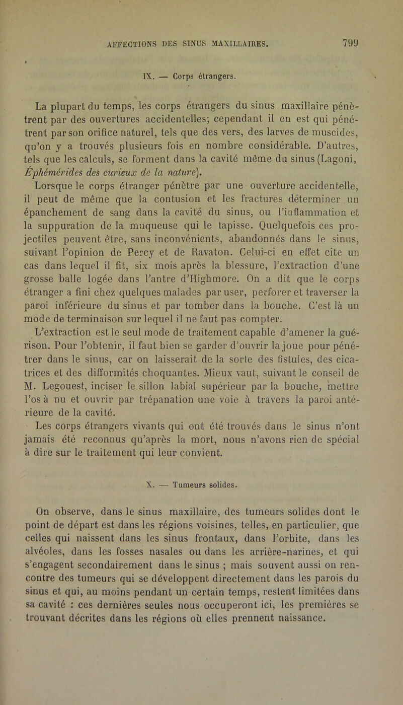 IX. — Corps étrangers. La plupart du temps, les corps étrangers du sinus maxillaire pénè- trent par des ouvertures accidentelles; cependant il en est qui péné- trent par son orifice naturel, tels que des vers, des larves de muscides, qu’on y a trouvés plusieurs fois en nombre considérable. D’autres, tels que les calculs, se forment dans la cavité môme du sinus (Lagoni, Éphémérides des curieux de la nature). Lorsque le corps étranger pénètre par une ouverture accidentelle, il peut de même que la contusion et les fractures déterminer un épanchement de sang dans la cavité du sinus, ou l’inflammation et la suppuration de la muqueuse qui le tapisse. Quelquefois ces pro- jectiles peuvent être, sans inconvénients, abandonnés dans le sinus, suivant Lopinion de Percy et de Ravaton. Celui-ci en effet cite un cas dans lequel il fit, six mois après la blessure, l’extraction d’une grosse balle logée dans l’antre d’Highmore. On a dit que le corps étranger a fini chez quelques malades par user, perforer et traverser la paroi inférieure du sinus et par tomber dans la bouche. C’est là un mode de terminaison sur lequel il ne faut pas compter. L’extraction est le seul mode de traitement capable d’amener la gué- rison. Pour l’obtenir, il faut bien se garder d’ouvrir la joue pour péné- trer dans le sinus, car on laisserait de la sorte des fistules, des cica- trices et des difïbrmités choquantes. Mieux vaut, suivant le conseil de M. Legouest, inciser le sillon labial supérieur par la bouche, mettre l’os à nu et ouvrir par trépanation une voie à travers la paroi anté- rieure de la cavité. Les corps étrangers vivants qui ont été trouvés dans le sinus n’ont jamais été reconnus qu’après la mort, nous n’avons rien de spécial à dire sur le traitement qui leur convient. X. — Tumeurs solides. On observe, dans le sinus maxillaire, des tumeurs solides dont le point de départ est dans les régions voisines, telles, en particulier, que celles qui naissent dans tes sinus frontaux, dans l’orbite, dans les alvéoles, dans les fosses nasales ou dans les arrière-narines, et qui s’engagent secondairement dans le sinus ; mais souvent aussi on ren- contre des tumeurs qui se développent directement dans les parois du sinus et qui, au moins pendant un certain temps, restent limitées dans sa cavité : ces dernières seules nous occuperont ici, les premières se trouvant décrites dans les régions où elles prennent naissance.