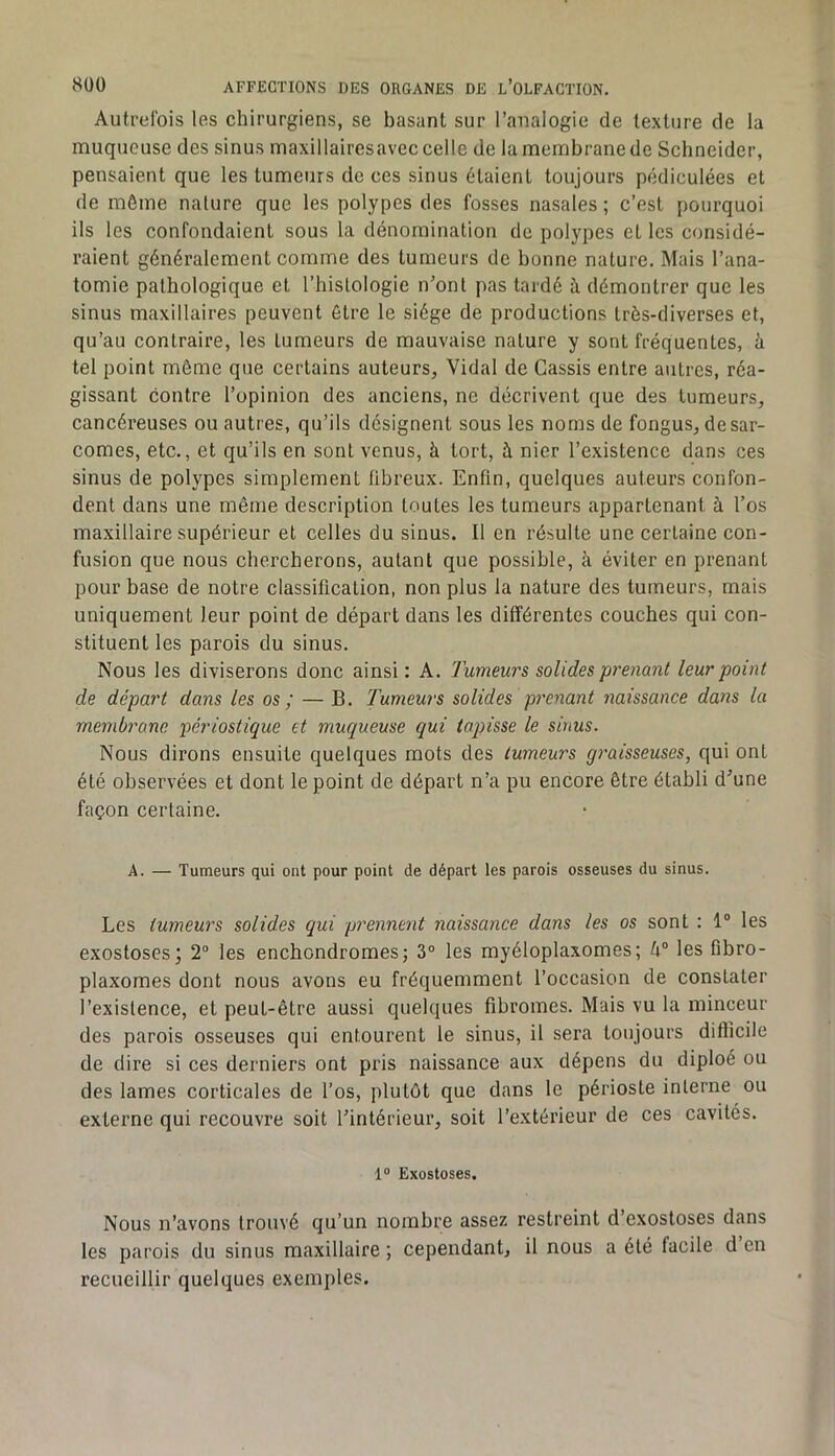 Autrefois les chirurgiens, se basant sur l’analogie de texture de la muqueuse des sinus maxillairesavec celle de la membrane de Schneider, pensaient que les tumeurs de ces sinus étaient toujours pédiculées et de môme nature que les polypes des fosses nasales ; c’est pourquoi ils les confondaient sous la dénomination de polypes et les considé- raient généralement comme des tumeurs de bonne nature. Mais l’ana- tomie pathologique et l’hislologie n’ont pas tardé à démontrer que les sinus maxillaires peuvent être le siège de productions très-diverses et, qu’au contraire, les tumeurs de mauvaise nature y sont fréquentes, à tel point même que certains auteurs, Vidal de Cassis entre autres, réa- gissant contre l’opinion des anciens, ne décrivent que des tumeurs, cancéreuses ou autres, qu’ils désignent sous les noms de fongus, de sar- comes, etc., et qu’ils en sont venus, à tort, à nier l’existence dans ces sinus de polypes simplement fibreux. Enfin, quelques auteurs confon- dent dans une même description toutes les tumeurs appartenant à l’os maxillaire supérieur et celles du sinus. Il en résulte une certaine con- fusion que nous chercherons, autant que possible, à éviter en prenant pour base de notre classification, non plus la nature des tumeurs, mais uniquement leur point de départ dans les différentes couches qui con- stituent les parois du sinus. Nous les diviserons donc ainsi ; A. 'Fumeurs solides prenant leur point de départ dans les os ; — B. Fumeurs solides prenant naissance dans la membrane périostique et muqueuse qui tapisse le sinus. Nous dirons ensuite quelques mots des tumeurs graisseuses, qui ont été observées et dont le point de départ n’a pu encore être établi d’une façon certaine. A. — Tumeurs qui ont pour point de départ les parois osseuses du sinus. Les tumeurs solides qui prennent naissance dans les os sont : 1“ les exostoses; 2® les enchondromes; 3° les myéloplaxomes; k° les fibro- plaxomes dont nous avons eu fréquemment l’occasion de constater l’existence, et peut-être aussi quelques fibromes. Mais vu la minceur des parois osseuses qui entourent le sinus, il sera toujours difficile de dire si ces derniers ont pris naissance aux dépens du diploé ou des lames corticales de l’os, plutôt que dans le périoste interne ou externe qui recouvre soit l’intérieur, soit l’extérieur de ces cavités. 1® Exostoses. Nous n’avons trouvé qu’un nombre assez restreint d’exostoses dans les parois du sinus maxillaire ; cependant, il nous a été facile d en recueillir quelques exemples.
