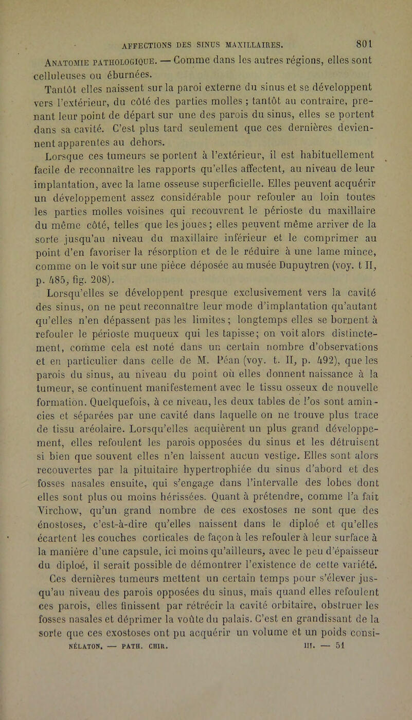 Anatomie pathologique. — Comme dans les autres régions, elles sont celluleuses ou éburnées. Tantôt elles naissent sur la paroi externe du sinus et se développent vers l’extérieur, du côté des parties molles ; tantôt au contraire, pre- nant leur point de départ sur une des parois du sinus, elles se portent dans sa cavité. C’est plus tard seulement que ces dernières devien- nent apparentes au dehors. Lorsque ces tumeurs se portent à l’extérieur, il est habituellement facile de reconnaître les rapports qu’elles affectent, au niveau de leur implantation, avec la lame osseuse superficielle. Elles peuvent acquérir un développement assez considérable pour refouler au loin toutes les parties molles voisines qui recouvrent le périoste du maxillaire du môme côté, telles que les joues; elles peuvent même arriver de la sorte jusqu’au niveau du maxillaire inférieur et le comprimer au point d’en favoriser la résorption et de le réduire à une lame mince, comme on le voit sur une pièce déposée au musée Dupuytren (voy. t II, p. 485, fig. 208). Lorsqu’elles se développent presque exclusivement vers la cavité des sinus, on ne peut reconnaître leur mode d’implantation qu’autant qu’elles n’en dépassent pas les limites; longtemps elles se bornent à refouler le périoste muqueux qui les tapisse; on voit alors distincte- ment, comme cela est noté dans un certain nombre d’observations et en particulier dans celle de M. Fcan (voy. t. II, p. 492), que les parois du sinus, au niveau du point où elles donnent naissance à la tumeur, se continuent manifestement avec le tissu osseux de nouvelle formation. Quelquefois, à ce niveau, les deux tables de Tos sont amin- cies et séparées par une cavité dans laquelle on ne trouve plus trace de tissu aréolaire. Lorsqu’elles acquièrent un plus grand développe- ment, elles refoulent les parois opposées du sinus et les détruisent si bien que souvent elles n’en laissent aucun vestige. Elles sont alors recouvertes par la pituitaire hypertrophiée du sinus d’abord et des fosses nasales ensuite, qui s’engage dans l’intervalle des lobes dont elles sont plus ou moins hérissées. Quant à prétendre, comme l’a fait Virchow, qu’un grand nombre de ces exostoses ne sont que des énostoses, c’est-à-dire qu’elles naissent dans le diploé et qu’elles écartent les couches corticales de façon à les refouler à leur surface à la manière d’une capsule, ici moins qu’ailleurs, avec le peu d’épaisseur du diploé, il serait possible de démontrer l’existence de celte variété. Ces dernières tumeurs mettent un certain temps pour s’élever jus- qu’au niveau des parois opposées du sinus, mais quand elles refoulent ces parois, elles linissent par rétrécir la cavité orbitaire, obstruer les fosses nasales et déprimer la voûte du palais. C’est en grandissant de la sorte que ces exostoses ont pu acquérir un volume et un poids consi- NÉLATON. — PATH. CHIR. III. — 51