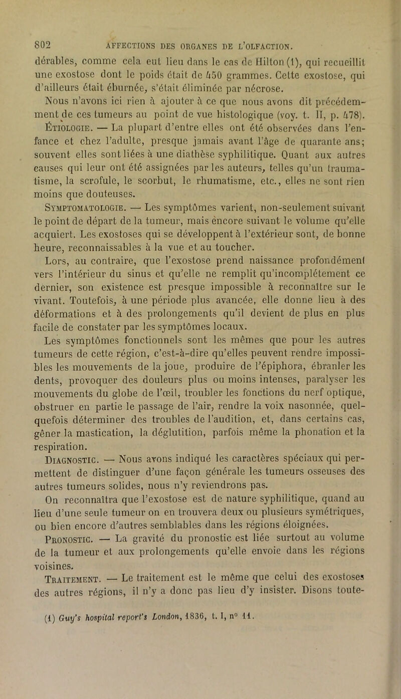 dérables, comme cela eut lieu clans le cas de Hilton (1), qui recueillit une exostose dont le poids ôtait de ti50 grammes. Celte exostose, qui d’ailleurs était éburnée, s’ôtait éliminôc par nécrose. Nous n’avons ici rien à ajouter à, ce que nous avons dit précédem- ment de ces tumeurs au point de vue histologique (voy. t. H, p. é78). Étiologie. — La plupart d’entre elles ont été observées dans l’en- fance et chez l’adulte, presque jamais avant l’âge de quarante ans; souvent elles sont liées à une diathèse syphilitique. Quant aux autres causes qui leur ont été assignées par les auteurs, telles qu’un trauma- tisme, la scrofule, le scorbut, le rhumatisme, etc., elles ne sont rien moins que douteuses. Symptomatologie. — Les symptômes varient, non-seulement suivant le point de départ de la tumeur, mais encore suivant le volume qu’elle acquiert. Les exostoses qui se développent à l’extérieur sont, de bonne heure, reconnaissables à la vue et au toucher. Lors, au contraire, que l’exostose prend naissance profondément vers l’intérieur du sinus et qu’elle ne remplit qu’incom.plétement ce dernier, son existence est presque impossible à reconnaître sur le vivant. Toutefois, à une période plus avancée, elle donne lieu à des déformations et à des prolongements qu’il devient de plus en plus facile de constater par les symptômes locaux. Les symptômes fonctionnels sont les mêmes que pour les autres tumeurs de cette région, c’est-à-dire qu’elles peuvent rendre impossi- bles les mouvements de la joue, produire de l’épiphora, ébranler les dents, provoquer des douleurs plus ou moins intenses, paralyser les mouvements du globe de l’œil, troubler les fonctions du nerf optique, obstruer en partie le passage de l’air, rendre la voix nasonnée, quel- quefois déterminer des troubles de l’audition, et, dans certains cas, gêner la mastication, la déglutition, parfois même la phonation et la respiration. Diagnostic. — Nous avons indiqué les caractères spéciaux qui per- mettent de distinguer d’une façon générale les tumeurs osseuses des autres tumeurs solides, nous n’y reviendrons pas. On reconnaîtra que l’exostose est de nature syphilitique, quand au lieu d’une seule tumeur on en trouvera deux ou plusieurs symétriques, ou bien encore d’autres semblables dans les régions éloignées. Pronostic. — La gravité du pronostic est liée surtout au volume de la tumeur et aux prolongements qu’elle envoie dans les régions voisines. Traitement. — Le traitement est le môme que celui des exostoses des autres régions, il n’y a donc pas lieu d’y insister. Disons toute- (1) Guy’s hospital reporl’s London, 1836, t. I, n° 11.