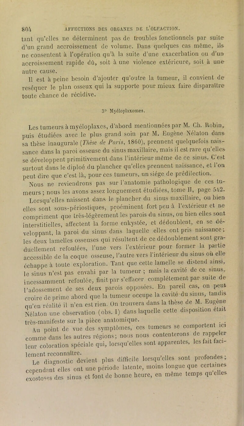 tant qu’elles ne déterminent pas de troubles l’onctionnels par suite d’un grand accroissement de volume. Dans quelques cas môme, ils ne consentent à l’opération qu’à la suite d’une exacerbation ou d’un accroissement rapide dû, soit à une violence extérieure, soit à une autre cause. 11 est h peine besoin d’ajouter qu’outre la tumeur, il convient de réséquer le plan osseux qui la supporte pour mieux faire disparaître toute chance de récidive. 3® Myéloplaxomes. Les tumeurs à myéloplaxcs, d’abord mentionnées par M. Ch. Robin,, puis étudiées avec le plus grand soin par M. Eugène Nélaton dans sa thèse inaugurale [Thèse de Paris, 1860), prennent quelquefois nais- sance dans la paroi osseuse du sinus maxillaire, mais il est rare qu’elles se développent primitivement dans l’intérieur môme de ce sinus. C’est surtout dans le diploé du plancher qu’elles prennent nai.ssance, et l’on peut dire que c’est là, pour ces tumeurs, un siège de prédilection. Nous ne reviendrons pas sur l’anatomie pathologique de ces tu- meurs ; nous les avons assez longuement étudiées, tome II, page 5U2. Lorsqu’elles naissent dans le plancher du sinus maxillaire, ou bien elles sont sous-périostiques, proéminent fort peu à l’extérieur et ne compriment que très-légèrement les parois du sinus, ou bien elles sont interstitielles, affectent la forme enkystée, et dédoublent, en se dé- veloppant, la paroi du sinus dans laquelle elles ont pris naissance; les deux lamelles osseuses qui résultent de ce dédoublement sont gra- duellement refoulées, l’une vers l’extérieur pour former la partie accessible de la coque osseuse, l’autre vers l’intérieur du sinus où elle échappe à toute exploration. Tant que cette lamelle se di.stend ainsi, le sinus n’est pas envahi par la tumeur ; mais la cavité de ce sinus, incessamment refoulée, finit par s’effacer complètement par suite de l’adossement de ses deux parois opposées. En pareil cas, on peut croire déprimé abord que la tumeur occupe la cavile du sinus, tandis nu’en réalité il n’en est rien, ün trouvera dans la thèse de M. Eugène Nélaton nne observation (obs. I) dans laquelle cette disposition était très-manifeste sur la pièce anatomique. _ Au point de vue des symptômes, ces tumeurs se comportent ici comme dans les autres régions; nous nous contenterons de rappeler leur coloration spéciale qui, lorsqu’elles sont apparentes, les fait faci- lement reconnaître. Le diagnostic devient plus difficile lorsqu’elles sont profondes, cependant elles ont une période lalenle, moins longue que certaines exostoses des sinus et font de bonne heure, en meme temps qu elles