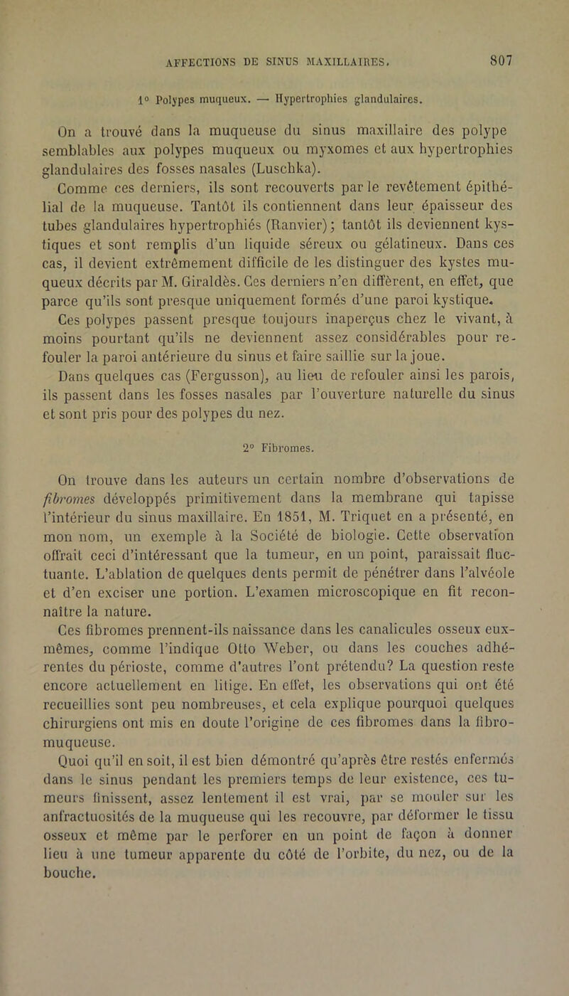 1® Polypes muqueux. — Hypertrophies glandulaires. On a trouvé dans la muqueuse du sinus maxillaire des polype semblables aux polypes muqueux ou myxomes et aux hypertrophies glandulaires des fosses nasales (Luschka). Comme ces derniers, ils sont recouverts parle revêtement épithé- lial de la muqueuse. Tantôt ils contiennent dans leur épaisseur des tubes glandulaires hypertrophiés (Ranvier) ; tantôt ils deviennent kys- tiques et sont remplis d’un liquide séreux ou gélatineux. Dans ces cas, il devient extrêmement difficile de les distinguer des kystes mu- queux décrits par M. Giraldès. Ces derniers n’en diffèrent, en effet, que parce qu’ils sont presque uniquement formés d’une paroi kystique. Ces polypes passent presque toujours inaperçus chez le vivant, à moins pourtant qu’ils ne deviennent assez considérables pour re- fouler la paroi antérieure du sinus et faire saillie sur la joue. Dans quelques cas (Fergusson), au lieu de refouler ainsi les parois, ils passent dans les fosses nasales par l’ouverture naturelle du sinus et sont pris pour des polypes du nez. 2° Fibromes. On trouve dans les auteurs un certain nombre d’observations de fibromes développés primitivement dans la membrane qui tapisse l’intérieur du sinus maxillaire. En 1851, M. Triquet en a présenté, en mon nom, un exemple à la Société de biologie. Cette observation offrait ceci d’intéressant que la tumeur, en un point, paraissait fluc- tuante. L’ablation de quelques dents permit de pénétrer dans l’alvéole et d’en exciser une portion. L’examen microscopique en fit recon- naître la nature. Ces fibromes prennent-ils naissance dans les canalicules osseux eux- mêmes, comme l’indique Otto Weber, ou dans les couches adhé- rentes du périoste, comme d’autres l’ont prétendu? La question reste encore actuellement en litige. En effet, les observations qui ont été recueillies sont peu nombreuses, et cela explique pourquoi quelques chirurgiens ont mis en doute l’origine de ces fibromes dans la fibro- muqueuse. Quoi qu’il en soit, il est bien démontré qu’après être restés enfermés dans le sinus pendant les premiers temps de leur existence, ces tu- meurs finissent, assez lentement il est vrai, par se mouler sur les anfractuosités de la muqueuse qui les recouvre, par déformer le tissu osseux et môme par le perforer en un point de façon à donner lieu à une tumeur apparente du côté de l’orbite, du nez, ou de la bouche.