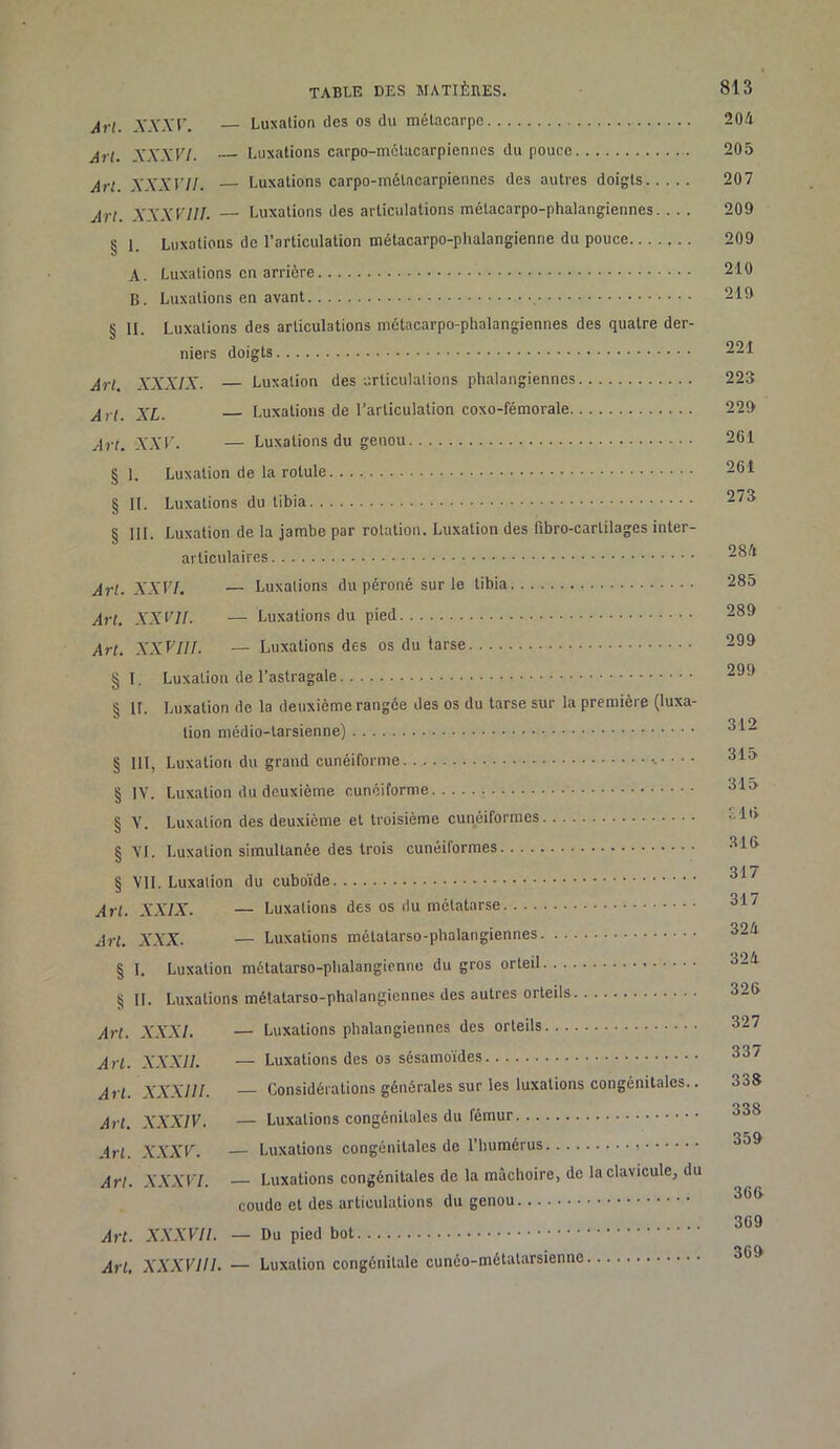 Art. A'.VAT. — Luxation des os du métacarpe 204 Art. XXXVl. Luxations carpo-métacarpiennes du pouce 205 Art. XXXVII. — Luxations carpo-métacarpiennes des autres doigts 207 Art. XXXVIII. — Luxations des articulations métacarpo-phalangiennes. .. . 209 § 1. Luxations de l’articulation métacarpo-phalangienne du pouce 209 A. Luxations en arrière 210 B. Luxations en avant , 219 § II. Luxations des articulations métacarpo-phalangiennes des quatre der- niers doigts 221 Art. XXXIX. — Luxation des urticulalions phalangiennes 223 XL. Luxations de l’articulation coxo-fémorale 229 Art. XXr. — Luxations du genou 261 § 1. Luxation de la rotule. 261 § II. Luxations du tibia § 111. Luxation de la jambe par rotation. Luxation des fibro-cartilages inter- articulaires Art. XXVI. — Luxations du péroné sur le tibia 285 Art. XXVII. — Luxations du pied 289 Art. XXVIII. — Luxations des os du tarse 299 §1. Luxation de l’astragale § II. Luxation de la deuxième rangée des os du tarse sur la première (luxa- tion médio-larsienne) § III, Luxation du grand cunéiforme § IV. Luxation du deuxième cunéiforme 315 § V. Luxation des deuxième et troisième cunéiformes § VI. Luxation simultanée des trois cunéiformes 31ft 0,1 y 8 VII. Luxation du cuboïde » 047 Art. XXIX. — Luxations des os du métatarse Art. XXX. — Luxations métatarso-phalangiennes 324 § I. Luxation métatarso-phalangienne du gros orteil 3-4 §11. Luxations métatarso-phalangiennes des autres orteils 326 Art. XXXI. — Luxations phalangiennes des orteils 327 Art. XXXII. — Luxations des os sésamoïdes 337 Art. XXXIII. — Considérations générales sur les luxations congénitales.. 338 Art. XXXIV. — Luxations congénitales du fémur 338 Art. A'.YA'K. — Luxations congénitales de l’humérus 359 Art. XXXVl. — Luxations congénitales de la mâchoire, de la clavicule, du coude et des articulations du genou 369 Art. XXXVII. — Du pied bot Art, XXXVIII. — Luxation congénitale cunéo-métatarsienne 369