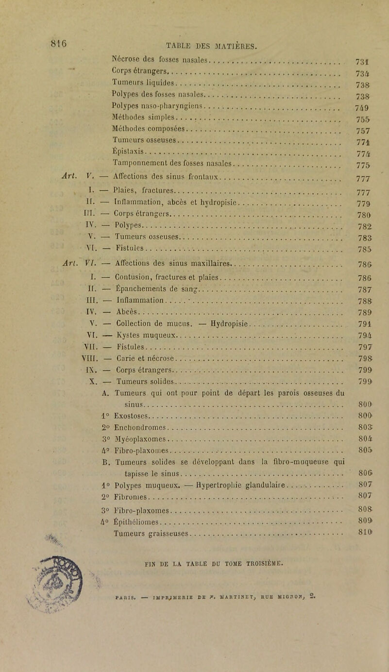 Nécrose des fosses nasales 73I ” Corps étrangers 73^ Tumeurs liquides 73jj Polypes des fosses nasales 733 Polypes naso-pharyngiens 7^9 Méthodes simples. 751^ Méthodes composées 757 Tumeurs osseuses 77j Épistaxis 77^ Tamponnement des fosses nasales 775 Arl. V, — Affections des sinus frontaux 777 I. — Plaies, fractures 777 II. — Inllammation, abcès et hydropisie 779 III. — Corps étrangers 780 IV. — Polypes 782 V. — Tumeurs osseuses 783 VI. — Fistules 783 Arl. VL — Affections des sinus maxillaires 786 I. — Contusion, fractures et plaies 786 II. — Épanchements de sang 787 III. — Inflammation • 788 IV. — Abcès 780 V. — Collection de mucus. — Hydropisie 791 VI. — Kystes muqueux 794 VII. — Fistules 797 VIII. — Carie et nécrose 798 IX. — Corps étrangers 799 X. — Tumeurs solides 799 A. Tumeurs qui ont pour point de départ les parois osseuses du sinus 800 1“ Exostoses 809 2° Enchondromes 808 3® Myéoplaxomes 804 4® Fibro-plaxouies 806 B. Tumeurs solides se développant dans la fibro-muqueuse qui tapisse le sinus 806 1® Polypes muqueux. —Hypertrophie glandulaire 807 2® Fibromes 807 3® Fibro-plaxomes 808 4® Épithôliomes 809 i Tumeurs graisseuses 810 FIN DE LA TABLE DU TOME TROISIÈME. PAIUS. — lUPnjMEniE DE F, UAniIKET, EUE MIOEOKj 2.