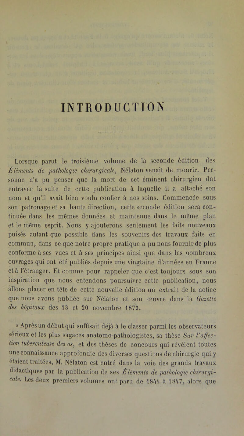INTRODUCTION Lorsque parut le troisième volume de la seconde édition des Éléments de 'pathologie chirurgicale, Nélaton venait de mourir. Per- sonne n’a pu penser que la mort de cet éminent chirurgien dût entraver la suite de cette publication à laquelle il a attaché son nom et qu’il avait bien voulu confier à nos soins. Commencée sous son patronage et sa haute direction, cette seconde édition sera con- tinuée dans les mêmes données et maintenue dans le même plan et le même esprit. Nous y ajouterons seulement les faits nouveaux puisés autant que possible dans les souvenirs des travaux faits en commun, dans ce que notre propre pratique a pu nous fournir de plus conforme à ses vues et à ses principes ainsi que dans les nombreux ouvrages qui ont été publiés depuis une vingtaine d’années en France et à l’étranger. Et comme pour rappeler que c’est toujours sous son inspiration que nous entendons poursuivre cette publication, nous allons placer en tête de cette nouvelle édition un extrait de la notice que nous avons publiée sur Nélaton et son œuvre dans la Gazette des hôpitaux des 13 et 20 novembre 1873. « Après un début qui suffisait déjà à le classer parmi les observateurs sérieux et les plus sagaces anatomo-pathologistes, sa thèse Sur Vaffec- tion tuberculeuse des os, et des thèses de concours qui révèlent toutes une connaissance approfondie des diverses questions de chirurgie qui y étaient traitées, M. Nélaton est entré dans la voie des grands travaux didactiques par la publication de ses Éléments de pathologie clururgi- cnle. Les deux premiers volumes ont paru de 18èè ii lHà7, alors que