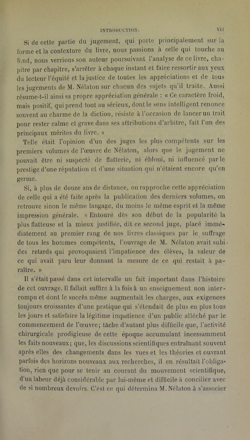 Si de cette partie du jugement, qui porte principalement sur la forme et la contexture du livre, nous passions à celle qui toucheau fond, nous verrions son auteur poursuivant l’analyse de ce livre, cha- pitre par chapitre, s’arrêter à chaque instant et faire ressortir aux yeux (lu lecteur l’équité et lajusLice de toutes les appréciations et de tous les jugements de M. Nélaton sur chacun des sujets qu’il traite. Aussi résume-t-il ainsi sa propre appréciation générale ; « Ce caractère froid, mais positif, qui prend tout au sérieux, dont le sens intelligent renonce souvent au charme de la diction, résiste à l’occasion de lancer un trait pour rester calme et grave clans ses attrihutions d’arbitre, fait l’un des principaux mérites du livre. » Telle était l’opinion d’un des juges les plus compétents sur les premiers volumes de l’œuvre de Nélaton, alors que le jugement ne pouvait être ni suspecté de flatterie, ni ébloui, ni influencé parle prestige d’une réputation et d’une situation qui n’étaient encore qu’en germe. Si, à plus de douze ans de distance, on rapproche celte appréciation de celle qui a été faite après la publication des derniers volumes, on retrouve sinon le même langage, du moins le même esprit et la môme impression générale. « Entouré dès son début de la popularité la plus flatteuse et la mieux justifiée, dit ce second juge, placé immé- diatement au premier rang de nos livres classiques par le suffrage de tous les hommes compétents, l’ouvrage de M. Nélaton avait subi des retards qui provoquaient l’impatience des élèves, la valeur de ce qui avait paru leur donnant la mesure de ce qui restait à pa- raître. » Il s’était passé dans cet intervalle un fait important dans l’histoire de cet ouvrage. 11 fallait suffire à la fois à un enseignement non inter- rompu et dont le succès même augmentait les charges, aux exigences toujours croissantes d’une pratique qui s’étendait de plus en plus tous les jours et satisfaire la légitime impatience d’un public alléché par le commencement de l’œuvre; lâche d’autant plus difficile que, l’activité chirurgicale prodigieuse de cette époque accumulant incessamment les faits nouveaux; que, les discussions scientifiques entraînant souvent après elles des changements dans les vues et les théories et ouvrant parfois des horizons nouveaux aux recherches, il en résultait l’obliga- tion, rien que pour se tenir au courant du mouvement scientifique} d’un labeur déjà considérable par lui-même (H difficile à concilier avec de si nombreux devoirs. C’est ce qui détermina M. Nélaton ù s’associer