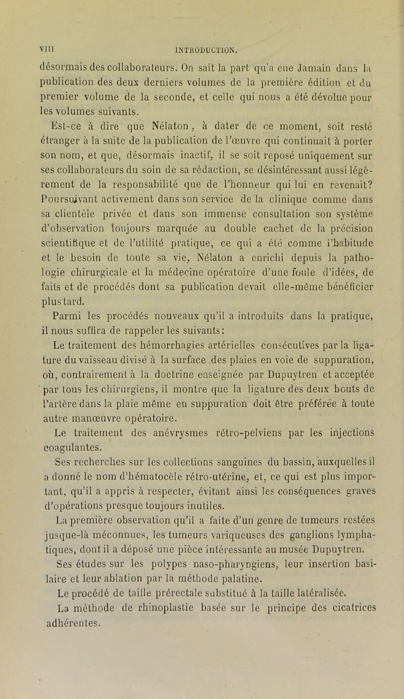 désormais des collaborateurs. On sait la part qu’a eue Jamain dans la publication des deux derniers volumes de la première édition et du premier volume de la seconde, et celle qui nous a été dévolue pour les volumes suivants. Est-ce à dire que Nélaton, à dater de ce moment, soit resté étranger à la suite de la publication de Tœuvre qui continuait à porter son nom, et que, désormais inactif, il se soit reposé uniquement sur ses collaborateurs du soin de sa rédaction, se désintéressant aussi légè- rement de la responsabilité que de l’honneur qui lui en revenait? Poursuivant activement dans son service delà clinique comme dans sa clientèle privée et dans son immense consultation son système d’observation loujours marquée au double cachet de la précision scientifique et de l’utilité pratique, ce qui a été comme l’habitude et le besoin de toute sa vie, Nélaton a enrichi depuis la patho- logie chirurgicale et la médecine opératoire d’une foule d’idées, de faits et de procédés dont sa publication devait elle-même bénéficier plus tard. Parmi les procédés nouveaux qu’il a introduits dans la pratique, il nous suffira de rappeler les suivants: Le traitement des hémorrhagies artérielles consécutives par la liga- ture du vaisseau divisé à la surface des plaies en voie de suppuration, où, contrairement à la doctrine enseignée par Dupuytren et acceptée par tous les chirurgiens, il montre que la ligature des deux bouts de l’artère dans la plaie même en suppuration doit être préférée à toute autre manœuvre opératoire. Le traitement des anévrysmes rétro-pelviens par les injections coagulantes. Ses recherches sur les collections sanguines du hassin, auxquelles il a donné le nom d’hématocèle rétro-utérine, et, ce qui est plus im.por- tant, qu’il a appris à respecter, évitant ainsi les conséquences graves d’opérations presque toujours inutiles. La première observation qu’il a faite d’un genre de tumeurs restées jusque-là méconnues, les tumeurs variqueuses des ganglions lympha- tiques, dont il a déposé une pièce intéressante au musée Dupuytren. Ses études sur les polypes naso-pharyngiens, leur insertion basi- laire et leur ablation par la méthode palatine. Le procédé de taille prérectale substitué à la taille latéralisée. La méthode de rhinoplastie basée sur le principe des cicatrices adhérentes.