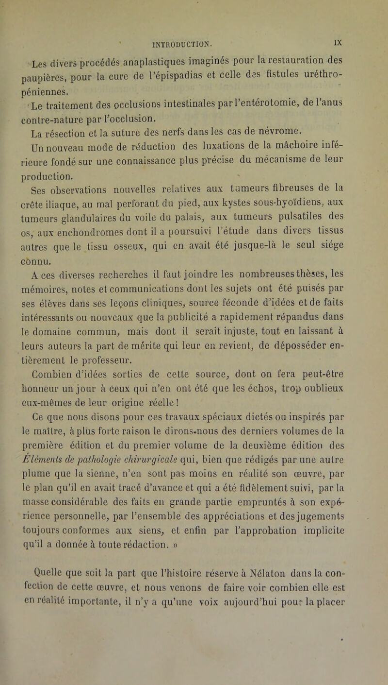 Les divers procédés anaplasliques imaginés pour la restauration des paupières, pour la cure de l’épispadias et celle des fistules uréthro- péniennes. • Le traitement des occlusions intestinales par l’entérotomie, de l’anus contre-nature par l’occlusion. La résection et la suture des nerfs dans les cas de névrome. Un nouveau mode de réduction des luxations de la mâchoire infé- rieure fondé sur une connaissance plus précise du mécanisme de leur production. Ses observations nouvelles relatives aux tumeurs fibreuses de la crête iliaque, au mal perforant du pied, aux kystes sous-hyoïdiens, aux tumeurs glandulaires du voile du palais, aux tumeurs pulsatiles des os, aux enchondromes dont il a poursuivi l’étude dans divers tissus autres que le tissu osseux, qui en avait été jusque-là le seul siège cônnu. Aces diverses recherches il faut joindre les nombreuses thèses, les mémoires, notes et communications dont les sujets ont été puisés par ses élèves dans ses leçons cliniques, source féconde d’idées et de faits intéressants ou nouveaux que la publicité a rapidement répandus dans le domaine commun, mais dont il serait injuste, tout en laissant à leurs auteurs la part de mérite qui leur eu revient, de déposséder en- tièrement le professeur. Combien d’idées sorties de cette source, dont on fera peut-être honneur un jour à ceux qui n’en ont été que les échos, trop oublieux eux-mêmes de leur origine réelle ! Ce que nous disons pour ces travaux spéciaux dictés ou inspirés par le maître, à plus forte raison le dirons-nous des derniers volumes de la première édition et du premier volume de la deuxième édition des Éléments de pathologie chirurgicale qui, bien que rédigés par une autre plume que la sienne, n’en sont pas moins en réalité son œuvre, par le plan qu’il en avait tracé d’avance et qui a été fidèlement suivi, par la masse considérable des faits eu grande partie empruntés à son expé- rience personnelle, par l’ensemble des appréciations et des jugements toujours conformes aux siens, et enfin par l’approbation implicite qu’il a donnée à toute rédaction. » Quelle que soit la part que l’histoire réserve à Nélaton dans la con- fection de cette œuvre, et nous venons de faire voir combien elle est en réalité importante, il n’y a qu’une voix aujourd’hui pour la placer