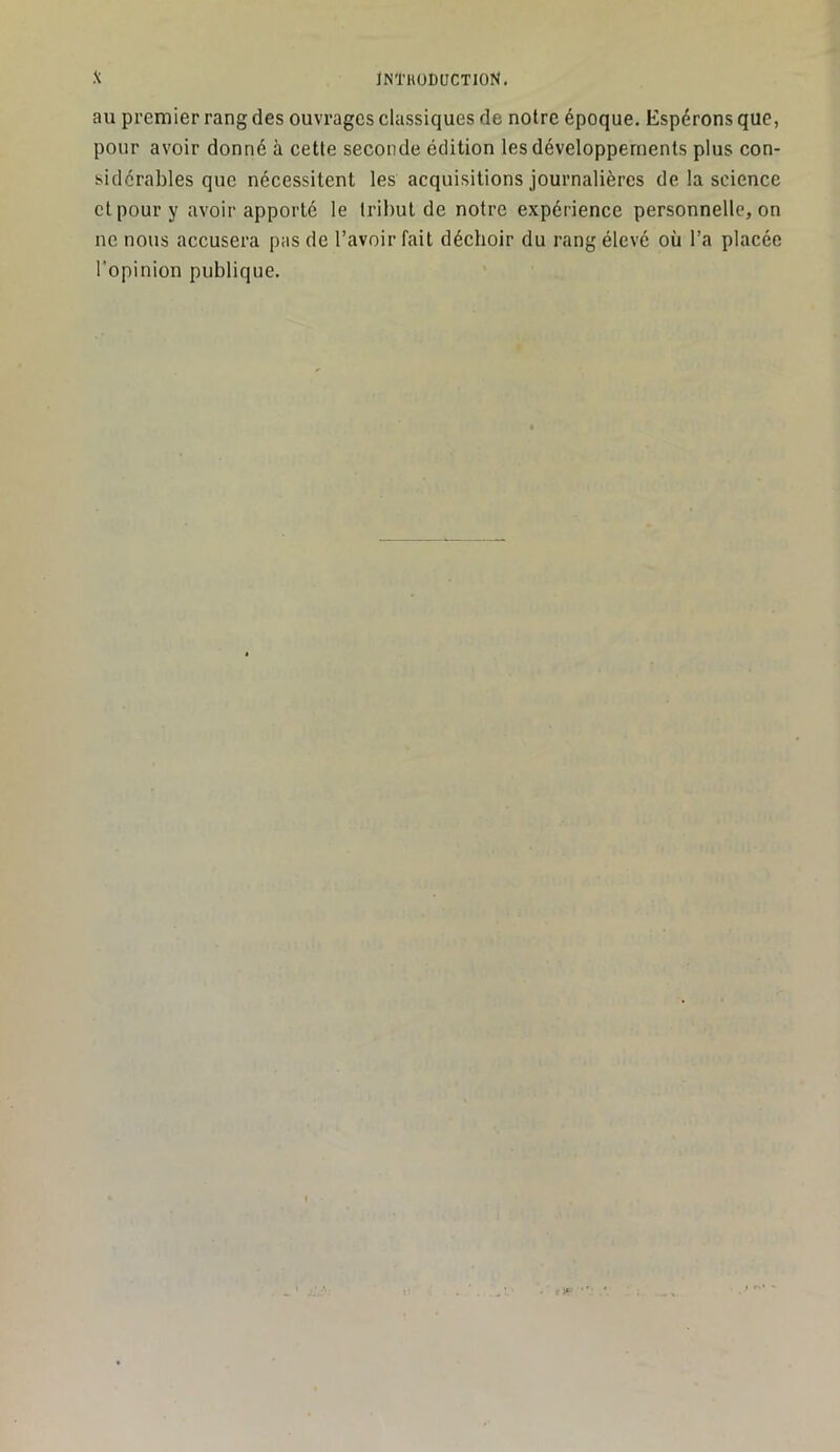 au premier rang des ouvrages classiques de notre époque. Espérons que, pour avoir donné à cette seconde édition les développements plus con- sidérables que nécessitent les acquisitions journalières de la science et pour y avoir apporté le tribut de notre expérience personnelle, on ne nous accusera pas de l’avoir fait déchoir du rang élevé où l’a placée l'opinion publique.