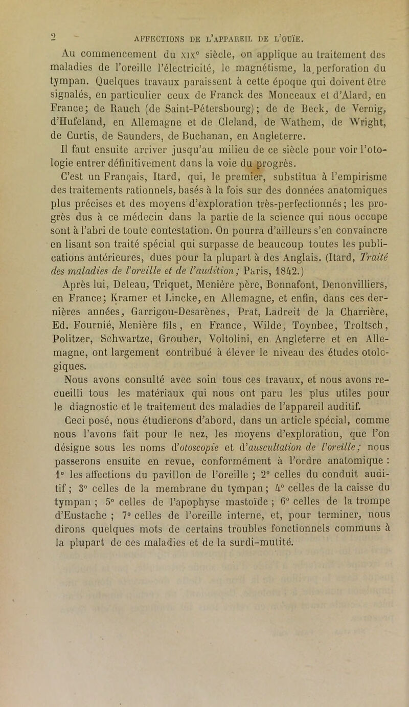 Au commencement du xix“ siècle, on applique au traitement des maladies de l’oreille l’électricité, le magnétisme, la,perforation du tympan. Quelques travaux paraissent à cette époque qui doivent être signalés, en particulier ceux de Franck des Monceaux et d’Alard, en France; de llauch (de Saint-Pétersbourg); de de Beck, de Vernig, d’Hufeland, en Allemagne et de Gleland, de Wathem, de Wright, de Curtis, de Saunders, de Buchanan, en Angleterre. Il faut ensuite arriver jusqu’au milieu de ce siècle pour voir l’oto- logie entrer définitivement dans la voie du progrès. C’est un Français, Itard, qui, le premier, substitua à l’empirisme des traitements rationnels, basés à la fois sur des données anatomiques plus précises et des moyens d’exploration très-perfectionnés ; les pro- grès dus à ce médecin dans la partie de la science qui nous occupe sont à l’abri de toute contestation. On pourra d’ailleurs s’en convaincre en lisant son traité spécial qui surpasse de beaucoup toutes les publi- cations antérieures, dues pour la plupart à des Anglais. (Itard, Traité des maladies de l’oreille et de l’audition; Paris, 18ti2.) Après lui, Deleau, Triquet, Menière père, Bonnafont, Denonvilliers, en France; Kraraer et Lincke, en Allemagne, et enfin, dans ces der- nières années, Garrigou-Desarènes, Prat, Ladreit de la Charrière, Ed. Fournie, Menière fils, en France, Wilde, Toynbee, Troltsch, Politzer, Schwartze, Grouber, Voltolini, en Angleterre et en Alle- magne, ont largement contribué à élever le niveau des études otolc- giques. Nous avons consulté avec soin tous ces travaux, et nous avons re- cueilli tous les matériaux qui nous ont paru les plus utiles pour le diagnostic et le traitement des maladies de l’appareil auditif. Ceci posé, nous étudierons d’abord, dans un article spécial, comme nous l’avons fait pour le nez, les moyens d’exploration, que l’on désigne sous les noms A’otoscopie et A’auscultation de Voreille; nous passerons ensuite en revue, conformément à l’ordre anatomique : 1“ les atfections du pavillon de l’oreille ; 2® celles du conduit audi- tif ; 3® celles de la membrane du tympan ; celles de la caisse du tympan ; 5® celles de l’apophyse mastoïde ; 6® celles de la trompe d’Eustache ; 7® celles de l’oreille interne, et, pour terminer, nous dirons quelques mots de certains troubles fonctionnels communs à la plupart de ces maladies et de la surdi-mutité.