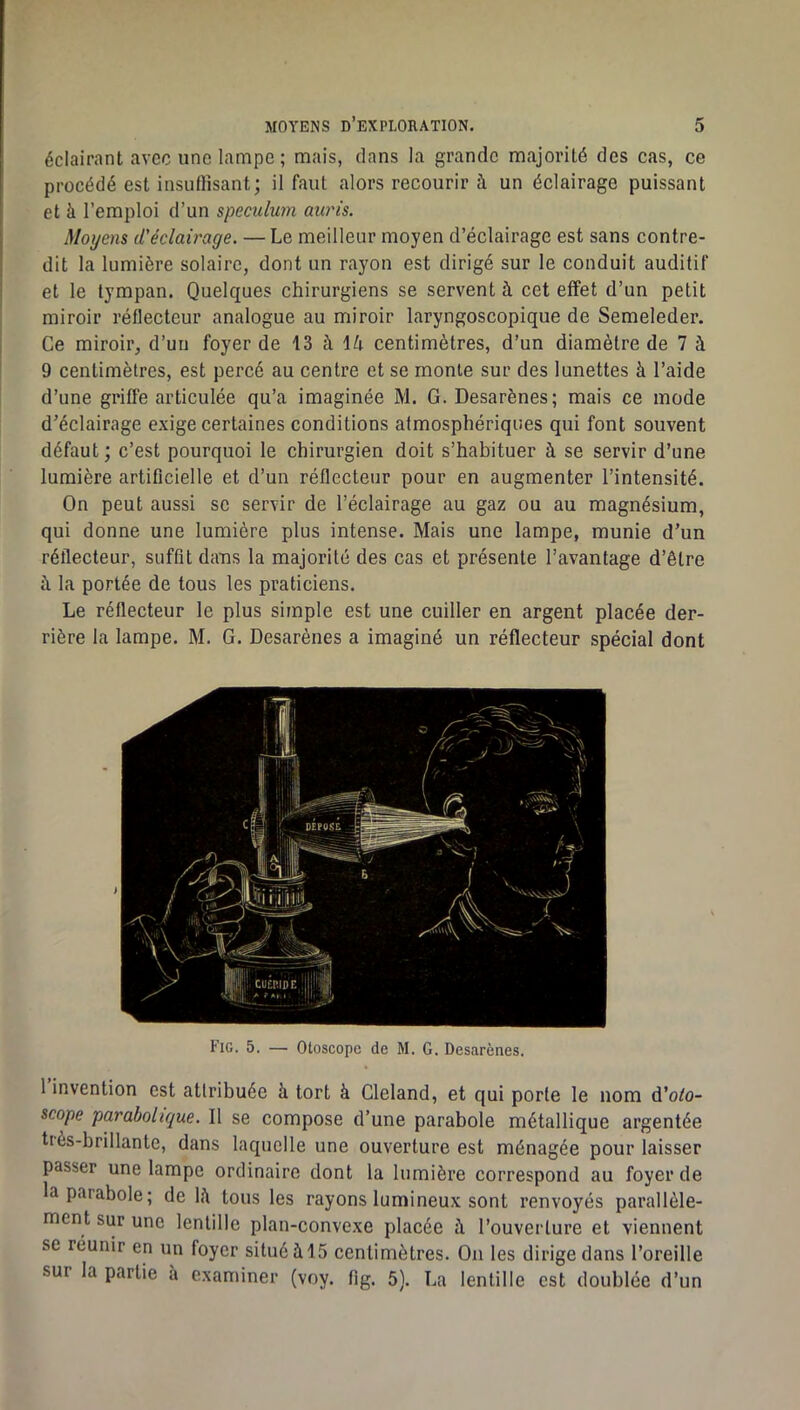 éclairant avec une lampe ; mais, dans la grande majorité des cas, ce procédé est insuftisant; il faut alors recourir à un éclairage puissant et à l’emploi d’un spéculum auris. Moyens d'éclairage. — Le meilleur moyen d’éclairage est sans contre- dit la lumière solaire, dont un rayon est dirigé sur le conduit auditif et le tympan. Quelques chirurgiens se servent à cet effet d’un petit miroir réflecteur analogue au miroir laryngoscopique de Semeleder. Ce miroir, d’un foyer de 13 à 14 centimètres, d’un diamètre de 7 à 9 centimètres, est percé au centre et se monte sur des lunettes à l’aide d’une griffe articulée qu’a imaginée M. G. Desarènes; mais ce mode d’éclairage exige certaines conditions atmosphériques qui font souvent défaut ; c’est pourquoi le chirurgien doit s’habituer à se servir d’une lumière artificielle et d’un réflecteur pour en augmenter l’intensité. On peut aussi se servir de l’éclairage au gaz ou au magnésium, qui donne une lumière plus intense. Mais une lampe, munie d’un réflecteur, suffit dans la majorité des cas et présente l’avantage d’être à la portée de tous les praticiens. Le réflecteur le plus simple est une cuiller en argent placée der- rière la lampe. M. G. Desarènes a imaginé un réflecteur spécial dont Fig. 5. — Otoscope de M. G. Desarènes. 1 invention est attribuée à tort à Cleland, et qui porte le nom é'oto- scope parabolique. Il se compose d’une parabole métallique argentée tiès-brillante, dans laquelle une ouverture est ménagée pour laisser passer une lampe ordinaire dont la lumière correspond au foyer de la parabole; de 14 tous les rayons lumineux sont renvoyés parallèle- ment sur une lentille plan-convexe placée à l’ouverture et viennent se réunir en un foyer situé 415 centimètres. Ou les dirige dans l’oreille sur la partie a examiner (voy. fig. 5). La lentille est doublée d’un