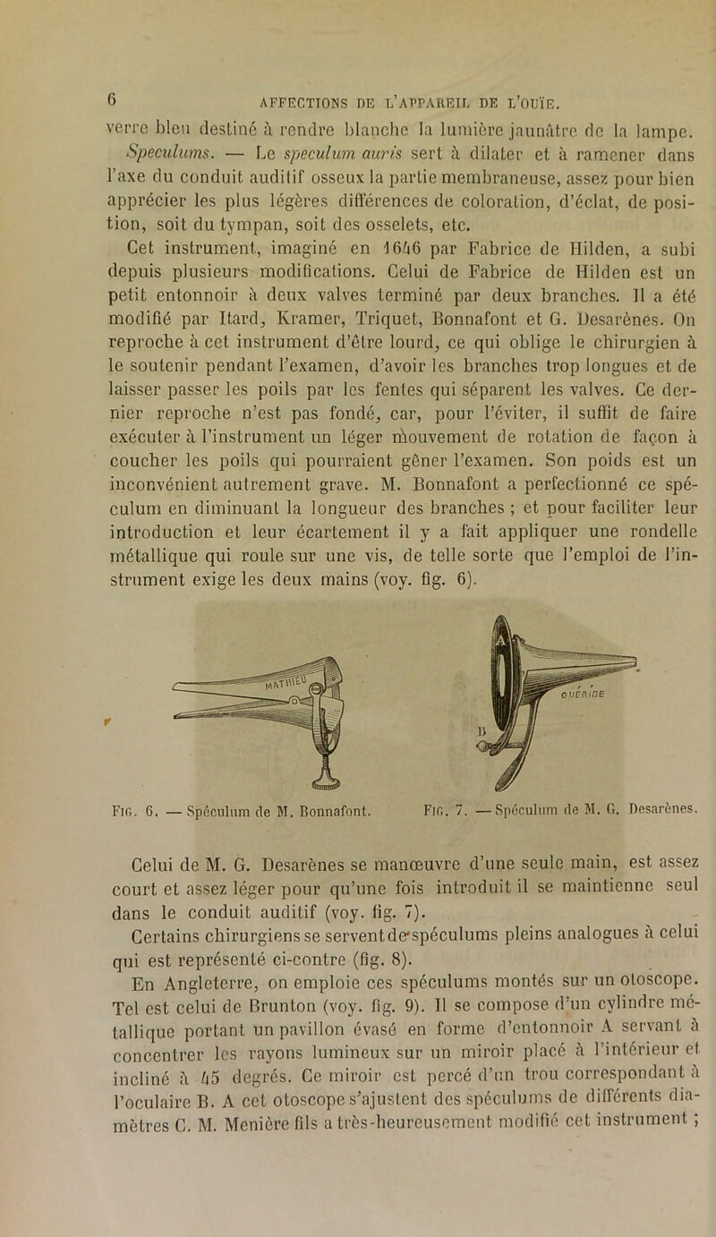 verre bleu destiné à rendre blanche la lumière jaunâtre de la lampe. Spéculums. — Le spéculum auris sert à dilater et à ramener dans l’axe du conduit auditif osseux la partie membraneuse, assez pour bien apprécier les plus légères différences de coloration, d’éclat, de posi- tion, soit du tympan, soit des osselets, etc. Cet instrument, imaginé en 16^6 par Fabrice de Hilden, a subi depuis plusieurs modifications. Celui de Fabrice de Hilden est un petit entonnoir à deux valves terminé par deux branches. 11 a été modifié par Itard, Kramer, Triquet, Bonnafont et G. Hesarènes. On reproche à cet instrument d’être lourd, ce qui oblige le chirurgien à le soutenir pendant l’examen, d’avoir les branches trop longues et de laisser passer les poils par les fentes qui séparent les valves. Ce der- nier reproche n’est pas fondé, car, pour l’éviter, il suffit de faire exécuter à l’instrument un léger rhouvement de rotation de façon à coucher les poils qui pourraient gêner l’examen. Son poids est un inconvénient autrement grave. M. Bonnafont a perfectionné ce spé- culum en diminuant la longueur des branches ; et pour faciliter leur introduction et leur écartement il y a fait appliquer une rondelle métallique qui roule sur une vis, de telle sorte que l’emploi de l’in- strument exige les deux mains (voy. fig. 6). Celui de M. G. Desarènes se manœuvre d’une seule main, est assez court et assez léger pour qu’une fois introduit il se maintienne seul dans le conduit auditif (voy. fig. 7). Certains chirurgiens se servent de'spéculums pleins analogues à celui qui est représenté ci-contre (fig. 8). En Angleterre, on emploie ces spéculums montés sur un oloscope. Tel est celui de Brunton (voy. fig. 9). Il se compose d’un cylindre mé- tallique portant un pavillon évasé en forme d’entonnoir A servant â concentrer les rayons lumineux sur un miroir placé â l’intérieur et incliné â li5 degrés. Ce miroir est percé d’un trou correspondant à l’oculaire B. A cet otoscope s’ajustent des spéculums de différents dia- mètres C. M. Menière fils a très-heureusement modifié cet instrument ;