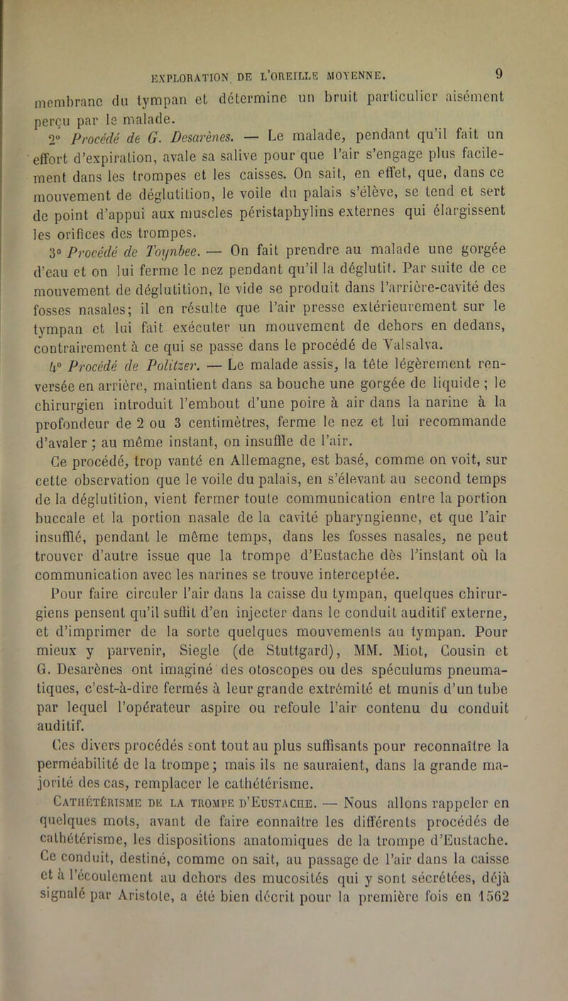 EXPLORATION DE l’OREILLE AIOYENNE. membrane du tympan et détermine un bruit particulier aisément perçu par le malade. 2 Procédé de G. Desarènes. — Le malade, pendant qu’il fait un effort d’expiration, avale sa salive pour que l’air s’engage plus facile- ment dans les trompes et les caisses. On sait, en effet, que, dans ce mouvement de déglutition, le voile du palais s élève, se tend et sert de point d’appui aux muscles péristaphylins externes qui élargissent les orifices des trompes. 3“ Procédé de Toynbee. — On fait prendre au malade une gorgée d’eau et on lui ferme le nez pendant qu’il la déglutit. Par suite de ce mouvement de déglutition, le vide se produit dans l’arrière-cavité des fosses nasales; il en résulte que l’air presse extérieurement sur le tympan et lui fait exécuter un mouvement de dehors en dedans, contrairement à ce qui se passe dans le procédé de Valsalva. a® Procédé de Politzer. — Le malade assis, la tête légèrement ren- versée en arrière, maintient dans sa bouche une gorgée de liquide ; le chirurgien introduit l’embout d’une poire à air dans la narine à la profondeur de 2 ou 3 centimètres, ferme le nez et lui recommande d’avaler ; au même instant, on insuftle de l’air. Ce procédé, trop vanté en Allemagne, est basé, comme on voit, sur cette observation que le voile du palais, en s’élevant au second temps de la déglutition, vient fermer toute communication entre la portion buccale et la portion nasale de la cavité pharyngienne, et que Pair insufflé, pendant le même temps, dans les fosses nasales, ne peut trouver d’autre issue que la trompe d’Eustache dès l’instant où la communication avec les narines se trouve interceptée. Pour faire circuler l’air dans la caisse du tympan, quelques chirur- giens pensent qu’il suffit d’en injecter dans le conduit auditif externe, et d’imprimer de la sorte quelques mouvements au tympan. Pour mieux y parvenir, Siegle (de Stuttgard), MM. Miot, Cousin et G. Desarènes ont imaginé des otoscopes ou des spéculums pneuma- tiques, c’est-à-dire fermés à leur grande extrémité et munis d’un tube par lequel l’opérateur aspire ou refoule l’air contenu du conduit auditif. Ces divers procédés sont tout au plus suffisants pour reconnaître la perméabilité de la trompe; mais ils ne sauraient, dans la grande ma- jorité des cas, remplacer le cathétérisme. Cathétérisme de la trompe d’Eustacue. — Nous allons rappeler en quelques mots, avant de faire connaître les differents procédés de cathétérisme, les dispositions anatomiques de la trompe d’Eustache. Ce conduit, destiné, comme on sait, au passage de l’air dans la caisse et à l’écoulement au dehors des mucosités qui y sont sécrétées, déjà signalé par Aristote, a été bien décrit pour la première fois en 1562
