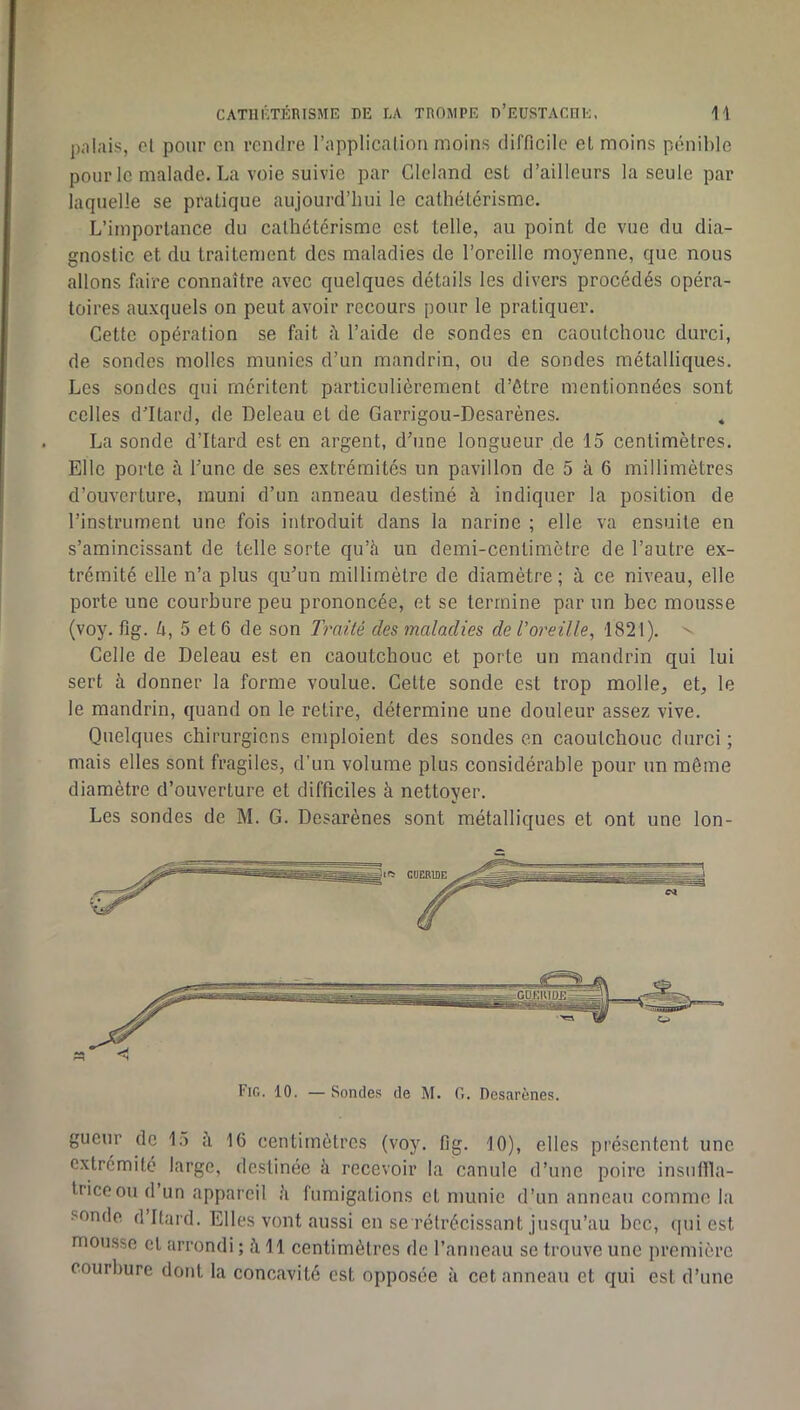 pnlais, cl pour en rendre l’application moins difficile el moins pénible pour le malade. La voie suivie par Cleland est d’ailleurs la seule par laquelle se pratique aujourd’hui le cathétérisme. L’importance du cathétérisme est telle, au point de vue du dia- gnostic et du traitement des maladies de l’oreille moyenne, que nous allons faire connaître avec quelques détails les divers procédés opéra- toires auxquels on peut avoir recours pour le pratiquer. Cette opération se fait à l’aide de sondes en caoutchouc durci, de sondes molles munies d’un mandrin, ou de sondes métalliques. Les sondes qui méritent particulièrement d’être mentionnées sont colles d’Itard, de Deleau et de Garrigou-Desarènes. La sonde d’Itard est en argent, d’une longueur .de 15 centimètres. Elle porte à l’une de ses extrémités un pavillon de 5 à 6 millimètres d’ouverture, muni d’un anneau destiné à indiquer la position de l’instrument une fois introduit dans la narine ; elle va ensuite en s’amincissant de telle sorte qu’h un demi-centimètre de l’autre ex- trémité elle n’a plus qu’un millimètre de diamètre ; à ce niveau, elle porte une courbure peu prononcée, et se termine par un bec mousse (voy. fig. è, 5 et 6 de son Traité des maladies de l’oreille, 1821). - Celle de Deleau est en caoutchouc et porte un mandrin qui lui sert à donner la forme voulue. Celte sonde est trop molle^ et, le le mandrin, quand on le retire, détermine une douleur assez vive. Quelques chirurgiens emploient des sondes en caoutchouc durci; mais elles sont fragiles, d'un volume plus considérable pour un même diamètre d’ouverture et difficiles à nettoyer. Les sondes de M. G. Desarènes sont métalliques et ont une lon- Fig. 10. — Sonde.s de M. 0. Desarènes. gueur de 15 ii 16 centimètres (voy. fig. 10), elles présentent une extrémité large, destinée à recevoir la canule d’une poire insullla- triceou d’un appareil îi fumigations et munie d’un anneau comme la sonde d’Itard. Elles vont aussi en se rétrécissant jusqu’au bec, ipii est mousse et arrondi ; à 11 centimètres de l’anneau se trouve une première courbure dont la concavité est opposée à cet anneau et qui est d’une