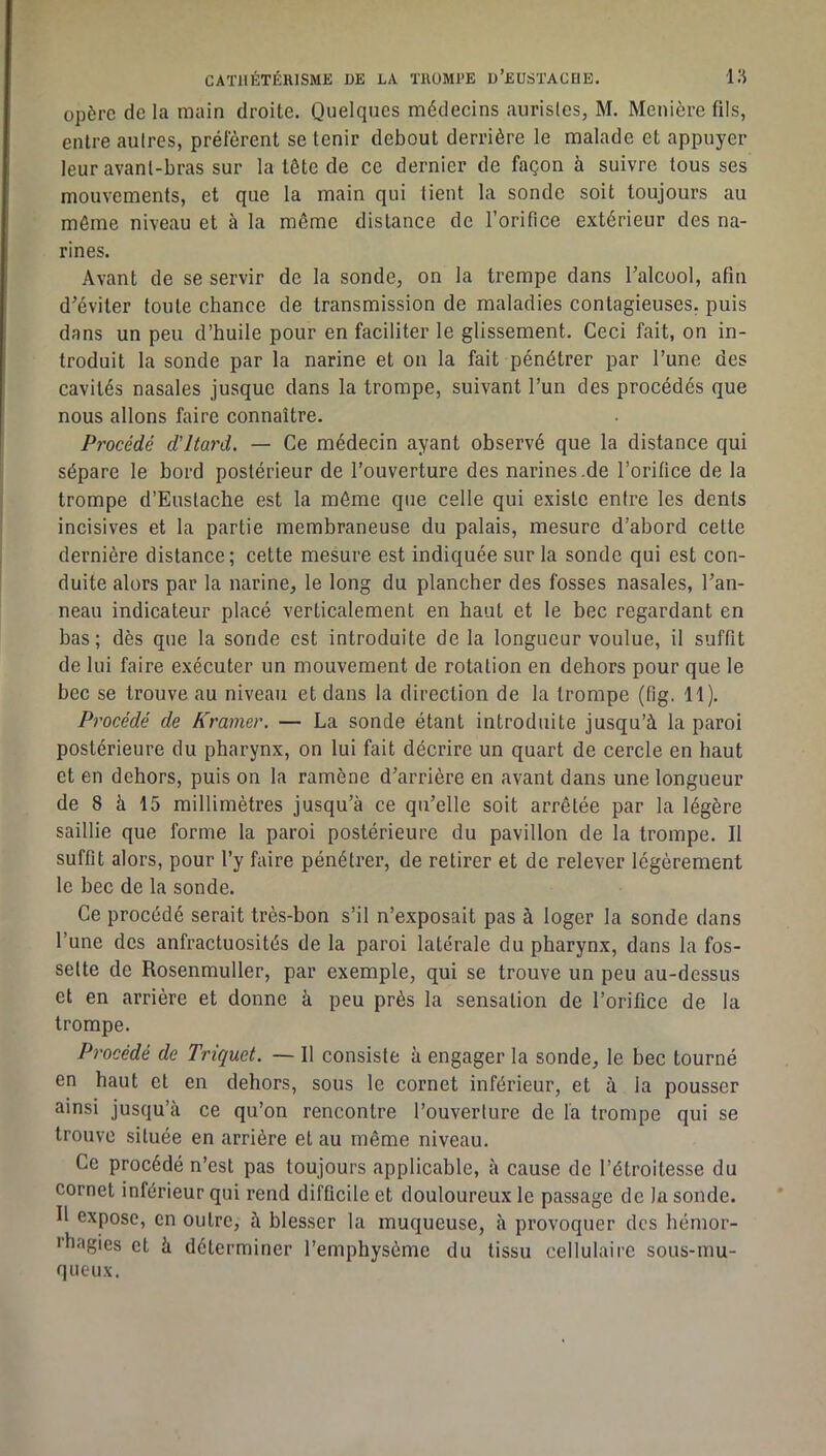opère de la main droite. Quelques médecins aurisles, M. Menière fils, entre autres, préfèrent se tenir debout derrière le malade et appuyer leur avant-bras sur la tête de ce dernier de façon à suivre tous ses mouvements, et que la main qui tient la sonde soit toujours au môme niveau et à la même distance de l’orifice extérieur des na- rines. Avant de se servir de la sonde, on la trempe dans l’alcool, afin d’éviter toute chance de transmission de maladies contagieuses, puis dans un peu d’huile pour en faciliter le glissement. Ceci fait, on in- troduit la sonde par la narine et on la fait pénétrer par l’une des cavités nasales jusque dans la trompe, suivant l’un des procédés que nous allons faire connaître. Procédé d'itard. — Ce médecin ayant observé que la distance qui sépare le bord postérieur de l’ouverture des narines.de l’orifice de la trompe d’Eustache est la môme que celle qui existe entre les dents incisives et la partie membraneuse du palais, mesure d’abord cette dernière distance; cette mesure est indiquée sur la sonde qui est con- duite alors par la narine, le long du plancher des fosses nasales, l’an- neau indicateur placé verticalement en haut et le bec regardant en bas; dès que la sonde est introduite de la longueur voulue, il suffit de lui faire exécuter un mouvement de rotation en dehors pour que le bec se trouve au niveau et dans la direction de la trompe (fig. H). Procédé de Kravier. — La sonde étant introduite jusqu’à la paroi postérieure du pharynx, on lui fait décrire un quart de cercle en haut et en dehors, puis on la ramène d’arrière en avant dans une longueur de 8 à 15 millimètres jusqu’à ce qu’elle soit arrêtée par la légère saillie que forme la paroi postérieure du pavillon de la trompe. Il suffit alors, pour l’y faire pénétrer, de retirer et de relever légèrement le bec de la sonde. Ce procédé serait très-bon s’il n’exposait pas à loger la sonde dans l’une des anfractuosités de la paroi latérale du pharynx, dans la fos- sette de Rosenmuller, par exemple, qui se trouve un peu au-dessus et en arrière et donne à peu près la sensation de l’orifice de la trompe. Procédé de Triquet. — Il consiste à engager la sonde, le bee tourné en haut et en dehors, sous le cornet inférieur, et à la pousser ainsi jusqu’à ce qu’on rencontre l’ouverture de la trompe qui se trouve située en arrière et au même niveau. Ce procédé n’est pas toujours applicable, à cause de l’étroitesse du cornet inférieur qui rend diffieile et douloureux le passage de la sonde. Il expose, en outre, à blesser la muqueuse, à provoquer des hémor- l’hagies et à déterminer l’emphysème du tissu cellulaire sous-mu- queux.