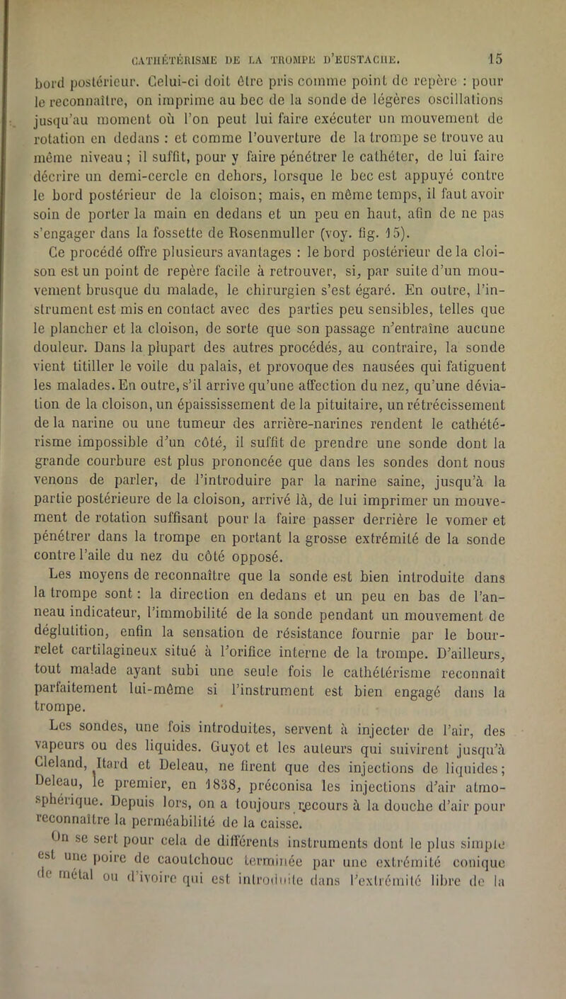 bord poslérieur. Celui-ci doit dire pris comme point de repère : pour le reconnaître, on imprime au bec de la sonde de légères oscillations jusqu’au moment où l’on peut lui faire exécuter un mouvement de rotation en dedans : et comme l’ouverture de la trompe se trouve au même niveau ; il suffit, pour y faire pénétrer le cathéter, de lui faire décrire un demi-cercle en dehors, lorsque le bec est appuyé contre le bord postérieur de la cloison; mais, en môme temps, il faut avoir soin de porter la main en dedans et un peu en haut, afin de ne pas s’engager dans la fossette de Rosenmuller (voy. fig. 15). Ce procédé offre plusieurs avantages : le bord postérieur delà cloi- son est un point de repère facile à retrouver, si, par suite d’un mou- vement brusque du malade, le chirurgien s’est égaré. En outre, l’in- strument est mis en contact avec des parties peu sensibles, telles que le plancher et la cloison, de sorte que son passage n^’entraîne aucune douleur. Dans la plupart des autres procédés, au contraire, la sonde vient titiller le voile du palais, et provoque des nausées qui fatiguent les malades. En outre, s’il arrive qu’une affection du nez, qu’une dévia- tion de la cloison, un épaississement delà pituitaire, un rétrécissement de la narine ou une tumeur des arrière-narines rendent le cathété- risme impossible d^un côté, il suffit de prendre une sonde dont la grande courbure est plus prononcée que dans les sondes dont nous venons de parler, de l’introduire par la narine saine, jusqu’à la partie postérieure de la cloison, arrivé là, de lui imprimer un mouve- ment de rotation suffisant pour la faire passer derrière le vomer et pénétrer dans la trompe en portant la grosse extrémité de la sonde contre l’aile du nez du côté opposé. Les moyens de reconnaître que la sonde est bien introduite dans la trompe sont : la direction en dedans et un peu en bas de l’an- neau indicateur, l’immobilité de la sonde pendant un mouvement de déglutition, enfin la sensation de résistance fournie par le bour- relet cartilagineux situé à l’orifice interne de la trompe. D’ailleurs, tout malade ayant subi une seule fois le cathétérisme reconnaît parfaitement lui-même si l’instrument est bien engagé dans la trompe. Les sondes, une fois introduites, servent à injecter de l’air, des vapeurs ou des liquides. Guyot et les auteurs qui suivirent jusqu’à Cleland, Itard et Deleau, ne firent que des injections de liquides; Deleau, le premier, en 1838, préconisa les injections d’air atmo- sphérique. Depuis lors, on a toujours i^ecours à la douche d’air pour reconnaître la perméabilité de la caisse. On se sert pour cela de différents instruments dont le plus simple est une poire de caoutchouc terminée par une extrémité conique (c métal ou d’ivoire qui est inlroduile dans l’exlrémilé libre do la