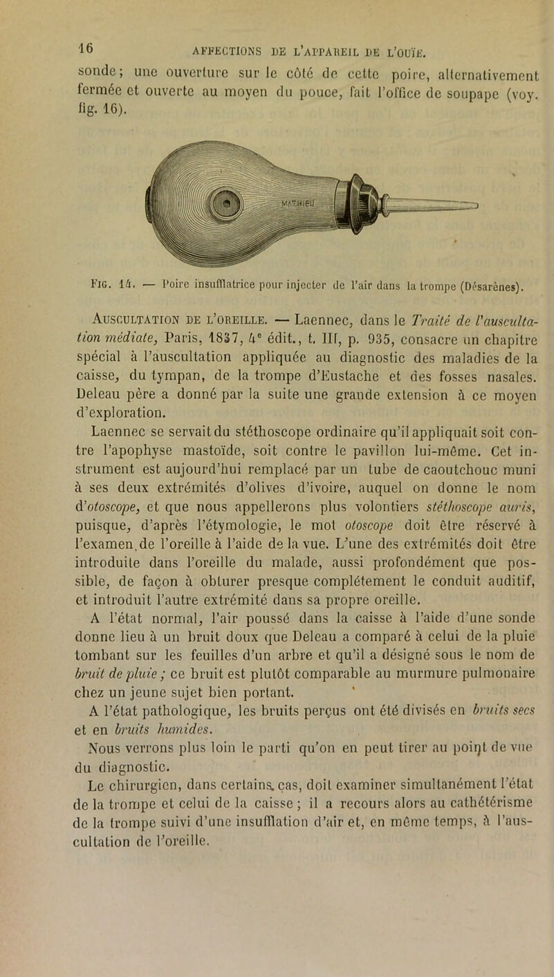 sonde; une ouverture sur le côté de cette poire, alternativement fermée et ouverte au moyen du pouce, fait l’office de soupape (voy. fig. 16). Fig. la. — l'oire insufïlatrice pour injecter de l’air dans la trompe (Désarènes). Auscultation de l’oreille. — Laennec, dans le Traité de l'ausculta- tion médiate, Paris, 1837, édit., t. Ht, p. 935, consacre un chapitre spécial à l’auscultation appliquée au diagnostic des maladies de la caisse, du tympan, de la trompe d’Eustache et des fosses nasales. Deleau père a donné par la suite une grande extension à ce moyen d’exploration. Laennec se servait du stéthoscope ordinaire qu’il appliquait soit con- tre l’apophyse mastoïde, soit contre le pavillon lui-môme. Cet in- strument est aujourd’hui remplacé par un tube de caoutchouc muni à ses deux extrémités d’olives d’ivoire, auquel on donne le nom ù'otoscope, et que nous appellerons plus volontiers stéthoscope auris, puisque, d’après l’étymologie, le mot otoscope doit être réservé à l’examen,de l’oreille à l’aide de la vue. L’une des extrémités doit être introduite dans l’oreille du malade, aussi profondément que pos- sible, de façon à obturer presque complètement le conduit auditif, et introduit l’autre extrémité dans sa propre oreille. A l’état normal, l’air poussé dans la caisse à l’aide d’une sonde donne lieu à un bruit doux que Deleau a comparé à celui de la pluie tombant sur les feuilles d’un arbre et qu’il a désigné sous le nom de bruit de pluie ; ce bruit est plutôt comparable au murmure pulmonaire chez un jeune sujet bien portant. A l’état pathologique, les bruits perçus ont été divisés en bruits secs et en bruits humides. Nous verrons plus loin le parti qu’on en peut tirer au poiqt de vue du diagnostic. Le chirurgien, dans certains, cas, doit examiner simultanément l’état de la trompe et celui de la caisse ; il a recours alors au cathétérisme de la trompe suivi d’une insufilation d’air et, en môme temps, à l’aus- cultation de l’oreille.