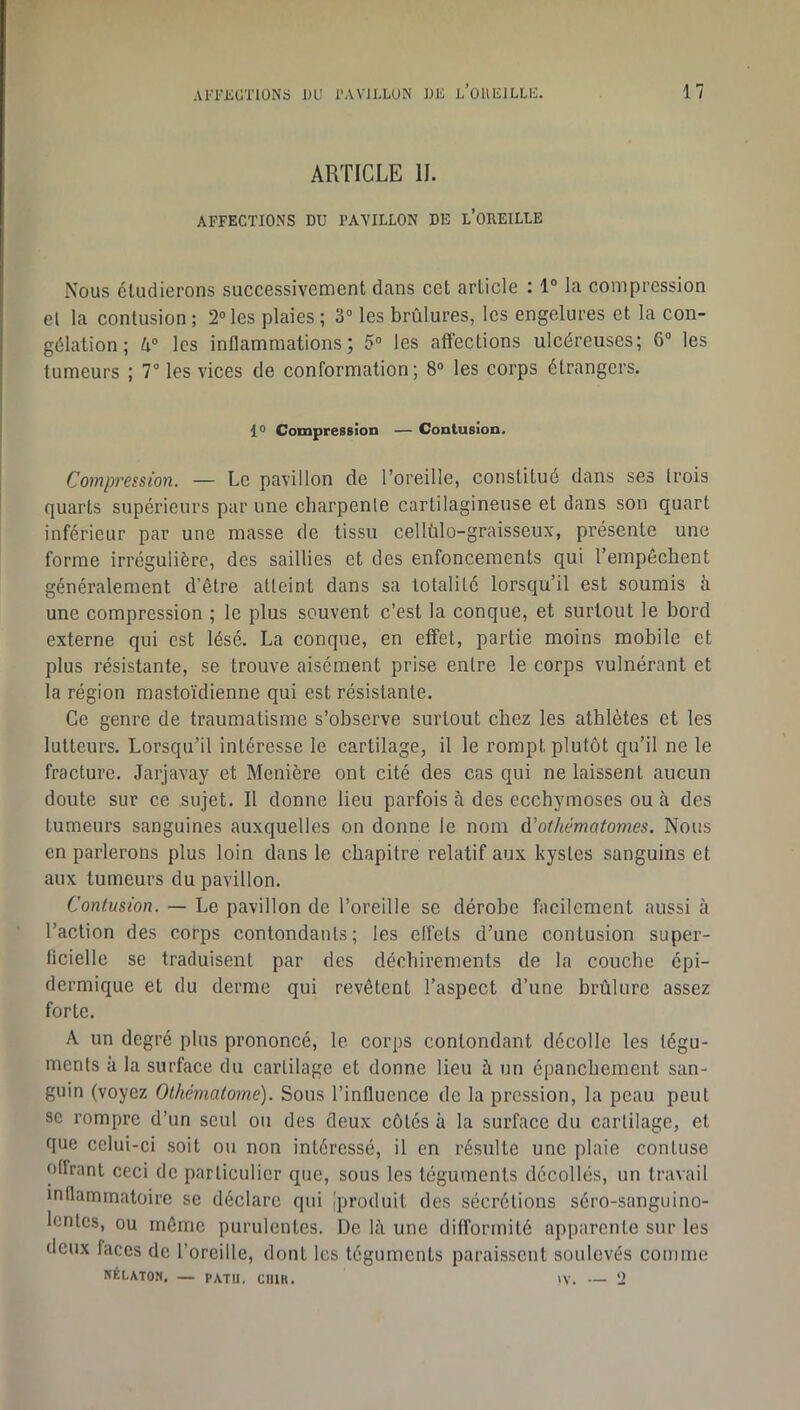 ARTICLE IL AFFECTIONS DU PAVILLON DE l’OUEILLE Nous étudierons successivement dans cet article : 1° la compression el la contusion ; 2® les plaies ; 3“ les brûlures, les engelures et la con- gélation ; û® les inflammations; 5“ les affections ulcéreuses; 6® les tumeurs ; 7® les vices de conformation; 8® les corps étrangers. 10 CompreBsion — Contusion. Compression. — Le pavillon de l’oreille, constitué dans ses (rois quarts supérieurs par une charpente cartilagineuse et dans son quart inférieur par une masse de tissu cellülo-graisseux, présente une forme irrégulière, des saillies et des enfoncements qui l’empêchent généralement d’être atteint dans sa totalité lorsqu’il est soumis à une compression ; le plus souvent c’est la conque, et surtout le bord externe qui est lésé. La conque, en effet, partie moins mobile et plus résistante, se trouve aisément prise entre le corps vulnérant et la région mastoïdienne qui est résistante. Ce genre de traumatisme s’observe surtout chez les athlètes et les lutteurs. Lorsqu’il intéresse le cartilage, il le rompt plutôt qu’il ne le fracture. Jarjavay et Menière ont cité des cas qui ne laissent aucun donte sur ce sujet. Il donne lieu parfois à des ecchymoses ou à des tumeurs sanguines auxquelles on donne le nom d’othématomes. Nous en parlerons plus loin dans le chapitre relatif aux kystes sanguins et aux tumeurs du pavillon. Contusion. — Le pavillon de l’oreille se dérobe facilement aussi à l’action des corps contondants; les effets d’une contusion super- ficielle se traduisent par des déchirements de la couche épi- dermique et du derme qui revêtent l’aspect d’une brûlure assez forte. A un degré plus prononcé, le corps contondant décolle les tégu- ments à la surface du cartilage et donne lieu à un épanchement san- guin (voyez Othématomc). Sous l’influence de la pression, la peau peut SC rompre d’un seul ou des deux côtés à la surface du cartilage, et que celui-ci soit ou non intéressé, il en résulte une plaie contuse offrant ceci de particulier que, sous les téguments décollés, un travail inflammatoire se déclare qui Iproduit des sécrétions séro-sanguino- Icntcs, ou même purulentes. De h\ une difformité apparente sur les deux faces de l’oreille, dont les téguments paraissent soulevés comme NÉLATON, — PATU. CUIR. W. — ‘J