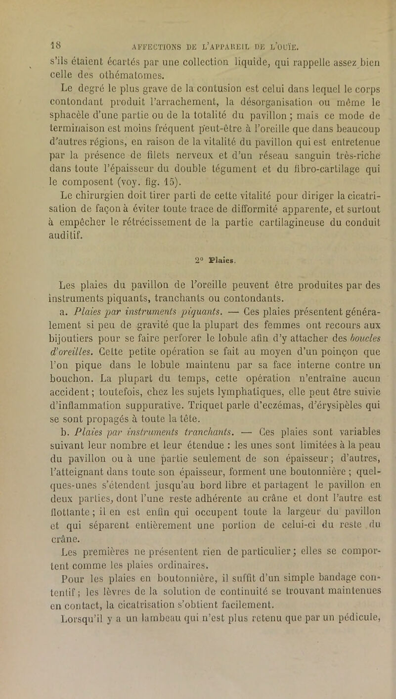 s’ils étaient écartés par une collection liquide, qui rappelle assez bien celle des othématomcs. Le degré le plus grave de la contusion est celui dans lequel le corps contondant produit l’arrachement, la désorganisation ou même le sphacèle d’une partie ou de la totalité du pavillon; mais ce mode de terminaison est moins fréquent peut-être à l’oreille que dans beaucoup d'autres régions, en raison de la vitalité du pavillon qui est entretenue par la présence de filets nerveux et d’un réseau sanguin très-riche dans toute l’épaisseur du double tégument et du libro-cartilage qui le composent (voy. fig. 15). Le chirurgien doit tirer parti de cette vitalité pour diriger la cicatri- sation de façon à éviter toute trace de difformité apparente, et surtout à empêcher le rétrécissement de la partie cartilagineuse du conduit auditif. 2“ Plaies. Les plaies du pavillon de l’oreille peuvent être produites par des instruments piquants, tranchants ou contondants. a. Plaies par instruments piquants. — Ces plaies présentent généra- lement si peu de gravité que la plupart des femmes ont recours aux bijoutiers pour se faire perforer le lobule afin d’y attacher des boucles d’oreilles. Cette petite opération se fait au moyen d’un poinçon que l’on pique dans le lobule maintenu par sa face interne contre un bouchon. La plupart du temps, cette opération n’entraîne aucun accident; toutefois, chez les sujets lymphatiques, elle peut être suivie d’inflammation suppurative. Triquet parle d’eczémas, d’érysipèles qui se sont propagés à toute la tête. b. Plaies par instruments tranchants. — Ces plaies sont variables suivant leur nombre et leur étendue : les unes sont limitées à la peau du pavillon ou à une partie seulement de son épaisseur; d’autres, l’atteignant dans toute son épaisseur, forment une boutonnière ; quel- ques-unes s’étendent jusqu’au bord libre et partagent le pavillon en deux parties, dont l’une reste adhérente au crâne et dont l’autre est llotlante ; il en est enfin qui occupent toute la largeur du pavillon et qui séparent entièrement une portion de celui-ci du reste du crâne. Les premières ne présentent rien de particulier ; elles se compor- tent comme les plaies ordinaires. Pour les plaies en boutonnière, il suffit d’un simple bandage con- tentif ; les lèvres de la solution de continuité se trouvant maintenues en contact, la cicatrisation s’obtient facilement. Lorsqu’il y a un lambeau qui n’est plus retenu que par un pédicule,