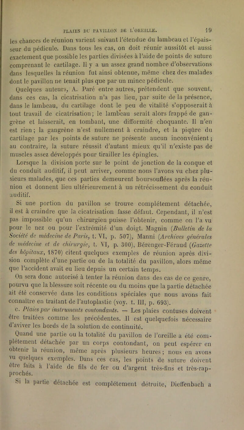 les chances de réunion varient suivant l’étendue du lambeau et l’épais- seur du pédicule. Dans tous les cas, on doit réunir aussitôt et aussi exactement que possible les parties divisées à l’aide de points de suture comprenant le cartilage. 11 y a un assez grand nombre d’observations dans lesquelles la réunion fut ainsi obtenue, même chez des malades dont le pavillon ne tenait plus que par un mince pédicule. Quelques auteurs, A. Paré entre autres, prétendent que souvent, dans ces cas, la cicatrisation n’a pas lieu, par suite de la présence, dans le lambeau, du cartilage dont le peu de vitalité s’opposerait à tout travail de cicatrisation; le lambeau serait alors frappé de gan- grène et laisserait, en tombant, une difformité choquante. Il n’en est rien ; la gangrène n’est nullement à craindre, et la piqûre du cartilage par les points de suture ne présente aucun inconvénient ; au contraire, la suture réussit d’autant mieux qu’il n’existe pas de muscles assez développés pour tirailler les épingles. Lorsque la division porte sur le point de jonction de la conque et du conduit auditif, il peut arriver, comme nous l’avons vu chez plu- sieurs malades, que ces parties demeurent boursouflées après la réu- nion et donnent lieu ultérieurement à un rétrécissement du conduit auditif. Si une portion du pavillon se trouve complètement détachée, il est à craindre que la cicatrisation fasse défaut. Cependant, il n’est pas impossible qu’un chirurgien puisse l’obtenir, comme on l’a vu pour le nez ou pour l’extrémité d’un doigt. Magnin {Bulletin de la Société de médecine de Paris, t. VI, p. 507), Manni {Archives générales de médecine et de chirurgie, t. VI, p. 300), Bérenger-Féraud {Gazette des hôpitaux, 1870) citent quelques exemples de réunion après divi- sion complète d’une partie ou de la totalité du pavillon, alors même que l’accident avait eu lieu depuis un certain temps. On sera donc autorisé à tenter la réunion dans des cas de ce genre, pourvu que la blessure soit récente ou du moins que la partie détachée ait été conservée dans les conditions spéciales que nous avons fait connaître en traitant de l’autoplastie (voy. t. 111, p. 693). c. Plaies pur instruments contondants. — Les plaies contuses doivent être traitées comme les précédentes. Il est quelquefois nécessaire d’aviver les bords de la solution de continuité. Quand une partie ou la totalité du pavillon de l’oreille a été com- plètement détachée par un coi’ps contondant, on peut espérer en obtenir la réunion, même apres plusieurs heures; nous en avons vu quelques exemples. Dans ces cas, les points de suture doivent être faits à l’aide de fils de fer ou d’argent très-fins et très-rap- prochés. Si la partie détachée est complètement détruite, Dieflénbach a