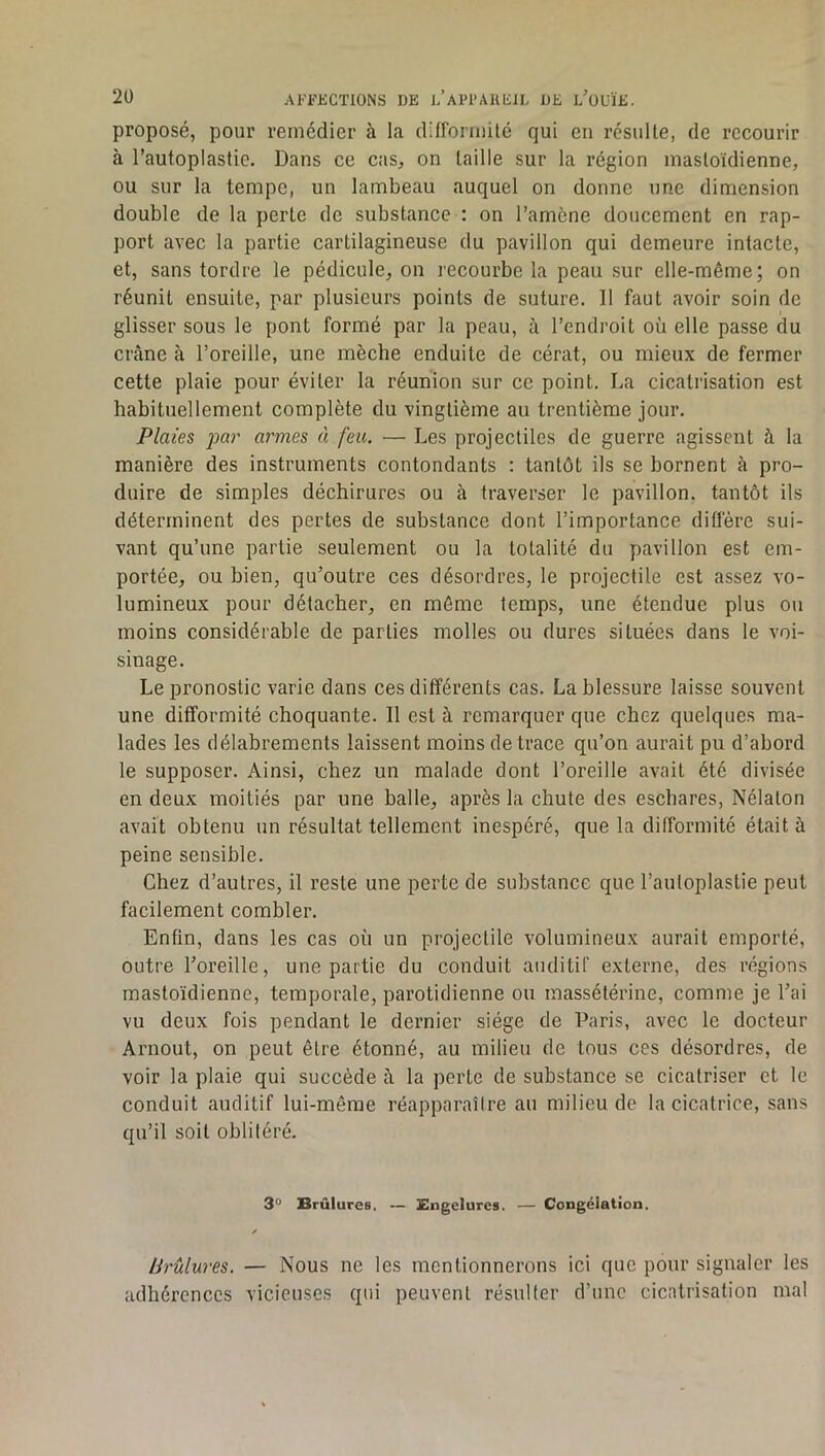 proposé, pour remédier à la difformité qui eu résulte, de recourir à l’autoplastie. Dans ce cas, on taille sur la région mastoïdienne, ou sur la tempe, un lambeau auquel on donne une dimension double de la perte de substance : on l’amène doucement en rap- port avec la partie cartilagineuse du pavillon qui demeure intacte, et, sans tordre le pédicule, on recourbe la peau sur elle-même; on réunit ensuite, par plusieurs points de suture. Il faut avoir soin de glisser sous le pont formé par la peau, à l’endroit où elle passe du crâne à l’oreille, une mèche enduite de cérat, ou mieux de fermer cette plaie pour éviter la réunion sur ce point. La cicatrisation est habituellement complète du vingtième au trentième jour. Plaies jm)' armes à feu. — Les projectiles de guerre agissent à la manière des instruments contondants : tantôt ils se bornent à pro- duire de simples déchirures ou à traverser le pavillon, tantôt ils déterminent des pertes de substance dont l’importance diflere sui- vant qu’une partie seulement ou la totalité du pavillon est em- portée, ou bien, qu’outre ces désordres, le projectile est assez vo- lumineux pour détacher, en môme temps, une étendue plus ou moins considérable de parties molles ou dures situées dans le voi- sinage. Le pronostic varie dans ces différents cas. La blessure laisse souvent une difformité choquante. Il est à remarquer que chez quelques ma- lades les délabrements laissent moins de trace qu’on aurait pu d’abord le supposer. Ainsi, chez un malade dont l’oreille avait été divisée en deux moitiés par une balle, après la chute des eschares, Nélaton avait obtenu un résultat tellement inespéré, que la difformité était à peine sensible. Chez d’autres, il reste une perte de substance que l’auloplastie peut facilement combler. Enfin, dans les cas où un projectile volumineux aurait emporté, outre l’oreille, une partie du conduit auditif externe, des régions mastoïdienne, temporale, parotidienne ou massétérine, comme je l’ai vu deux fois pendant le dernier siège de Paris, avec le docteur Aniout, on peut être étonné, au milieu de tous ces désordres, de voir la plaie qui succède â la perte de substance se cicatriser et le conduit auditif lui-même réapparaîire au milieu de la cicatrice, sans qu’il soit oblitéré. 3“ Brûlures, — Engelures. — Congélation. / Brûlures. — Nous ne les mentionnerons ici que pour signaler les adhérences vicieuses qui peuvent résulter d’une cicatrisation mal