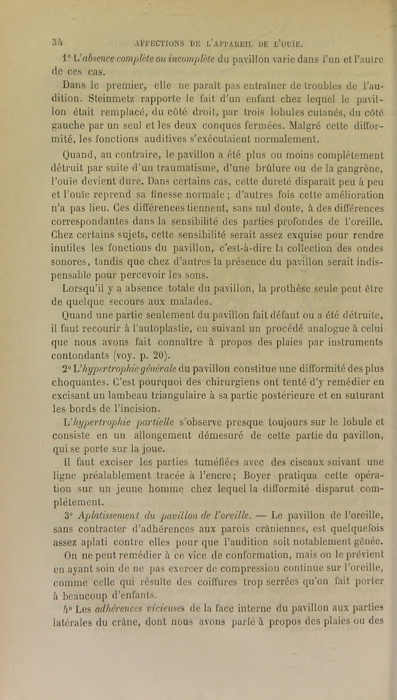 1“ absence complète ou incomplète du pavillon varie dans l’un et l’autre de ces cas. Dans le premier, elle ne paraît pas entraîner de troubles de l’au- dition. Steinmetz rapporte le fait d’un enfant chez lequel le pavil- lon était remplacé, du côté droit, par trois lobules cutanés, du côté gauche par un seul et les deux conques fermées. Malgré eelte dilfor- mité, les fonctions auditives s’exécutaient normalement. Quand, au contraire, le pavillon a été plus ou moins complètement détruit par suite d’un traumatisme, d’une brûlure ou de la gangrène, l’ouïe devient dure. Dans certains cas, cette dureté disparaît peu à peu et l’ouïe reprend sa finesse normale ; d’autres fois cette amélioration n’a pas lieu. Ces différences tiennent, sans nul doute, à des différences correspondantes dans la sensibilité des parties profondes de l’oreille. Chez certains sujets, cette sensibilité serait assez exquise pour rendre inutiles les fonctions du pavillon, c'est-à-dire la collection des ondes sonores, tandis que chez d’autres la présence du pavillon serait indis- pensable pour percevoir les sons. Lorsqu’il y a absence totale du pavillon, la prothèse seule peut être de quelque secours aux malades. Quand une partie seulement du pavillon fait défaut ou a été détruite, il faut recourir à l’autoplastie, en suivant un procédé analogue à celui que nous avons fait connaître à propos des plaies par instruments contondants (voy. p. 20). 2“ \Jhypertrophie générale du pavillon constitue une difformité des plus choquantes. C’est pourquoi des chirurgiens ont tenté d’y remédier en excisant un lambeau triangulaire à sa partie postérieure et en suturant les bords de l’incision, Vhypertrophie partielle s’observe presque toujours sur le lobule et consiste en un allongement démesuré de celte partie du pavillon, qui se porte sur la joue. Il faut exeiser les parties tuméfiées avec des ciseaux suivant une ligne préalablement tracée à l’encre; Boyer pratiqua cette opéra- tion sur un jeune homme chez lequel la difformité disparut com- plètement. 3“ Aplatissement du pavillon de Voreille. — Le pavillon de l’oreille, sans contracter d’adhérences aux parois crâniennes, est quelquefois assez aplati contre elles pour que l’audition soit notablement gênée. On ne peut remédier à ce vice de conformation, mais on le prévient en ayant soin de ne pas exercer de compression continue sur l’oreille, comme celle qui résulte des coiffures trop serrées qu’on fait porter à beaucoup d’enfants. /i“ Les adhérences vicieuses de la face interne du pavillon aux parties latérales du crâne, dont nous avons parlé à propos dos plaies ou des