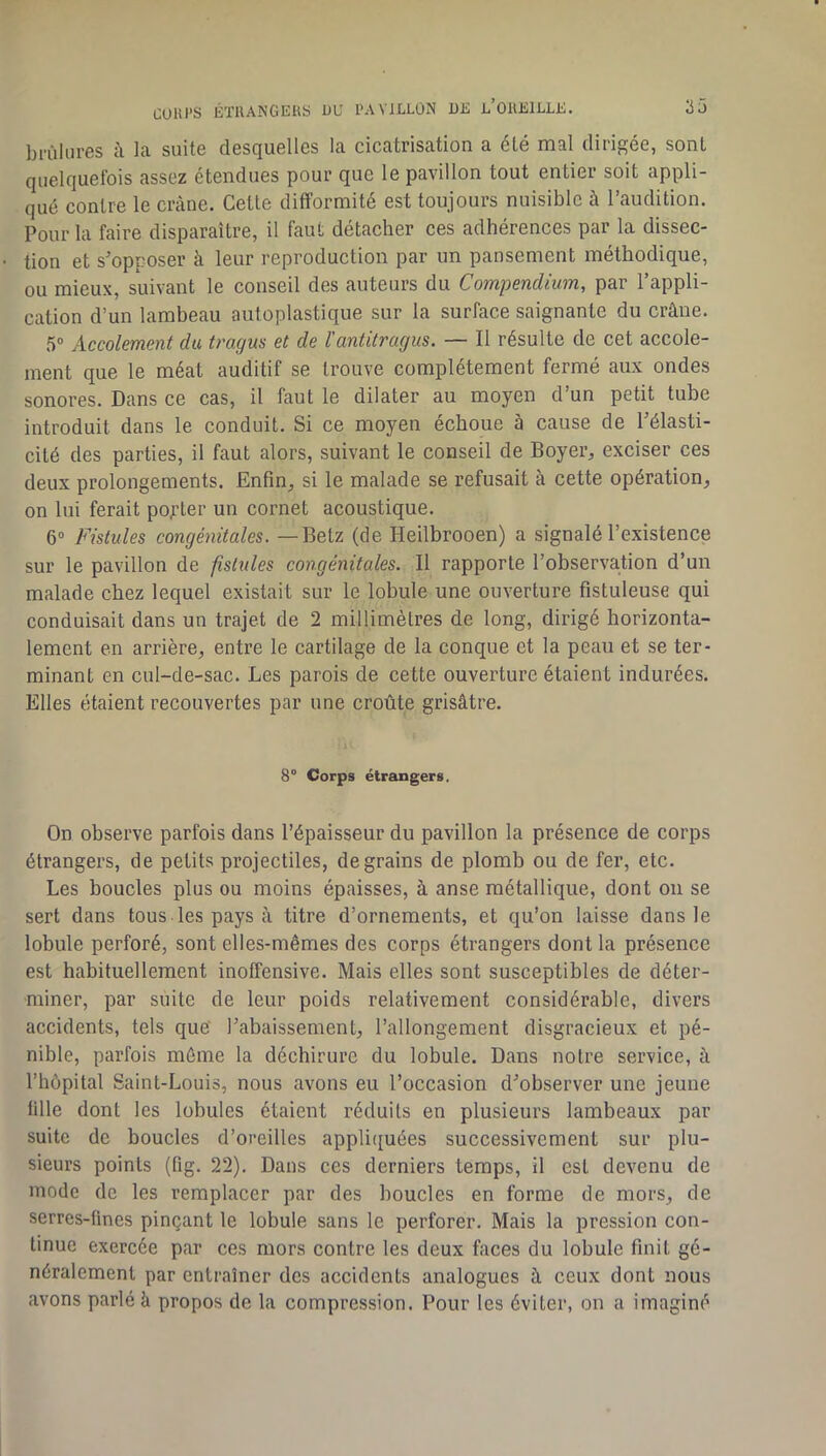 COHI’S ÉTllANGEUS UU PAVILLON U£ l’OUKILLK. 25 brûlures à la suite desquelles la cicatrisation a été mal dirigée, sont quelquefois assez étendues pour que le pavillon tout entier soit appli- qué contre le crâne. Cette difformité est toujours nuisible à l’audition. Pour la faire disparaître, il faut détacher ces adhérences par la dissec- tion et s’opposer à leur reproduction par un pansement méthodique, ou mieux, suivant le conseil des auteurs du Compendium, par l’appli- cation d’un lambeau autoplastique sur la surface saignante du crâne. â® Accolement du tragu$ et de l'antitragus. — Il résulte de cet accole- ment que le méat auditif se trouve complètement fermé aux ondes sonores. Dans ce cas, il faut le dilater au moyen d’un petit tube introduit dans le conduit. Si ce moyen échoue à cause de l’élasti- cité des parties, il faut alors, suivant le conseil de Boyer, exciser ces deux prolongements. Enfin, si le malade se refusait à cette opération, on lui ferait porter un cornet acoustique. 6® Fistules congénitales. — Betz (de Heilbrooen) a signalé l’existence sur le pavillon de fistules congénitales. Il rapporte l’observation d’un malade chez lequel existait sur le lobule une ouverture fistuleuse qui conduisait dans un trajet de 2 millimètres de long, dirigé horizonta- lement en arrière, entre le cartilage de la conque et la peau et se ter- minant en cul-de-sac. Les parois de cette ouverture étaient indurées. Elles étaient recouvertes par une croûte grisâtre. 8° Corps étrangers. On observe parfois dans l’épaisseur du pavillon la présence de corps étrangers, de petits projectiles, de grains de plomb ou de fer, etc. Les boucles plus ou moins épaisses, à anse métallique, dont on se sert dans tous les pays à titre d’ornements, et qu’on laisse dans le lobule perforé, sont elles-mêmes des corps étrangers dont la présence est habituellement inoffensive. Mais elles sont susceptibles de déter- miner, par suite de leur poids relativement considérable, divers accidents, tels que l’abaissement, l’allongement disgracieux et pé- nible, parfois môme la déchirure du lobule. Dans notre service, à l’hôpital Saint-Louis, nous avons eu l’occasion d’observer une jeune fille dont les lobules étaient réduits en plusieurs lambeaux par suite de boucles d’oreilles appli([uées successivement sur plu- sieurs points (fig. 22). Dans ces derniers temps, il est devenu de mode de les remplacer par des boucles en forme de mors, de serres-fines pinçant le lobule sans le perforer. Mais la pression con- tinue exercée par ces mors contre les deux faces du lobule finit gé- néralement par entraîner des accidents analogues â ceux dont nous avons parlé à propos de la compression. Pour les éviter, on a imaginé