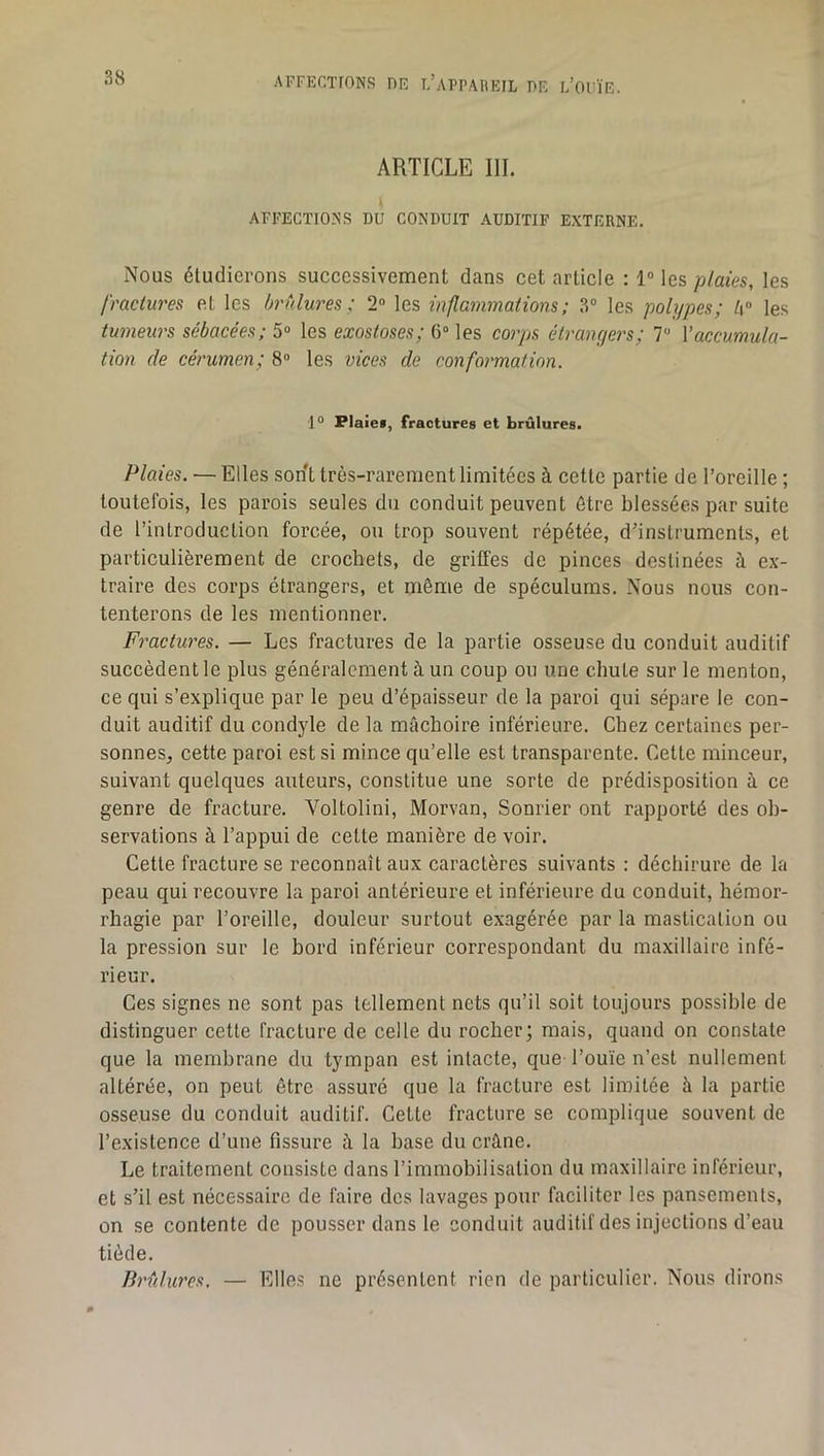 ARTICLE III. AFFECTIONS DU CONDUIT AUDITIF EXTERNE. Nous étudierons successivement dans cet article : 1° les plaies, les fractures et les hrtdures ; 2“ les inflammations; 3“ les polypes; l\° les tumeurs sébacées; 5» les exostoses; 6“ les corps étrangers; 7“ \’accumula- tion de cérumen; 8® les vices de conformation. 1“ Flaiei, fractures et brûlures. Plaies. — Elles sont très-rarement limitées à cette partie de l’oreille ; toutefois, les parois seules du conduit peuvent être blessées par suite de l’introduction forcée, ou trop souvent répétée, d’instruments, et particulièrement de crochets, de griffes de pinces destinées à ex- traire des corps étrangers, et même de spéculums. Nous nous con- tenterons de les mentionner. Fractw'es. — Les fractures de la partie osseuse du conduit auditif succèdent le plus généralement à un coup ou une chute sur le menton, ce qui s’explique par le peu d’épaisseur de la paroi qui sépare le con- duit auditif du condyle de la mâchoire inférieure. Chez certaines per- sonnes, cette paroi est si mince qu’elle est transparente. Cette minceur, suivant quelques auteurs, constitue une sorte de prédisposition à ce genre de fracture. Voltolini, Morvan, Sonrier ont rapporté des ob- servations à l’appui de cette manière de voir. Cette fracture se reconnaît aux caractères suivants : déchirure de la peau qui recouvre la paroi antérieure et inférieure du conduit, hémor- rhagie par l’oreille, douleur surtout exagérée par la mastication ou la pression sur le bord inférieur correspondant du maxillaire infé- rieur. Ces signes ne sont pas tellement nets qu’il soit toujours possible de distinguer cette fracture de celte du rocher; mais, quand on constate que la membrane du tympan est intacte, que l’ouïe n’est nullement altérée, on peut être assuré que la fracture est limitée à la partie osseuse du conduit auditif. Cette fracture se complique souvent de l’existence d’une fissure à la base du crâne. Le traitement consiste dans l’immobilisation du maxillaire inférieur, et s’il est nécessaire de faire des lavages pour faciliter les pansements, on se contente de pousser dans le conduit auditif des injections d’eau tiède. Brûlures, — Elles ne présentent rien de particulier. Nous dirons