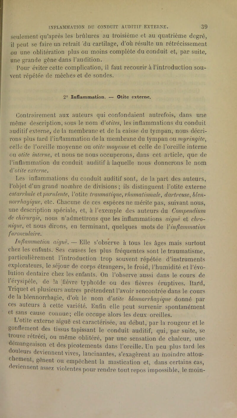 seulement qu’après les brûlares au troisième et au quatrième degré, il peut se faire un retrait du cartilage, d’où résulte un rétrécissement ou une oblitération plus ou moins complète du conduit et, par suite, une grande gêne dans l’audition. Pour éviter cette complication, il faut recourir à l’introduction sou- vent répétée de mèches et de sondes. 2° Inflammation. — Otite externe. Contrairement aux auteurs qui confondaient autrefois, dans une môme description, sous le nom é'otües, les inflammations du conduit auditif externe, de la membrane et de la caisse du tympan, nous décri- rons plus tard l’inflammation delà membrane du tympan ou myringite^ celle de l’oreille moyenne ou otite moyenne et celle de l’oreille interne ou otite interne, et nous ne nous occuperons, dans cet article, que de l’inflammation du conduit auditif à laquelle nous donnerons le nom iVotite externe. Les inflammations du conduit auditif sont, de la part des auteurs, l’objet d’un grand nombre de divisions; ils distinguent l’otite externe catarrhale eipurulente, l’otite traumatique, rhumatismale, dartreuse, blen- norrhagique, etc. Chacune de ces espèces ne mérite pas, suivant nous, une description spéciale, et, à l’exemple des auteurs du Compendium de chirurgie, nous n’admettrons que les inflammations aigue et chro- nique, et nous dirons, en terminant, quelques mots de Vinflammation furonculaire. Inflammation aiguë, — Elle s’observe à tous les âges mais surtout chez les enfants. Ses causes les plus fréquentes sont le traumatisme, particulièrement l’introduction trop souvent répétée d’instruments explorateurs, le séjour de corps étrangers, le froid, l’humidité et l’évo- lution dentaire chez les enfants. On l’observe aussi dans le cours de 1 érysipèle, de la [fièvre typhoïde ou des fièvres éruptives. Itard, Iriquet et plusieurs autres prétendent l’avoir rencontrée dans le cours de la blennorrhagie, d’où le nom d’otite blennorrhagique donné par ces auteurs à celte variété. Enfin elle peut survenir spontanément et sans cause connue; elle occupe alors les deux oreilles. L otite externe aiguë est caractérisée, au début, par la rougeur et le gonflement des tissus tapissant le conduit auditif, qui, par suite, se trouve rétréci, ou môme oblitéré, par une sensation de chaleur, une ( érnangeaison et des picotements dans l’oreille. Un peu plus lard les couleurs deviennent vives, lancinantes, s’exagèrent au moindre attou- c ement, gênent ou empêchent la mastication et, dans certains cas, f eviennent assez violentes pour rendre tout repos impossible, le moin-