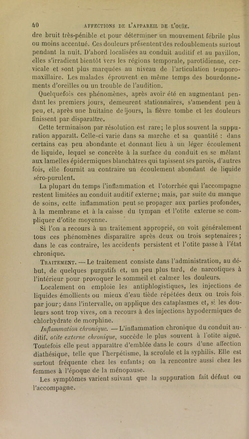 dre bruit très-pénible et pour déterminer un mouvement fébrile plus ou moins accentué. Ces douleurs présenlenfdes redoublements surlout pendant la nuit. D’abord localisées au conduit auditif et au pavillon, elles s’irradient bientôt vers les régions temporale, parotidienne, cer- vicale et sont plus marquées au niveau de l’articulation temporo- maxillaire. Les malades éprouvent en même temps des bourdonne- ments d’oreilles ou un trouble de l’audition. Quelquefois ces phénomènes, après avoir été en augmentant pen- dant les premiers jours, demeurent stationnaires, s’amendent peu à peu, et, après une huitaine de Ijours, la fièvre tombe et les douleurs finissent par disparaître. Cette terminaison par résolution est rare; le plus souvent la suppu- ration apparaît. Celle-ci varie dans sa marche et sa quantité : dans certains cas peu abondante et donnant lieu à un léger écoulement de liquide, lequel se concrète à la surface du conduit en se mêlant aux lamelles épidermiques blanchâtres qui tapissent ses parois, d’autres fois, elle fournit au contraire un écoulement abondant de liquide séro-purulent. La plupart du temps l’inflammation et l’olorrhée qui l’accompagne restent limitées au conduit auditif externe; mais, par suite du manque de soins, cette inflammation peut se propager aux parties profondes, à la membrane et à la caisse du tympan et l’otite externe se com- pliquer d’otite moyenne. Si l’on a recours â un traitement approprié, on voit généralement tous ces phénomènes disparaître après deux ou trois septénaires ; dans le cas contraire, les accidents persistent et l’otite passe à l’état chronique. Traitement. —Le traitement consiste dans l’administration, au dé- but, de quelques purgatifs et, un peu plus tard, de narcotiques à l’intérieur pour provoquer le sommeil et calmer les douleurs. Localement on emploie les antiphlogistiques, les injections de liquides émollients ou mieux d’eau tiède répétées deux ou trois fois par jour; dans l’intervalle, on applique des cataplasmes et, s*, les dou- leurs sont trop vives, on a recours â des injections hypodermiques de chlorhydrate de morphine. Inflammation chronique. —L’inflammation chronique du conduit au- ditif, otite externe chronique, succède le plus souvent à 1 otite aiguë. Toutefois elle peut apparaître d’emblée dans le cours d’une alfection diathésique, telle que l’herpétismc, la scrofule et la syphilis. Elle est surtout fréquente chez les enfants; on la rencontre aussi chez les femmes à l’époque de la ménopause. Les symptômes varient suivant que la suppuration fait défaut ou l’accompagne.