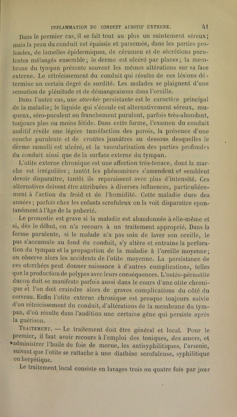 Dans le premier cas, il se fait tout au plus un suintement séreux; mais la peau du conduit est épaissie et parsemée^ dans les parties pro- fondes, de lamelles épidermiques, de cérumen et de sécrétions puru- lentes mélangés ensemble; le derme est ulcéré par places; la mem- brane du tympan présente souvent les mômes altérations sur sa face externe. Le rétrécissement du conduit qui résulte de ces lésions dé- termine un certain degré de surdité. Les malades se plaignent d'une sensation de plénitude et de démangeaisons dans l’oreille. Dans l’autre cas, une otorrhée persistante est le caractère principal de la maladie; le liquide qui s’écoule est alternativement séreux, mu- queux, séro-purulent ou franchement purulent, parfois très-abondant, toujours plus ou moins fétide. Dans cette forme, l’examen du conduit auditif révèle une légère tuméfaction des parois, la présence d’une couche purulente et de croûtes jaunâtres au dessous desquelles le d^rme ramolli est ulcéré, et la vascularisation des parties profondes du conduit ainsi que de la surface externe du tympan. L’otite externe chronique est une aÜ'ection très-tenace, dont la mar- che est irrégulière ; tantôt les phénomènes s’amendent et semblent devoir disparaître, tantôt ils reparaissent avec plus d’intensité. Ces alternatives doivent être attribuées à diverses influences, particulière- ment à l’action du froid et de l’humidité. Cette maladie dure des années ; parfois chez les enfants scrofuleux on la voit disparaître spon- tanément à l’âge de la puberté. Le pronostic est grave si la maladie est abandonnée à elle-même et si, dès le début, on n’a recours à un traitement approprié. Dans la forme purulente, si le malade n’a pas soin de laver son oreille, le pus s’accumule au fond du conduit, s’y altère et entraîne la perfora- tion du tympan et la propagation de la maladie à l’oreille moyenne; on observe alors les accidents de l’otite moyenne. La persistance de ces otorrhées peut donner naissance à d’autres complications, telles que la production de polypes avec leurs conséquences. L’ostéo-périostite ducon duit se manifeste parfois aussi dans le cours d’une otite chroni- que et l’on doit craindre alors de graves complications du côté du cerveau. Enfin l’otite externe chronique est presque toujours suivie d un rétrécissement du conduit, d’altérations de la membrane du tym- pan, d où résulte dans l’audition une certaine gêne qui persiste après la guérison. Traitement. — Le traitement doit être général et local. Pour le premier, il faut avoir recours à l’emploi des toniques, des amers, et •administrer l’huile de foie de morue, les antisyphilitiques, l’arsenic, suivant que Totite se rattache à une diathèse scrofuleuse, syphilitique ou herpétique. Le traitement local consiste en lavages trois ou quatre fois par jour