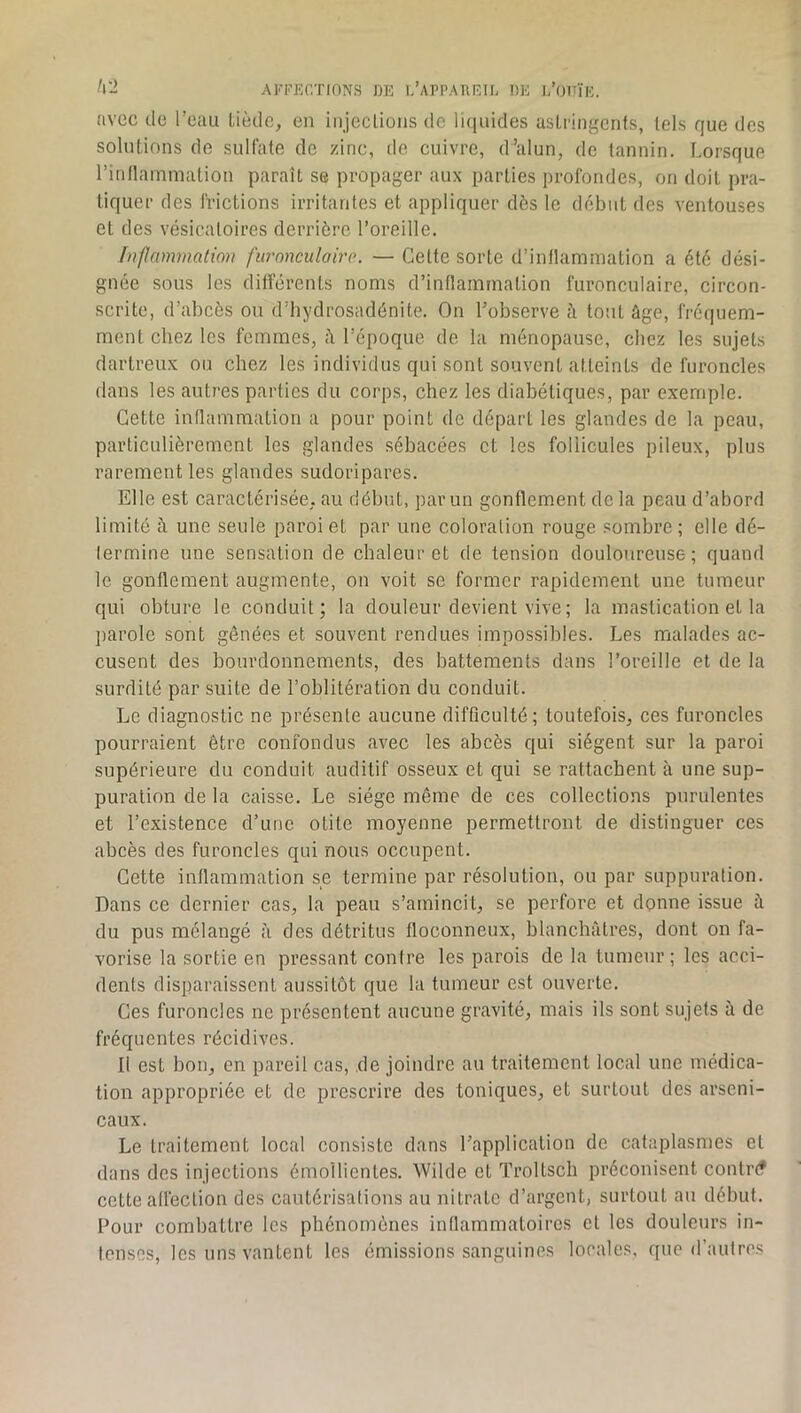 I\'2 Al'FJÎCTIONS DE l/ArPAREir. DK I/OTTïk. avec de l’eau Liède, en injccliüiis de liquides astringents, tels que des solutions de sulfate de zinc, de cuivre, d’alun, de tannin. Lorsque l’inflammation paraît se propager aux parties profondes, on doit pra- tiquer des frictions irritantes et appliquer dès le début des ventouses et des vésicatoires derrière l’oreille. f»flcnmnatw)i furonculairo. — Cette sorte d’inflammation a été dési- gnée sous les différents noms d’inflammation furonculaire, circon- scrite, d’abcès ou d’bydrosadénite. On l’observe à tout ûge, fréquem- ment chez les femmes, à l’époque de la ménopause, chez les sujets dartreux ou chez les individus qui sont souvent atteints de furoncles dans les antres parties du corps, chez les diabétiques, par exempte. Cette inflammation a pour point de départ les glandes de la peau, particulièrement les glandes sébacées et les follicules piteux, plus rarement les glandes sudoripares. Elle est caractérisée, au début, par un gonflement de la peau d’abord limité à une seule paroi et par une coloration rouge .‘nombre ; elle dé- termine une sensation de chaleur et de tension douloureuse; quand le gonflement augmente, on voit se former rapidement une tumeur qui obture le conduit; la douleur devient vive; la mastication et la j)arolc sont gênées et souvent rendues impossibles. Les malades ac- cusent des bourdonnements, des battements dans l’oreille et de la surdité par suite de l’oblitération du conduit. Le diagnostic ne présente aucune difficulté; toutefois, ces furoncles pourraient être confondus avec les abcès qui siègent sur la paroi supérieure du conduit auditif osseux et qui se rattachent à une sup- puration de la caisse. Le siège même de ces collections purulentes et l’existence d’une otite moyenne permettront de distinguer ces abcès des furoncles qui nous occupent. Cette inflammation se termine par résolution, ou par suppuration. Dans ce dernier cas, la pean s’amincit, se perfore et donne issue à du pus mélangé à des détritus floconneux, blanchâtres, dont on fa- vorise la sortie en pressant contre les parois de la tumeur ; les acci- dents disparaissent aussitôt que la tumeur est ouverte. Ces furoncles ne présentent aucune gravité, mais ils sont sujets â de fréquentes récidives. Il est bon, en pareil cas, ,de joindre au traitement local une médica- tion appropriée et de prescrire des toniques, et surtout des arseni- caux. Le traitement local consiste dans l’application de cataplasmes et dans des injections émollientes. Wilde et Troltsch préconisent contrf? cette afléclion des cautérisations au nitrate d’argent, surtout au début. Pour combattre les phénomènes inflammatoires et les douleurs in- tenses, les uns vantent les émissions sanguines locales, que d’autres