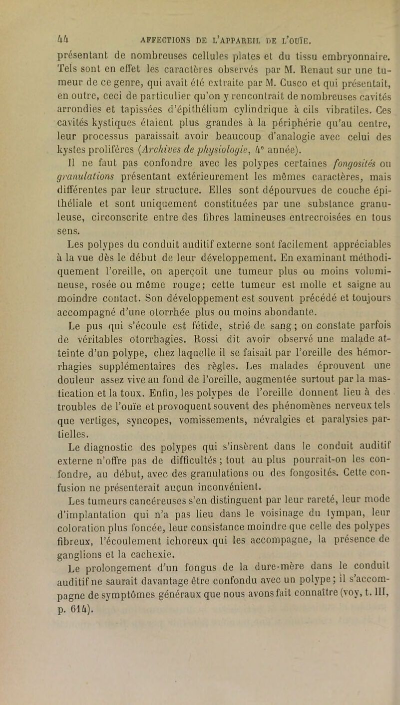 présentant de nombreuses cellules plates et du tissu embryonnaire. Tels sont en effet les caractères observés par M. Renaut sur une tu- meur de ce genre, qui avait élé extraite par M. Cusco et qui présentait, en outre, ceci de particulier qu’on y rencontrait de nombreuses cavités arrondies et tapissées d’épithélium cylindrique à cils vibratiles. Ces cavités kystiques étaient plus grandes à la périphérie qu’au centre, leur processus paraissait avoir beaucoup d’analogie avec celui des kystes prolifères {Ai'chives de physiologie, é® année). Il ne faut pas confondre avec les polypes certaines fongosités ou granulations présentant extérieurement les mêmes caractères, mais différentes par leur structure. Elles sont dépourvues de couche épi- théliale et sont uniquement constituées par une substance granu- leuse, circonscrite entre des fibres lamineuses entrecroisées en tous sens. Les polypes du conduit auditif externe sont facilement appréciables à la vue dès le début de leur développement. En examinant méthodi- quement l’oreille, on aperçoit une tumeur plus ou moins volumi- neuse, rosée ou même rouge; cette tumeur est molle et saigne au moindre contact. Son développement est souvent précédé et toujours accompagné d’une otorrhée plus ou moins abondante. Le pus r|ui s’écoule est fétide, strié de sang; on constate parfois de véritables otorrhagies. Rossi dit avoir observé une malade at- teinte d’un polype, chez laquelle il se faisait par l’oreille des hémor- rhagies supplémentaires des règles. Les malades éprouvent une douleur assez vive au fond do l’oreille, augmentée surtout par la mas- tication et la toux. Enfin, les polypes de l’oreille donnent lieu à des troubles de l’ouïe et provoquent souvent des phénomènes nerveux tels que vertiges, syncopes, vomissements, névralgies et paralysies par- tielles. Le diagnostic des polypes qui s’insèrent dans le conduit auditif externe n’offre pas de difficultés ; tout au plus pourrait-on les con- fondre, au début, avec des granulations ou des fongosités. Cette con- fusion ne présenterait aucun inconvénient. Les tumeurs cancéreuses s’en distinguent par leur rareté, leur mode d’implantation qui n’a pas lieu dans le voisinage du tympan, leur coloration plus foncée, leur consistance moindre que celle des polypes fibreux, l’écoulement ichoreux qui les accompagne, la présence de ganglions et la cachexie. Le prolongement d’un fongus de la dure-mère dans le conduit auditif ne saurait davantage être confondu avec un polype; il s’accom- pagne de symptômes généraux que nous avonsfait connaître (voy, t. III, p. 61ti).
