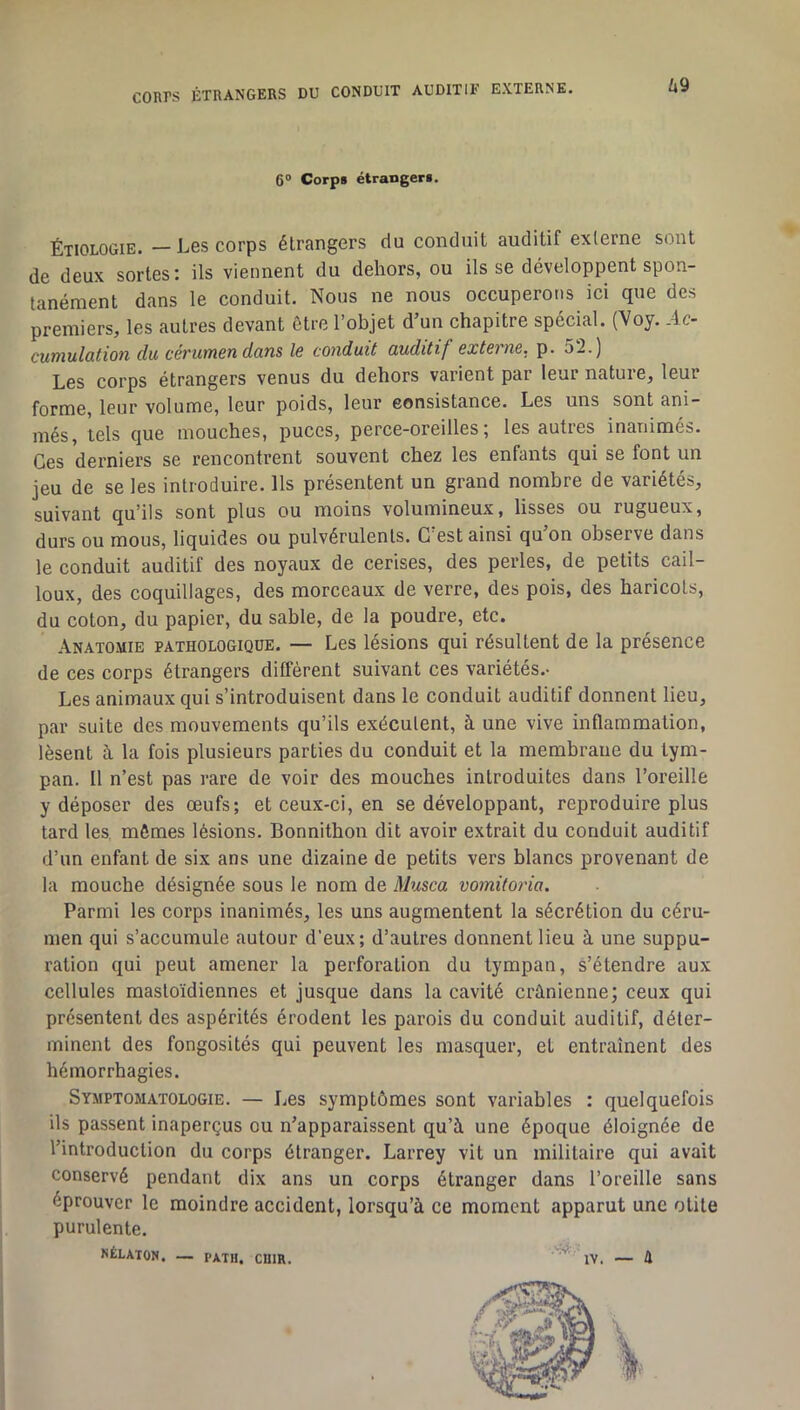 UQ 6® Corps étrangers. Étiologie. — Les corps étrangers du conduit auditif externe sont de deux sortes: ils viennent du dehors, ou ils se développent spon- tanément dans le conduit. Nous ne nous occuperons ici que des premiers, les autres devant être l’objet d’un chapitre spécial. (Voy. .4c- cumulation du cérumen dans le conduit auditif externe, p. 52.) Les corps étrangers venus du dehors varient par leur nature, leur forme, leur volume, leur poids, leur eonsistance. Les uns sont ani- més, tels que mouches, puces, perce-oreilles; les autres inanimés. Ces derniers se rencontrent souvent chez les enfants qui se font un jeu de se les introduire. Ils présentent un grand nombre de variétés, suivant qu’ils sont plus ou moins volumineux, lisses ou rugueux, durs ou mous, liquides ou pulvérulents. C’est ainsi qu’on observe dans le conduit auditif des noyaux de cerises, des perles, de petits cail- loux, des coquillages, des morceaux de verre, des pois, des haricots, du coton, du papier, du sable, de la poudre, etc. -\natomie pathologique. — Les lésions qui résultent de la présence de ces corps étrangers diffèrent suivant ces variétés.- Les animaux qui s’introduisent dans le conduit auditif donnent lieu, par suite des mouvements qu’ils exécutent, à une vive inflammation, lèsent à la fois plusieurs parties du conduit et la membrane du tym- pan. Il n’est pas rare de voir des mouches introduites dans l’oreille y déposer des œufs; et ceux-ci, en se développant, reproduire plus tard les, mômes lésions. Bonnithon dit avoir extrait du conduit auditif d’un enfant de six ans une dizaine de petits vers blancs provenant de la mouche désignée sous le nom de Musca vomitoria. Parmi les corps inanimés, les uns augmentent la sécrétion du céru- men qui s’accumule autour d’eux; d’autres donnent lieu à une suppu- ration qui peut amener la perforation du tympan, s’étendre aux cellules mastoïdiennes et jusque dans la cavité crânienne; ceux qui présentent des aspérités érodent les parois du conduit auditif, déter- minent des fongosités qui peuvent les masquer, et entraînent des hémorrhagies. Symptomatologie. — Les symptômes sont variables : quelquefois ils passent inaperçus ou n’apparaissent qu’à une époque éloignée de l’introduction du corps étranger. Larrey vit un militaire qui avait conservé pendant dix ans un corps étranger dans l’oreille sans éprouver le moindre accident, lorsqu’à ce moment apparut une otite j purulente. I RÉLATOH. — PATH. CHIR. * IV. — H \ I 1 1