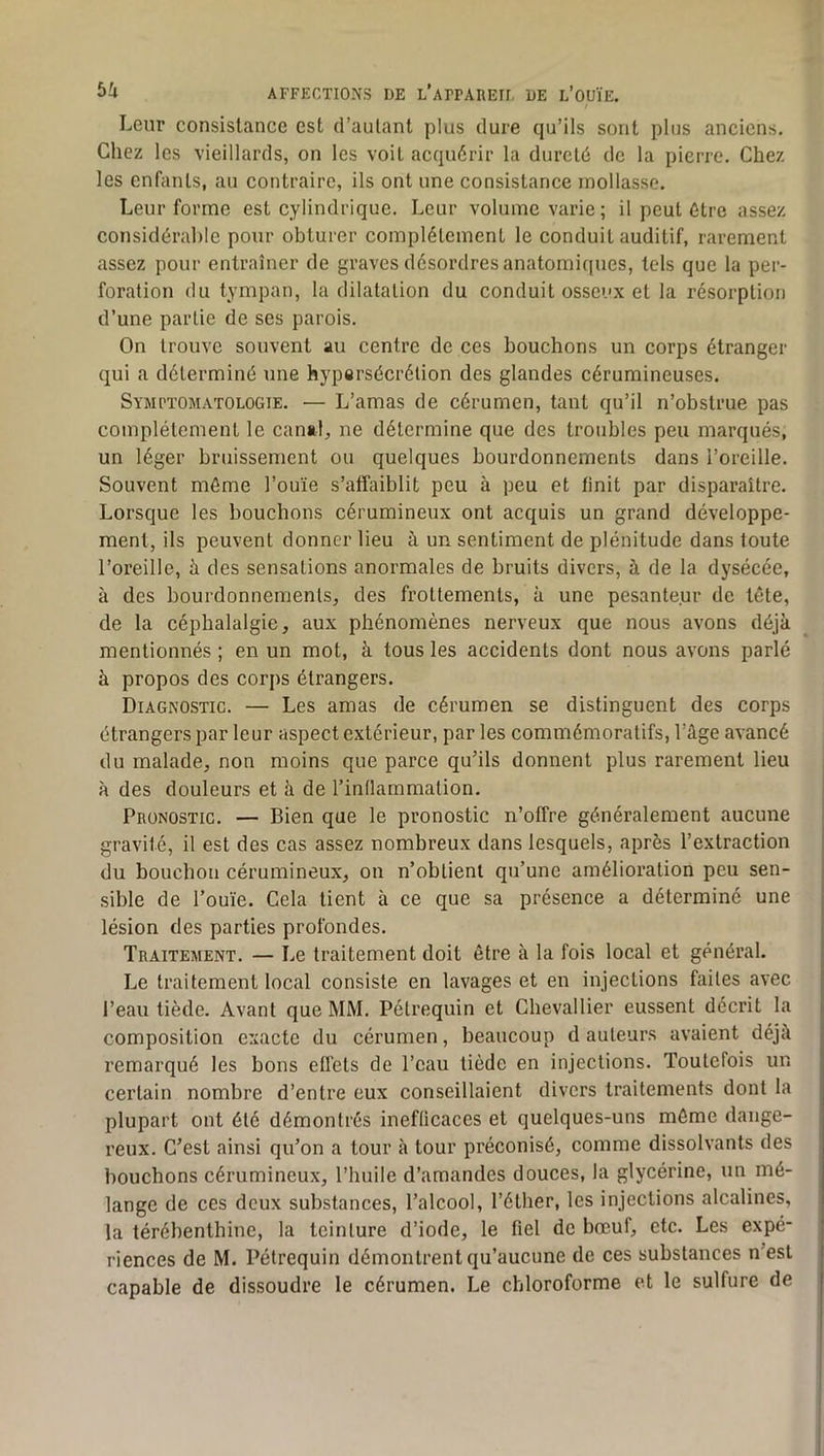 Leur consistance est d’autant plus dure qu’ils sont plus anciens. Chez les vieillards, on les voit acquérir la dureté de la pierre. Chez les enfants, au contraire, ils ont une consistance mollasse. Leur forme est cylindrique. Leur volume varie ; il peut être assez considérable pour obturer complètement le conduit auditif, rarement assez pour entraîner de graves désordres anatomiques, tels que la per- foration du tympan, la dilatation du conduit osseux et la résorption d’une partie de ses parois. On trouve souvent au centre de ces bouchons un corps étranger qui a déterminé une hypersécrétion des glandes cérumineuses. Symi'ïomatologie. — L’amas de cérumen, tant qu’il n’obstrue pas complètement le canal, ne détermine que des troubles peu marqués, un léger bruissement ou quelques bourdonnements dans l’oreille. Souvent môme l’ouïe s’affaiblit peu à peu et finit par disparaître. Lorsque les bouchons cérumineux ont acquis un grand développe- ment, ils peuvent donner lieu à un sentiment de plénitude dans toute l’oreille, à des sensations anormales de bruits divers, à de la dysécée, à des bourdonnements, des frottements, à une pesanteur de tête, de la céphalalgie, aux phénomènes nerveux que nous avons déjà mentionnés ; en un mot, à tous les accidents dont nous avons parlé à propos des corps étrangers. Diagnostic. — Les amas de cérumen se distinguent des corps étrangers par leur aspect extérieur, par les commémoratifs, l’âge avancé du malade, non moins que parce qu’ils donnent plus rarement lieu à des douleurs et à de l’indammation. Pronostic. — Bien que le pronostic n’offre généralement aucune gravité, il est des cas assez nombreux dans lesquels, après l’extraction du bouchon cérumineux, on n’obtient qu’une amélioration peu sen- sible de l’ouïe. Cela tient à ce que sa présence a déterminé une lésion des parties profondes. Traitement. — Le traitement doit être à la fois local et général. Le traitement local consiste en lavages et en injections faites avec l’eau tiède. Avant que MM. Pétrequin et Chevallier eussent décrit la composition exacte du cérumen, beaucoup d auteurs avaient déjà remarqué les bons effets de l’eau tiède en injections. Toutefois un certain nombre d’entre eux conseillaient divers traitements dont la plupart ont été démontrés ineflicaces et quelques-uns môme dange- reux. C’est ainsi qu’on a tour à tour préconisé, comme dissolvants des bouchons cérumineux, l’huile d’amandes douces, la glycérine, un mé- lange de ces deux substances, l’alcool, l’éther, les injections alcalines, la térébenthine, la teinture d’iode, le fiel de bœuf, etc. Les expé- riences de M. Pétrequin démontrent qu’aucune de ces substances n’est capable de dissoudre le cérumen. Le chloroforme et le sulfure de