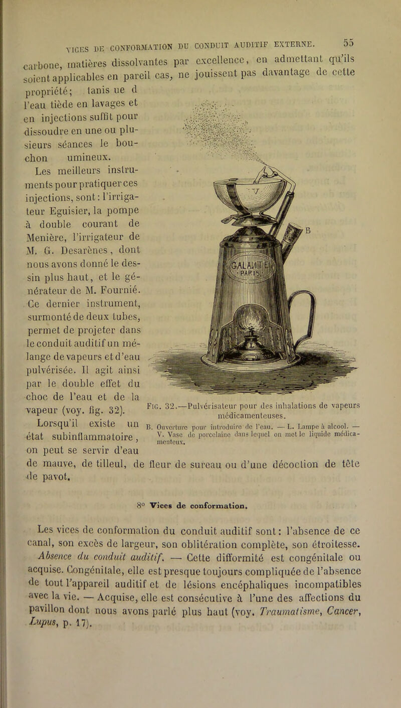 YICKS 1)K conformation du conduit AUDllIF EXTERNE. carbone matières dissolvantes par excellence, en admettant ciu’ils soient applicables en pareil cas, ne jouissent pas davantage de cette propriété; lanis ne d l’eau tiède en lavages et en injections suffit pour dissoudre en une ou plu- sieurs séances le bou- chon umineux. Les meilleurs instru- ments pour pratiquer ces injections, sont : l’irriga- teur Eguisier, la pompe à double courant de Menière, l’irrigateur de M. G. Desarènes, dont nous avons donné le des- sin plus haut, et le gé- nérateur de M. Fournié. Ce dernier instrument, surmonté de deux tubes, permet de projeter dans le conduit auditif un mé- lange de vapeurs et d’eau pulvérisée. Il agit ainsi par le double effet du choc de l’eau et de la vapeur (voy. fig. 32). Lorsqu’il existe un état subinflammatoire, on peut se servir d’eau de mauve, de tilleul, de fleur de sureau ou d’une décoction de tête de pavot. Fig. 32.—Pulvérisateur pour des inhalations de vapeurs médicamenteuses. B. Ouverture pour iiitroduiro de l’eau. — L. Lampe à alcool. — V. Vase de porcelaine dans lcf|uel on mot le liquide médica- menteux. 8° Vices de conformation. Les vices de conformation du conduit auditif sont : l’absence de ce canal, son excès de largeur, son oblitération complète, son étroitesse. Absence du conduit auditif. — Cette difformité est congénitale ou acquise. Gongénilale, elle est presque toujours compliquée de l’absence de tout l’appareil auditif et de lésions encéphaliques incompatibles avec la vie. — Acquise, elle est consécutive à l’une des affections du pavillon dont nous avons parlé plus haut (voy. Traumatisme, Cancer, Lupus, p. 17).