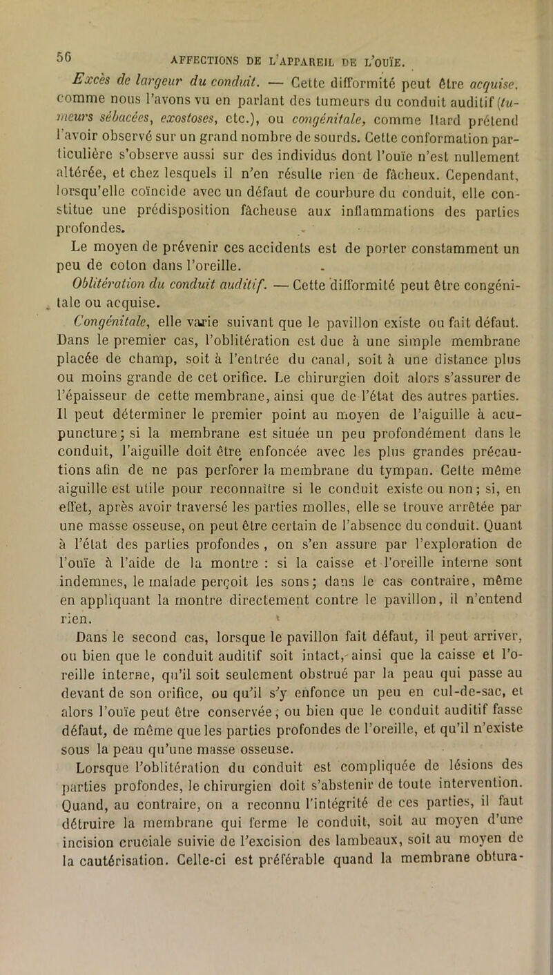 Excès de largeur du conduit. — Celte dill’ormité peut être acquise, comme nous l’avons vu en parlant des tumeurs du conduit auditif (/«- meurs sébacées, exostoses, etc.), ou congénitale, comme Ilard prétend l’avoir observé sur un grand nombre de sourds. Cette conformation par- liculière s’observe aussi sur des individus dont l’ouïe n’est nullement altérée, et chez lesquels il n’en résulte rien de fâcheux. Cependant, lorsqu’elle coïncide avec un défaut de courbure du conduit, elle con- stitue une prédisposition fâcheuse aux inflammations des parties profondes. Le moyen de prévenir ces accidents est de porter constamment un peu de coton dans l’oreille. Oblitération du conduit auditif. — Cette difformité peut être congéni- tale ou acquise. Congénitale, elle varie suivant que le pavillon existe ou fait défaut. Dans le premier cas, l’oblitération est due à une simple membrane placée de champ, soit à l’entrée du canal, soit à une distance plus ou moins grande de cet orifice. Le chirurgien doit alors s’assurer de l’épaisseur de cette membrane, ainsi que de l’état des autres parties. Il peut déterminer le premier point au moyen de l’aiguille à acu- puncture; si la membrane est située un peu profondément dans le conduit, l’aiguille doit être enfoncée avec les plus grandes précau- tions afin de ne pas perforer la membrane du tympan. Celte môme aiguille est utile pour reconnaître si le conduit existe ou non; si, en effet, après avoir traversé les parties molles, elle se trouve arrêtée pai- une masse osseuse, on peut être certain de l’absence du conduit. Quant à l’état des parties profondes , on s’en assure par l’exploration de l’ouïe à l’aide de la montre : si la caisse et l’oreille interne sont indemnes, le malade perçoit les sons; dans le cas contraire, même en appliquant la montre directement contre le pavillon, il n’entend rien. » Dans le second cas, lorsque le pavillon fait défaut, il peut arriver, ou bien que le conduit auditif soit intact,'ainsi que la caisse et l’o- reille interne, qu’il soit seulement obstrué par la peau qui passe au devant de son orifice, ou qu’il s’y enfonce un peu en cul-de-sac, et alors l’ouïe peut être conservée, ou bien que le conduit auditif fasse défaut, de même que les parties profondes de l’oreille, et qu’il n’existe sous la peau qu’une masse osseuse. Lorsque l’oblitération du conduit est compliquée de lésions des parties profondes, le chirurgien doit s’abstenir de toute intervention. Quand, au contraire, on a reconnu l’intégrité de ces parties, il faut détruire la membrane qui ferme le conduit, soit au moyen d’une incision cruciale suivie de l’e.xcision des lambeaux, soit au moyen de la cautérisation. Celle-ci est préférable quand la membrane obtura-