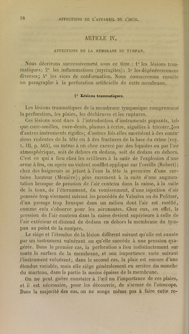 ARTICLE IV. AFFECTIONS DE LA MEMBRANE DU TYMPAN. Nous décrirons successivemenl sous ce lilre : 1“ les lésions trau- matiques; 2° les inflammations (myringites) ; 3° les dégénérescences diverses; U° les vices de conformation. Nous consacrerons ensuite un paragraphe à la perforation artificielle de celte membrane. 1° Iiésions traumatiques. Les lésions traumatiques de la membrane tympanique comprennenl la perforation, les plaies, les déchirures et les ruptures. Ces lésions sont dues à l’introduction d’instruments piquants, tels que cure-oreilles, cure-dents, plumes à écrire, aiguilies à tricoter, [ou d’autres instruments rigides; d’autres fois elles succèdent à des coiitu sions violentes de la tête ou fi des fractures de la base du crâne (voy. t. III, p. 565), ou même à un choc exercé par des liquides ou par l’air atmosphérique, soit de dehors en dedans, soit de dedans en dehors. C’est ce qui a lieu chez les artilleurs à la suite de l’explosion d’une arme à feu, ou après un violent soufflet appliqué sur l’oreille (Robert); chez des baigneurs se jetant à l’eau la tête la première d’une cer- taine hauteur (Menière); plus rarement à la suite d’une augmen- tation brusque de pression de l’air contenu dans la caisse, à la suite de la toux, de l’éternument, du vomissement, d’une injection d’air poussée trop vivement suivant les procédés de Valsalva ou de Politzer, d’un passage trop brusque dans un milieu dont l’air est raréfié, comme cela s’observe pour les aéronautes. Chez eux, en effet, la pression de l’air contenu dans la caisse devient supérieure à celle de l’air extérieur et distend de dedans en dehors la membrane du tym- pan au point de la rom’pre. Le siège et l’étendue de la lésion diffèrent suivant qu’elle est causée par un instrument vulnérant ou qu’elle succède à une pression exa- gérée. Dans le premier cas, la perforation a lieu indistinctement sur toute la surface de la membrane, et son importance varie suivant l’instrument vulnérant; dans le second cas, la plaie est encore d’une étendue variable, mais elle siège généralement en arrière du manche du marteau, dans la partie la moins épaisse de la membrane. On ne peut guère constater à l’œil nu l’importance de ces plaies, et il est nécessaire, pour les découvrir, de s’armer de l’otoscope. Dans la majorité des cas, on ne songe même pas à faire cette re-