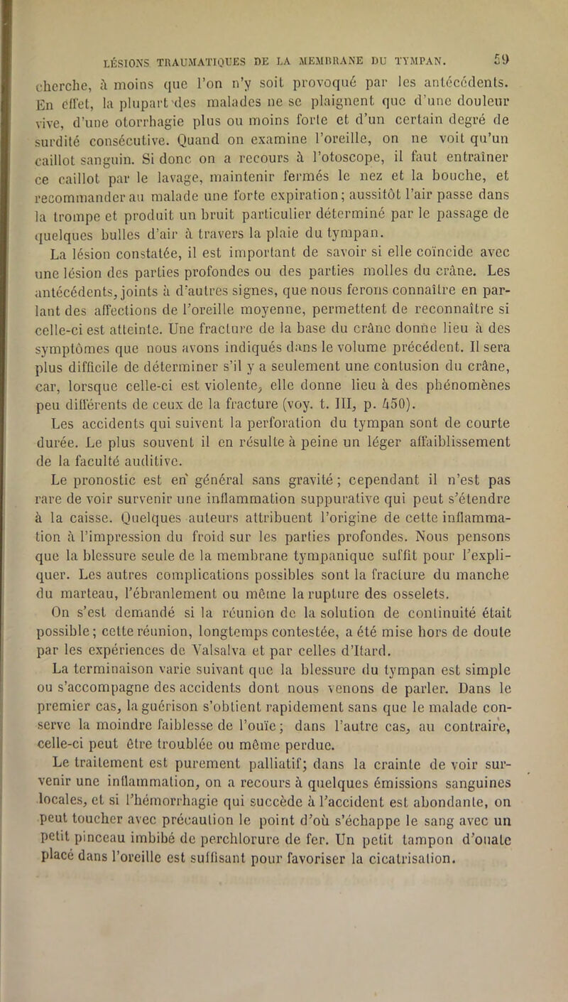 LÉSIONS TUAUMATIOUES DE LA MEMItUANE DU TYMPAN. £9 cherche, moins que l’on n’y soit provoqué par les antoccdenls. En cllet, la plupart'des malades ne se plaignent que d’une douleur vive, d’une otorrhagie plus ou moins forte et d’un certain degré de surdité consécutive. Quand on examine l’oreille, on ne voit qu’un caillot sanguin. Si donc on a recours à l’otoscope, il faut entraîner ce caillot par le lavage, maintenir fermés le nez et la bouche, et recommander au malade une forte expiration; aussitôt l’air passe dans la trompe et produit un bruit particulier déterminé par le passage de quelques bulles d’air à travers la plaie du tympan. La lésion constatée, il est important de savoir si elle coïncide avec une lésion des parties profondes ou des parties molles du crâne. Les antécédents, joints à d’autres signes, que nous ferons connaître en par- lant des affections de l’oreille moyenne, permettent de reconnaître si celle-ci est atteinte. Une fracture de la base du crâne donne lieu à des symptômes que nous avons indiqués dans le volume précédent. Il sera plus difficile de déterminer s’il y a seulement une contusion du crâne, car, lorsque celle-ci est violente, elle donne lieu à des phénomènes peu différents de ceux de la fracture (voy. t. III, p. 450). Les accidents qui suivent la perforation du tympan sont de courte durée. Le plus souvent il en résulte à peine un léger affaiblissement de la faculté auditive. Le pronostic est en général sans gravité ; cependant il n’est pas rare de voir survenir une inflammation suppurative qui peut s’étendre à la caisse. Quelques auteurs attribuent l’origine de cette inflamma- tion â l’impression du froid sur les parties profondes. Nous pensons que la blessure seule de la membrane tympanique suffit pour l’expli- quer. Les autres complications possibles sont la fracture du manche du marteau, l’ébranlement ou même la rupture des osselets. On s’est demandé si la réunion de la solution de continuité était possible; celte réunion, longtemps contestée, a été mise hors de doute par les expériences de Valsalva et par celles d’Itard. La terminaison varie suivant que la blessure du tympan est simple ou s’accompagne des accidents dont nous venons de parler. Dans le premier cas, la guérison s’obtient rapidement sans que le malade con- serve la moindre faiblesse de l’ouïe ; dans l’autre cas, au contraire, celle-ci peut être troublée ou môme perdue. Le traitement est purement palliatif; dans la crainte de voir sur- venir une intlammalion, on a recours à quelques émissions sanguines locales, et si l’hémorrhagie qui succède à l’accident est abondante, on peut toucher avec précaution le point d’où s’échappe le sang avec un petit pinceau imbibé de perchlorure de fer. Un petit tampon d’ouate placé dans l’oreille est suffisant pour favoriser la cicatrisation.