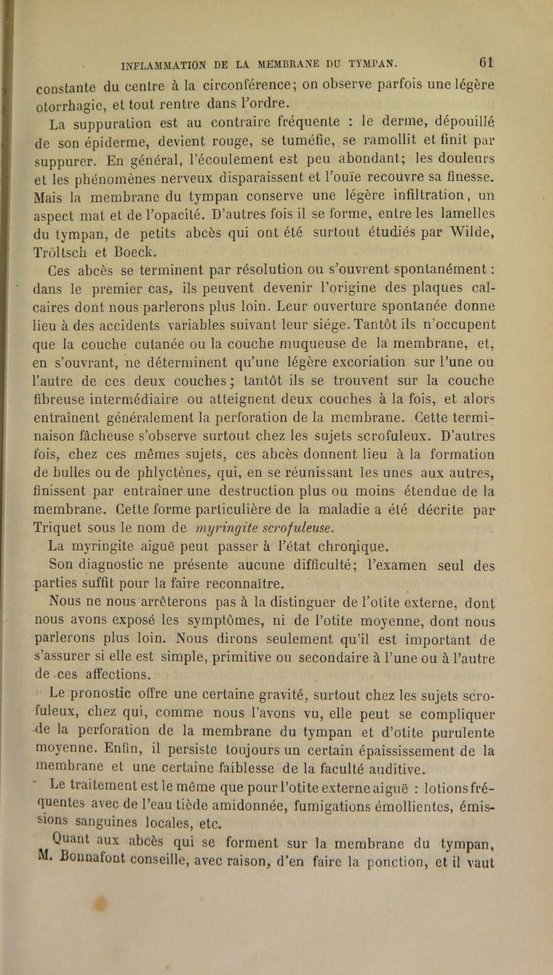 INFLAMMATION DE LA MEMBRANE DU TYMPAN. f)l constante du centre à la circonférence; on observe parfois une légère otorrhagie, et tout rentre dans Tordre. La suppuration est au contraire fréquente : le derme, dépouillé de son épiderme, devient rouge, se tuméfie, se ramollit et finit par suppurer. En général, l’écoulement est peu abondant; les douleurs et les phénomènes nerveux disparaissent et l’ouïe recouvre sa finesse. Mais la membrane du tympan conserve une légère infiltration, un aspect mat et de Topacité. D’autres fois il se forme, entre les lamelles du tympan, de petits abcès qui ont été surtout étudiés par Wilde, Troltsch et Boeck. Ces abcès se terminent par résolution ou s’ouvrent spontanément : dans le premier cas, ils peuvent devenir Torigine des plaques cal- caires dont nous parlerons plus loin. Leur ouverture spontanée donne lieu à des accidents variables suivant leur siège. Tantôt ils n’occupent que la couche cutanée ou la couche muqueuse de la membrane, et, en s’ouvrant, ne déterminent qu’une légère excoriation sur Tune ou l’autre de ces deux couches; tantôt ils se trouvent sur la couche fibreuse intermédiaire ou atteignent deux couches à la fois, et alors entraînent généralement la perforation de la membrane. Cette termi- naison fâcheuse s’observe surtout chez les sujets scrofuleux. D’autres fois, chez ces mêmes sujets, ces abcès donnent lieu à la formation de bulles ou de phlyctènes, qui, en se réunissant les unes aux autres, finissent par entraîner une destruction plus ou moins étendue de la membrane. Cette forme particulière de la maladie a été décrite par Triquet sous le nom de myringite scrofuleuse. La myringite aiguë peut passer à l’état chroqique. Son diagnostic ne présente aucune difficulté; l’examen seul des parties suffit pour ta faire reconnaître. Nous ne nous arrêterons pas à la distinguer de Tolite externe, dont nous avons exposé les symptômes, ni de Totite moyenne, dont nous parlerons plus loin. Nous dirons seulement qu’il est important de s’assurer si elle est simple, primitive ou secondaire à Tune ou à l’autre de ces affections. Le pronostic offre une certaine gravité, surtout chez les sujets scro- fuleux, chez qui, comme nous Tavons vu, elle peut se compliquer de la perforation de la membrane du tympan et d’otite purulente moyenne. Enfin, il persiste toujours un certain épaississement de la membrane et une certaine faiblesse de la faculté auditive. Le traitement est le môme que pour Totite externe aiguë : lotionsfré- quentes avec de Teau tiède amidonnée, fumigations émollientes, émis- sions sanguines locales, etc. Quant aux abcès qui se forment sur la membrane du tympan, M. Boiinafont conseille, avec raison, d’en faire la ponction, et il vaut