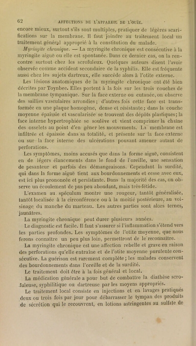 encore mieux, surtout s’ils sont multiples, pratiquer de légères scari- fications sur la membrane. 11 faut joindre au traitement local un traitement général approprié à la constitution du malade. Mijrimjüe chronique. — La myringite chronique est consécutive à la myringite aiguü ou elle est spontanée. Dans ce dernier cas, on la ren- contre surtout chez les scrofuleux. Quelques auteurs disent l’avoir observée comme accident secondaire de la syphilis. Elle est fréquente aussi chez les sujets dartreux, elle succède alors à l’otite externe. Les lésions anatomiques de la myringite chronique ont été bien décrites par Toynbee. Elles portent à la fois sur les trois couches de la membrane tympanique. Sur la face externe ou cutanée, on observe des saillies vasculaires arrondies ; d’autres fois cette face est trans- formée en une plaque homogène, dense et résistante; dans la couche moyenne épaissie et vascularisée se trouvent des dépôts plastiques; la face interne hypertrophiée se soulève et vient comprimer la chaîne des osselets au point d’en gêner les mouvements. La membrane est infiltrée et épaissie dans sa totalité, et présente sur la face externe ou sur la face interne des ulcérations pouvant amener autant de perforations. Les symptômes, moins accusés que dans la forme aiguë, consistent en de légers élancements dans le fond de l’oreille, une sensation de pesanteur et parfois des démangeaisons. Cependant la surdité, qui dans la forme aiguë tient aux bourdonnements et cesse avec eux, est ici plus prononcée et persistante. Dans la majorité des cas, on ob- serve un écoulement de pus peu abondant, mais très-fétide. L’examen au spéculum montre une rougeur, tantôt généralisée, tantôt localisée à la circonférence ou h la moitié postérieure, au voi- sinage, du manche du marteau. Les autres parties sont alors ternes, jaunâtres. La myringite chronique peut durer plusieurs années. Le diagnostic est facile. 11 faut s’assurer si l’inllammation s’étend vers les parties profondes. Les symptômes de l’otite moyenne, que nous ferons connaître un peu plus loin, permettront de le'reconnaître. La myringite chronique est une affection rebelle et grave en raison des perforations qu’elle entraîne et de l’otite moyenne purulente con- sécutive. La guérison est rarement complète ; les malades conservent des bourdonnements dans l’oreille et de la surdité. Le traitement doit être à la fois général et local. La médication générale a pour but de combattre la diathèse scro- fuleuse, syphilitique ou dartreuse par les moyens appropriés. Le traitement local consiste en injections et en lavages pratiqués deux ou trois fois par jour pour débarrasser le tympan des produits de sécrétion qui le recouvrent, en lotions astringentes au sulfate de