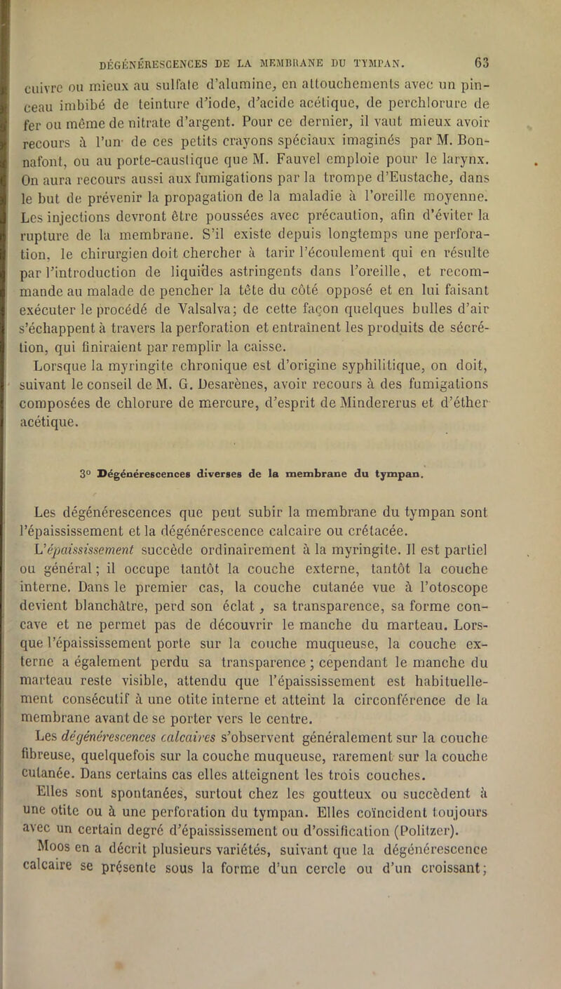 cuivre ou mieux au sulfate d’alumine^ en altouchemenls avec un pin- ceau imbibé de teinture d’iode, d’acide acétique, de perchlorure de fer ou même de nitrate d’argent. Pour ce dernier, il vaut mieux avoir recours à l’iim de ces petits crayons spéciaux imaginés par M. Bon- nafont, ou au porte-caustique que M. Fauvel emploie pour le larynx. On aura recours aussi aux fumigations par la trompe d’Eustache, dans le but de prévenir la propagation de la maladie à l’oreille moyenne. Les injections devront être poussées avec précaution, afin d’éviter la rupture de la membrane. S’il existe depuis longtemps une perfora- tion, le chirurgien doit chercher à tarir l’éconlement qui en résulte par l’introduction de liquides astringents dans l’oreille, et recom- mande au malade de pencher la tête du côté opposé et en lui faisant exécuter le procédé de Valsalva; de cette façon quelques bulles d’air s’échappent à travers la perforation et entraînent les produits de sécré- tion, qui finiraient par remplir la caisse. Lorsque la myringite chronique est d’origine syphilitique, on doit, suivant le conseil de M. G. Üesarènes, avoir recours à des fumigations composées de chlorure de mercure, d’esprit de Mindererus et d’éther acétique. 3° Dégénérescences diverses de la membrane du tympan. Les dégénérescences que peut subir la membrane du tympan sont l’épaississement et la dégénérescence calcaire ou crétacée. Vépaississement succède ordinairement à la myringite. 11 est partiel ou général ; il occupe tantôt la couche externe, tantôt la couche interne. Dans le premier cas, la couche cutanée vue à l’otoscope devient blanchâtre, perd son éclat, sa transparence, sa forme con- cave et ne permet pas de découvrir le manche du marteau. Lors- que l’épaississement porte sur la couche muqueuse, la couche ex- terne a également perdu sa transparence ; cependant le manche du marteau reste visible, attendu que l’épaississement est habituelle- ment consécutif à une otite interne et atteint la circonférence de la membrane avant de se porter vers le eentre. Les dégénérescences calcaires s’observent généralement sur la couche fibreuse, quelquefois sur la couche muqueuse, rarement sur la couche cutanée. Dans certains cas elles atteignent les trois couches. Elles sont spontanées, surtout chez les goutteux ou succèdent â une otite ou à une perforation du tympan. Elles coïncident toujours avec un certain degré d’épaississement ou d’ossification (Politzer). Moos en a décrit plusieurs variétés, suivant que la dégénérescence calcaire se présente sous la forme d’un cercle ou d’un croissant;